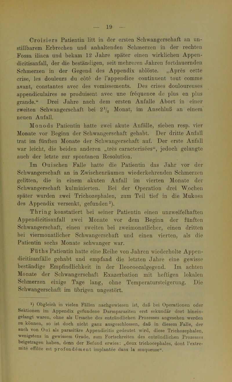 Croisiers Patientin litt in der ersten Schwangerschaft an un- stillbarem Erbrechen und anhaltenden Schmerzen in der rechten Fossa iliaca und bekam 12 Jahre später einen wirklichen Appen- dicitisanfall, der die beständigen, seit mehreren Jahren fortdauernden Schmerzen in der Gregend des Appendix ablöste. „Apres cette crise, les douleurs du cote de l’appendice continueut tout comme avant, constantes avec des vomissements. Des crises douloureuses appendiculaires se produisent avec une frequeuce de plus en plus grande,“ Drei Jahre nach dem ersten Anfalle Abort in einer zweiten Schwangerschaft bei 2^0 Monat, im Anschluß an einem neuen Anfall. Monods Patientin hatte zwei akute Anfälle, sieben resp. vier Monate vor Beginn der Schwangerschaft gehabt. Der dritte Anfall trat im fünften Monate der Schwangerschaft auf. Der erste Anfall war leicht, die beiden anderen „tres caracterisees“, jedoch gelangte auch der letzte zur spontanen Besolutiou. Im 0 ui sehen Falle hatte die Patientin das Jahr vor der Schwangerschaft an in Zwischenräumen wiederkehrenden Schmerzen gelitten, die in einem akuten Anfall im vierten Monate der Schwangerschaft kulminierten. Bei der Operation drei Wochen später wurden zwei Trichozephalen, zum Teil tief in die Mukosa des Appendix versenkt, gefunden^). Thring konstatiert bei seiner Patientin einen unzweifelhaften Appendicitisanfall zwei Monate vor dem Beginn der fünften Schwangerschaft, einen zweiten bei zweimonatlicher, einen dritten bei viermonatlicher Schwangerschaft und einen vierten, als die Patientin sechs Monate schwanger war. Füths Patientin hatte eine Beihe von Jahren wiederholte Appen- dicitisanfälle gehabt und empfand die letzten Jahre eine gewisse beständige Empfindlichkeit in der Ileocoecalgegend. Im achten Monate der Schwangerschaft Exazerbation mit heftigen lokalen Schmerzen einige Tage lang, ohne Temperatursteigerung. Die Schwangerschaft im übrigen ungestört. 1) Obgleich in vielen Fällen nachgewiesen ist, daß bei Operationen oder Sektionen im Appendix gefundene Darmparasiten erst sekundär dort hinein- gelangt wareu, ohne als Ursache des entzündlichen Prozesses angesehen werden zu können, so ist doch nicht ganz ausgeschlossen, daß in diesem Falle, der auch von Oui als parasitäre Appendicitis gedeutet wird, diese Trichozephalen, wenigstens in gewissem Grade, zum Fortschreiten des entzündlichen Prozesses beigetragen haben, denn der Befund erwies: „deux trichocephales, dont l’extre- mite effilee est profondement implantee dans la muqueuse“.