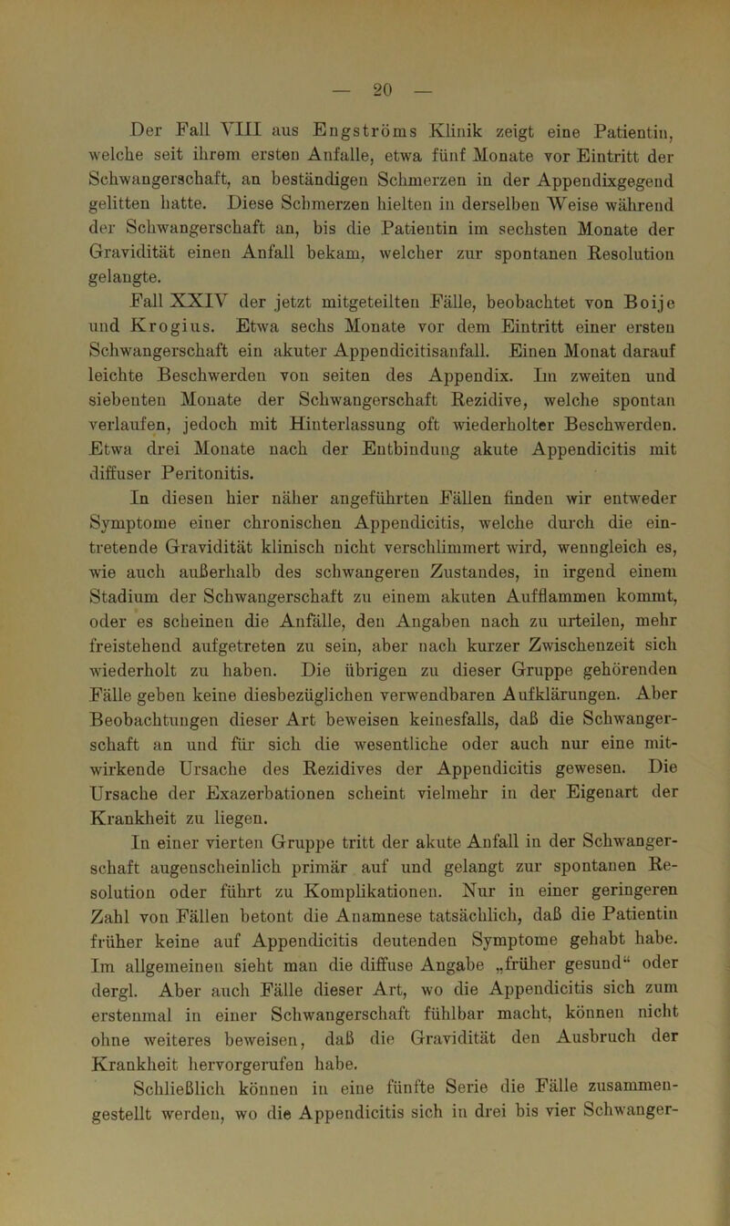 Der Fall YIII aus Engströms Klinik zeigt eine Patientin, welche seit ihrem ersten Anfalle, etwa fünf Monate vor Eintritt der Schwangerschaft, an beständigen Schmerzen in der Appendixgegend gelitten hatte. Diese Schmerzen hielten in derselben Weise während der Schwangerschaft an, bis die Patientin im sechsten Monate der Gravidität einen Anfall bekam, welcher zur spontanen Resolution gelangte. Fall XXIV der jetzt mitgeteilten Fälle, beobachtet von Boije und Kr Ogi US. Etwa sechs Monate vor dem Eintritt einer ersten Schwangerschaft ein akuter Appendicitisanfall. Einen Monat darauf leichte Beschwerden von seiten des Appendix. Im zweiten und siebenten Monate der Schwangerschaft Rezidive, welche spontan verlaufen, jedoch mit Hinterlassung oft wiederholter Beschwerden. Etwa drei Monate nach der Entbindung akute Appendicitis mit diffuser Peritonitis. In diesen hier näher angeführten Fällen finden wir entweder Symptome einer chronischen Appendicitis, welche durch die ein- tretende Gravidität klinisch nicht verschlimmert wird, wenngleich es, wie auch außerhalb des schwangeren Zustandes, in irgend einem Stadium der Schwangerschaft zu einem akuten Aufflammen kommt, oder es scheinen die Anfälle, den Angaben nach zu urteilen, mehr freistehend aufgetreten zu sein, aber nach kurzer Zwischenzeit sich wiederholt zu haben. Die übrigen zu dieser Gruppe gehörenden Fälle geben keine diesbezüglichen verwendbaren Aufklärungen. Aber Beobachtungen dieser Art beweisen keinesfalls, daß die Schwanger- schaft an und für sich die wesentliche oder auch nur eine mit- wirkende Ursache des Rezidives der Appendicitis gewesen. Die Ursache der Exazerbationen scheint vielmehr in der Eigenart der Krankheit zu liegen. In einer vierten Gruppe tritt der akute Anfall in der Schwanger- schaft augenscheinlich primär auf und gelangt zur spontanen Re- solution oder führt zu Komplikationen. Nur in einer geringeren Zahl von Fällen betont die Anamnese tatsächlich, daß die Patientin früher keine auf Appendicitis deutenden Symptome gehabt habe. Im allgemeinen sieht man die diffuse Angabe „frülier gesund“ oder dergl. Aber auch Fälle dieser Art, wo die Appendicitis sich zum erstenmal in einer Schwangerschaft fühlbar macht, können nicht ohne weiteres beweisen, daß die Gravidität den Ausbruch der Krankheit hervorgerufen habe. Schließlich können in eine fünfte Serie die Fälle zusammen- gestellt werden, wo die Appendicitis sich in drei bis vier Schwanger-