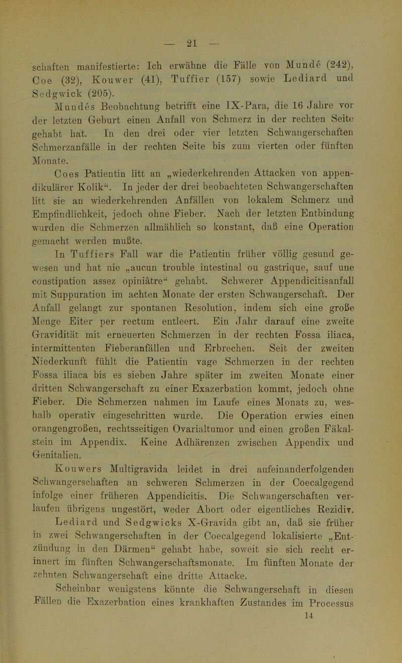 schäften manifestierte: Ich erwähne die Fälle von Munde (242), Coe (32), Kouwer (41), Tiiffier (157) sowie Lediard und Sedgwick (205). Mundes Beobachtung betrifft eine IX-Para, die 16 Jahre vor der letzten Geburt einen Anfall von Schmerz in der rechten Seite gehabt hat. In den drei oder vier letzten Schwangerschaften Schmerzanfälle in der rechten Seite bis zum vierten oder fünften Monate. Goes Patientin litt an „wiederkehrenden Attacken von appen- dikulärer Kolik“. In jeder der drei beobachteten Schwangerschaften litt sie an wiederkehrenden Anfällen von lokalem Schmerz und Empfindlichkeit, jedoch ohne Fieber. Nach der letzten Entbindung wurden die Schmerzen allmählich so konstant, daß eine Operation gemacht werden mußte. In Tuffiers Fall war die Patientin früher völlig gesund ge- wesen und hat nie „aucun trouble intestinal ou gastrique, sauf uue constipation assez opiniätre“ gehabt. Schwerer Appendicitisaufall mit Suppuration im achten Monate der ersten Schwangerschaft. Der Anfall gelangt zur spontanen Resolution, indem sich eine große Menge Eiter per rectum entleert. Ein Jahr darauf eine zweite Gravidität mit erneuerten Schmerzen in der rechten Fossa iliaca, intermittenten Fieberanfällen und Erbrechen. Seit der zweiten Niederkunft fühlt die Patientin vage Schmerzen in der rechten Fossa iliaca bis es sieben Jahre später im zweiten Monate einer dritten Schwangerschaft zu einer Exazerbation kommt, jedoch ohne Fieber. Die Schmerzen nahmen im Laufe eines Monats zu, wes- halb operativ eingeschritten wurde. Die Operation erwies einen orangengroßen, rechtsseitigen Ovarialtumor und einen großen Fäkal- stein im Appendix. Keine Adhärenzen zwischen Appendix und Genitalien. Kouwers Multigravida leidet in drei aufeinanderfolgenden Scliwangerschaften an schweren Schmerzen in der Coecalgegend infolge einer früheren Appendicitis. Die Schwangerschaften ver- laufen übrigens ungestört, weder Abort oder eigentliches Rezidiv. Lediard und Sedgwicks X-Gravida gibt an, daß sie früher in zwei Schwangerschaften in der Coecalgegend lokalisierte „Ent- zündung in den Därmen“ gehabt habe, soweit sie sich recht er- innert im fünften Schwangerschaftsmonate. Im fünften Monate der zehnten Schwangerschaft eine dritte Attacke. Scheinbar wenigstens könnte die Schwangerschaft in diesen Fällen die Exazerbation eines krankhaften Zustandes im Processus 14