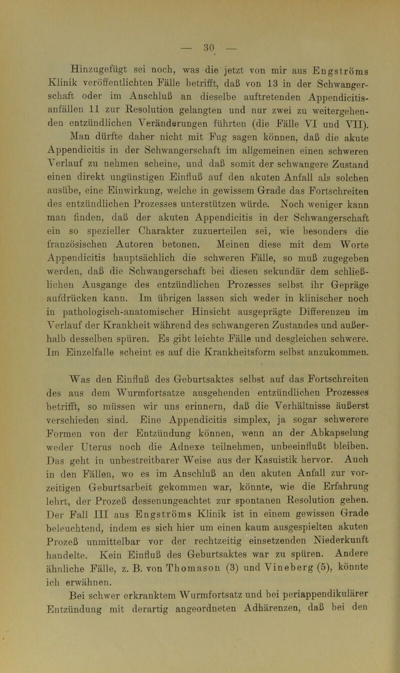Hinzugefügt sei noch, was die jetzt von mir aus Engströms Klinik veröffentlichten Fälle betrifft, daß von 13 in der Schwanger- schaft oder im Anschluß an dieselbe auftretenden Appendicitis- anfällen 11 zur Resolution gelangten und nur zwei zu weitergehen- den entzündlichen Veränderungen führten (die Fälle VI und VII), Man dürfte daher nicht mit Fug sagen können, daß die akute Appendicitis in der Schwangerschaft im allgemeinen einen schweren Verlauf zu nehmen scheine, und daß somit der schwangere Zustand einen direkt ungünstigen Einfluß auf den akuten Anfall als solchen ausühe, eine Einwirkung, welche in gewissem Grade das Fortschreiten des entzündlichen Prozesses unterstützen würde. Noch weniger kann man finden, daß der akuten Appendicitis in der Schwangerschaft ein so spezieller Charakter zuzuerteilen sei, wie besonders die französischen Autoren betonen. Meinen diese mit dem Worte Appendicitis hauptsächlich die schweren Fälle, so muß zugegeben werden, daß die Schwangerschaft bei diesen sekundär dem schließ- lichen Ausgange des entzündlichen Prozesses selbst ihr Gepräge aufdrücken kann. Im übrigen lassen sich weder in klinischer noch in pathologisch-anatomischer Hinsicht ausgeprägte Differenzen im Verlauf der Krankheit während des schwangeren Zustandes und außer- halb desselben spüren. Es gibt leichte Fälle und desgleichen schwere. Im Eiuzelfalle scheint es auf die Krankheitsform seihst anzukommen. Was den Einfluß des Geburtsaktes selbst auf das Fortschreiten des aus dem Wurmfortsätze ausgehenden entzündlichen Prozesses betrifft, so müssen wir uns erinnern, daß die Verhältnisse äußerst verschieden sind. Eine Appendicitis simplex, ja sogar schwerere Formen von der Entzündung können, wenn an der Abkapselung weder Uterus noch die Adnexe teilnehmen, unbeeinflußt bleiben. Das geht in unbestreitbarer Weise aus der Kasuistik hervor. Auch in den Fällen, wo es im Anschluß an den akuten Anfall zur vor- zeitigen Geburtsarbeit gekommen war, könnte, wie die Erfahrung lehrt, der Prozeß dessenungeachtet zur spontanen Resolution gehen. Der Fall III aus Engströms Klinik ist in einem gewissen Grade beleuchtend, indem es sich hier um einen kaum ausgespielten akuten Prozeß unmittelbar vor der rechtzeitig einsetzenden Niederkunft handelte. Kein Einfluß des Geburtsaktes war zu spüren. Andere ähnliche Fälle, z. B. von Thomason (3) und Vineberg (5), könnte ich erwähnen. Bei schwer erkranktem Wurmfortsatz und bei periappendikulärer Entzündung mit derartig angeordneten Adhärenzen, daß bei den