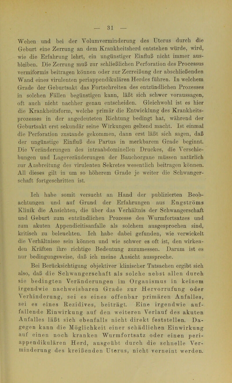 Wehen und bei der Volumverminderung des Uterus durch die Gehurt eine Zerrung an dem Krankheitsherd entstehen würde, wird, wie die Erfahrung lehrt, ein ungünstiger Einfluß nicht immer aus- bleiben. Die Zerrung muß zur schließlichen Perforation des Processus vermiformis beitragen können oder zur Zerreißung der abschließenden Wand eines virulenten periappendikulären Herdes führen. In welchem Grade der Geburtsakt das Fortschreiten des entzündüchen Prozesses in solchen Fällen begünstigen kann, läßt sich schwer Voraussagen, oft auch nicht nachher genau entscheiden. Gleichwohl ist es hier die Krankheitsform, welche primär die Entwicklung des Krankheits- prozesses in der angedeuteten Kichtung bedingt hat, während der Geburtsakt erst sekundär seine Wirkungen geltend macht. Ist einmal die Perforation zustande gekommen, dann erst läßt sich sagen, daß der ungünstige Einfluß des Partus in merkbarem Grade beginnt. Die Veränderungen des intraabdominelleu Druckes, die Verschie- bungen und Lageveränderungen der Bauchorgaue müssen natürlich zur Ausbreitung des virulenten Sekretes wesentlich beitragen können. All dieses gilt in um so höherem Grade je weiter die Schwanger- schaft fortgeschritten ist. Ich habe somit versucht an Hand der publizierten Beob- achtungen und auf Grund der Erfahrungen aus Engströms Klinik die Ansichten, die über das Verhältnis der Schwangerschaft und Geburt zum entzündlichen Prozesse des Wurmfortsatzes und zum akuten Appendicitisanfalle als solchem ausgesprochen sind, kritisch zu beleuchten. Ich habe dabei gefunden, vde verwickelt die Verhältnisse sein können und wie schwer es oft ist, den wirken- den Kräften ihre richtige Bedeutung zuzumessen. Darum ist es nur bedingungsweise, daß ich meine Ansicht ausspreche. Bei Berücksichtigung objektiver klinischer Tatsachen ergibt sich also, daß die Schwangerschaft als solche nebst allen durch sie bedingten Veränderungen im Organismus in keinem irgendwie nachweisbaren Grade zur Hervorrufung oder A^erhinderung, sei es eines offenbar primären Anfalles, sei es eines Rezidives, beiträgt. Eine irgendwie auf- fallende Einwirkung auf den weiteren Verlauf des akuten Anfalles läßt sich ebenfalls nicht direkt feststellen. Da- gegen kann die Möglichkeit einer schädlichen Einwirkung auf einen noch kranken Wurmfortsatz oder einen peri- appendikulären Herd, ausgeübt durch die schnelle Ver- minderung des kreißenden Uterus, nicht verneint werden.