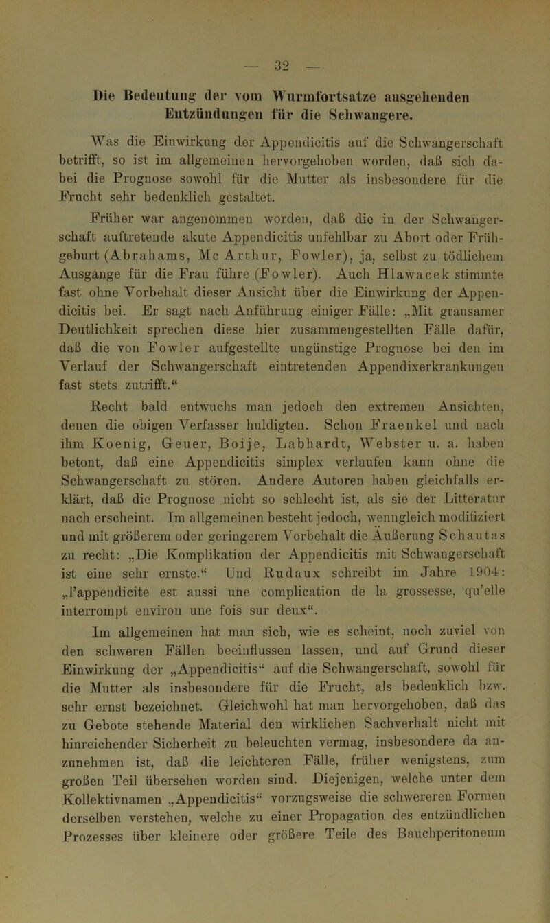 Die Bedeutung’ der vom Wurmfortsätze ausgelieiideu Entzündungen für die Sclnvangere. AVas die Einwirkung der Appendicitis auf die Sclnvaugerschaft betrifft, so ist im allgemeinen hervorgehoben worden, daß sich da- bei die Prognose sowohl für die Mutter als insbesondere für die Frucht sehr bedeuklicli gestaltet. Früher war angenommen worden, daß die in der Schwanger- schaft auftretende akute Appendicitis unfehlbar zu Abort oder Früh- geburt (Abrahams, Mc Arthur, Fowler), ja, selbst zu tödlichem Ausgange für die Frau führe (Fowler). Auch Hlawacek stimmte fast ohne A^orbehalt dieser Ansicht über die Einwirkung der Appen- dicitis bei. Er sagt nach Anführung einiger Fälle: „Mit grausamer Deutlichkeit sprechen diese hier zusammeugestellten Fälle dafür, daß die von Fowler aufgestellte ungünstige Prognose bei den im Verlauf der Schwangerschaft eintretenden Appendixerkrankuugen fast stets zutrifft.“ Recht bald entwuchs mau jedoch den extremen Ansichten, denen die obigen Verfasser huldigten. Schon Fraenkel und nach ihm Koenig, Geuer, Boije, Labhardt, Webster u. a. haben betont, daß eine Appendicitis simplex verlaufen kann ohne die Schwangerschaft zu stören. Andere Autoren haben gleichfalls er- klärt, daß die Prognose nicht so schlecht ist, als sie der Litteratur nach erscheint. Im allgemeinen besteht jedoch, wenngleich modifiziert und mit größerem oder geringerem A'orbehalt die Äußerung Schautas zu recht: „Die Komplikation der Appendicitis mit Schwangerschaft ist eine sehr ernste.“ Und Rudaux schreibt im Jahre 1904: „l’appendicite est aussi une complication de la grossesse, qu’elle interrompt euvirou une fois sur deux“. Im allgemeinen hat man sich, wie es scheint, noch zuviel von den schweren Fällen beeinflussen lassen, und auf Grund dieser Einwirkung der „Appendicitis“ auf die Schwangerschaft, sowohl für die Mutter als insbesondere für die Frucht, als bedenklich bzw., sehr ernst bezeichnet. Gleichwohl hat man hervorgehoben, daß das zu Gebote stehende Material den wirklichen Sachverhalt nicht mit hinreichender Sicherheit zu beleuchten vermag, insbesondere da an- zunehmen ist, daß die leichteren Fälle, früher wenigstens, znm großen Teil übersehen worden sind. Diejenigen, welche unter dem Kollektivnamen „Appendicitis“ vorzugsweise die schwereren Formen derselben verstehen, welche zu einer Propagation des entzündlichen Prozesses über kleinere oder größere Teile des Bauchperitoneum