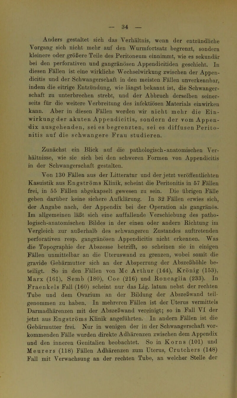 Anders gestaltet sich das Verhältnis, wenn der entzündliche Vorgang sich nicht mehr auf den Wurmfortsatz begrenzt, sondern kleinere oder größere Teile des Peritoneum einnimmt, wie es sekundär bei den perforativen und gangränösen Appendicitiden geschieht. In diesen Fällen ist eine wirkliche Wechselwirkung zwischen der Appen- dicitis und der Schwangerschaft in den meisten Fällen unverkennbar, indem die eitrige Entzündung, wie längst bekannt ist, die Schwanger- schaft zu unterbrechen strebt, und der Abbruch derselben seiner- seits für die weitere Verbreitung des infektiösen Materials einwirken kann. Aber in diesen Fällen werden wir nicht mehr die Ein- wirkung der akuten Appendicitis, sondern der vom Appen- dix ausgehenden, sei es begrenzten, sei es diffusen Perito- nitis auf die schwangere Frau studieren. Zunächst ein Blick auf die pathologisch-anatomischen Ver- hältnisse, wie sie sich bei den schweren Formen von Appendicitis in der Schwangerschaft gestalten. Von 130 Fällen aus der Litteratur und der jetzt veröffentlichten Kasuistik aus Engströms Klinik, scheint die Peritonitis in 57 Fällen frei, in 55 Fällen abgekapselt gewesen zu sein. Die übrigen Fälle geben darüber keine sichere Aufklärung. In 32 Fällen erwies sich, der Angabe nach, der Appendix hei der Operation als gangränös. Im allgemeinen läßt sich eine auffallende Verschiebung des patho- logisch-anatomischen Bildes in der einen oder andern Richtung im Vergleich zur außerhalb des schwangeren Zustandes auf tretenden perforativen resp. gangi-änösen Appendicitis nicht erkennen. Was die Topograpliie der Abszesse betrifft, so scheinen sie in einigen Fällen unmittelbar an die üteruswand zu grenzen, wobei somit die gravide Gebärmutter sich an der Absperrung der Abszeßhöhle be- teiligt. So in den Fällen von Mc Arthur (144), Krönig (153), Marx (161), Semb (180), Coe (216) und Roncaglia (233). In Fraenkels Fall (160) scheint nur das Lig. latum nebst der rechten Tube und dem Ovarium an der Bildung der Abszeßwand teil- genommen zu haben. In mehreren Fällen ist der Uterus vermittels Darmadhärenzen mit der Ahszeßwand vereinigt; so in Fall VI der jetzt aus Engströms Klinik angeführten. In andern Fällen ist die Gebärmutter frei. Nur in wenigen der in der Schwangerschaft vor- kommenden Fälle wurden direkte Adhärenzen zwischen dem Appendix und den inneren Genitalien beobachtet. So in Korns (101) und Meurers (118) Fällen Adhärenzen zum Uterus, Crutchers (148) Fall mit Verwachsung an der rechten Tube, an welcher Stelle der