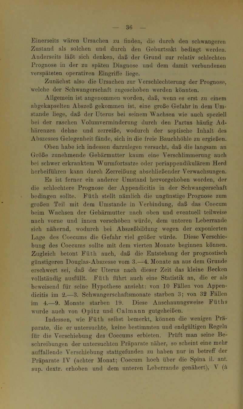 Einerseits wären Ursaclien zu linclen, die durch den scliwangeren Zustand als solchen und durch den Geburtsakt bedingt werden. Anderseits läßt sich denken, daß der Grund zur relativ schlechten Prognose in der zu späten Diagnose und dem damit verbundenen verspäteten operativen Eingriffe liege. Zunächst also die Ursachen zur Verschlechterung der Prognose, welche der Schwangerschaft zugeschoben werden könnten. Allgemein ist angenommen worden, daß, wenn es erst zu einem abgekapselten Abszeß gekommen ist, eine große Gefahr in dem Um- stande liege, daß der Uterus bei seinem Wachsen wie auch speziell bei der raschen Volumverminderung durch den Partus häufig Ad- härenzen dehne und zerreiße, wodurch der septische Inhalt des Abszesses Gelegenheit fände, sich in die freie Bauchhöhle zu ergießen. Oben habe ich indessen darzulegen versucht, daß die langsam an Größe zunehmende Gebärmutter kaum eine Verschlimmerung auch bei schwer erkranktem Wurmfortsätze oder periappendikulärem Herd herbeiführeii kann durch Zerreißung abschließender Verwachsungen. Es ist ferner ein anderer Umstand hervorgehoben worden, der die schlechtere Prognose der Appendicitis in der Schwangerschaft bedingen sollte. Füth stellt nämlich die ungünstige Prognose zum großen Teil mit dem Umstande in Verbindung, daß das Coecum beim Wachsen der Gebärmutter nach oben und eventuell teilweise nach vorne und innen verschoben würde, dem unteren Leberraude sich nähernd, wodurch bei Abszeßbildung wegen der exponierten Lage des Coecums die Gefahr viel größer würde. Diese Verschie- bung des Coecums sollte mit dem vierten Monate beginnen können. Zugleich betont Füth auch, daß die Entstehung der prognostisch günstigeren Douglas-Abszesse vom 3.—4. Monate an aus dem Grunde erschwert sei, daß der Uterus nach dieser Zeit das kleine Becken vollständig ausfüllt. Füth führt auch eine Statistik an, die er als beweisend für seine Hypothese ansieht; von 10 Fällen von Appen- dicitis im 2.—3. Schwangerschaftsmonate starben 3; von 32 Fällen im 4.—9. Monate starben 19. Diese Anschauungsweise Füths wurde auch von Opitz und Calmann gutgeheißen. Indessen, Avie Füth selbst bemerkt, können die wenigen Prä- parate, die er untersuchte, keine bestimmten und endgültigen Regeln für die Verscliiebung des Coecums erbieten. Prüft man seine Be- schreibungen der untersuchten Präparate näher, so scheint eine mehr auffallende Verschiebung stattgefunden zu haben nur in betreff der Präparate IV (achter Monat; Coecum hoch über die Spina il. ant. sup, dextr. erhoben und dem unteren Leberrande genähert), \ (ä