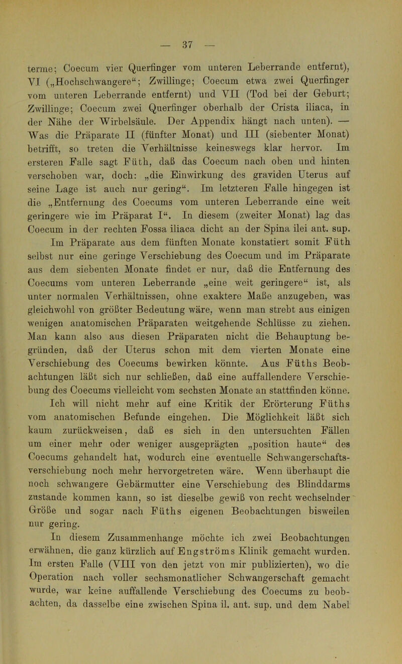 ternie; Coeciim vier Queiiinger vom unteren Leberrande entfernt), VI („Hochschwangere“; Zwillinge; Coecum etwa zwei Querfinger vom unteren Leberrande entfernt) und VII (Tod bei der Geburt; Zwillinge; Coecum zwei Querfinger oberhalb der Crista iliaca, in der Nähe der Wirbelsäule. Der Appendix hängt nach unten). — Was die Präparate II (fünfter Monat) und III (siebenter Monat) betrifft, so treten die Verhältnisse keineswegs klar hervor. Im ersteren Palle sagt Füth, daß das Coecum nach oben und hinten verschoben war, doch: „die Einwirkung des graviden Uterus auf seine Lage ist auch nur gering“. Im letzteren Falle hingegen ist die „Entfernung des Coecums vom unteren Leberrande eine weit geringere wie im Präparat I“. In diesem (zweiter Monat) lag das Coecum in der rechten Fossa iliaca dicht an der Spina ilei ant. sup. Im Präparate aus dem fünften Monate konstatiert somit Füth selbst nur eine geringe Verschiebung des Coecum und im Präparate aus dem siebenten Monate findet er nui’, daß die Entfernung des Coecums vom unteren Leberrande „eine weit geringere“ ist, als unter normalen Verhältnissen, ohne exaktere Maße anzugeben, was gleichwohl von größter Bedeutung wäre, wenn man strebt aus einigen wenigen anatomischen Präparaten weitgehende Schlüsse zu ziehen. Man kann also aus diesen Präparaten nicht die Behauptung be- gründen, daß der Uterus schon mit dem vierten Monate eine Verschiebung des Coecums bewirken könnte. Aus Füths Beob- achtungen läßt sich nur schließen, daß eine auffallendere Verschie- bung des Coecums vielleicht vom sechsten Monate an stattfinden könne. Ich will nicht mehr auf eine Kritik der Erörterung Füths vom anatomischen Befunde eingehen. Die Möglichkeit läßt sich kaum zurückweisen, daß es sich in den untersuchten Fällen um einer mehr oder weniger ausgeprägten „position haute“ des Coecums gehandelt hat, wodurch eine eventuelle Schwangerschafts- verschiebung noch mehr hervorgetreten wäre. Wenn überhaupt die noch schwangere Gebärmutter eine Verschiebung des Blinddarms zustande kommen kann, so ist dieselbe gewiß von recht wechselnder' Größe und sogar nach Füths eigenen Beobachtungen bisweilen nur gering. In diesem Zusammenhänge möchte ich zwei Beobachtungen erwähnen, die ganz kürzlich auf Engströms Klinik gemacht wurden. Im ersten Falle (VIII von den jetzt von mir publizierten), wo die Operation nach voller sechsmonatlicher Schwangerschaft gemacht wurde, war keine auffallende Verschiebung des Coecums zu beob- achten, da dasselbe eine zwischen Spina il. ant. sup. und dem Nabel