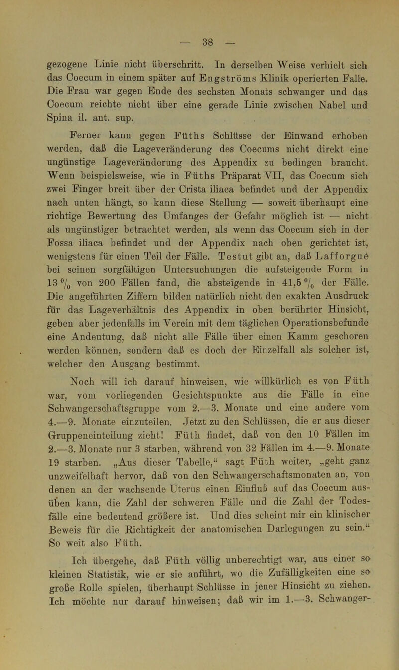 gezogene Linie nicht überschritt. In derselben Weise verhielt sich das Coecum in einem später auf Engströms Klinik operierten Falle. Die Frau war gegen Ende des sechsten Monats schwanger und das Coecum reichte nicht über eine gerade Linie zwischen Nabel und Spina il. ant. sup. Ferner kann gegen Füths Schlüsse der Einwand erhoben werden, daß die Lageveränderung des Coecums nicht direkt eine ungünstige Lageveränderung des Appendix zu bedingen braucht. Wenn beispielsweise, wie in Füths Präparat VII, das Coecum sich zwei Finger breit über der Crista iliaca befindet und der Appendix nach unten hängt, so kann diese Stellung — soweit überhaupt eine richtige Bewertung des Umfanges der Gefahr möglich ist — nicht als ungünstiger betrachtet werden, als wenn das Coecum sich in der Fossa iliaca befindet und der Appendix nach oben gerichtet ist, wenigstens für einen Teil der Fälle. Testut gibt an, daß Lafforguö bei seinen sorgfältigen Untersuchungen die aufsteigende Form in 13 von 200 Fällen fand, die absteigende in 41,5 /o der Fälle. Die angeführten Ziffern bilden natürlich nicht den exakten Ausdruck für das Lageverhältnis des Appendix in oben berührter Hinsicht, geben aber jedenfalls im Verein mit dem täglichen Operationsbefunde eine Andeutung, daß nicht alle Fälle über einen Kamm geschoren werden können, sondern daß es doch der Eiuzelfall als solcher ist,, welcher den Ausgang bestimmt. Noch will ich darauf hinweisen, wie willkürlich es von Füth war, vom vorliegenden Gesichtspunkte aus die Fälle in eine Schwangerschaftsgruppe vom 2.—3. Monate und eine andere vom 4.—9. Monate einzuteilen. Jetzt zu den Schlüssen, die er aus dieser Gruppeneinteilung zieht! Füth findet, daß von den 10 Fällen im 2.—3. Monate nur 3 starben, während von 32 Fällen im 4.—9. Monate 19 starben. „Aus dieser Tabelle,“ sagt Füth weiter, „geht ganz unzweifelhaft hervor, daß von den Schwangerschaftsmonaten an, von denen an der wachsende Uterus einen Einfluß auf das Coecum aus- üten kann, die Zahl der schweren Fälle und die Zahl der Todes- fälle eine bedeutend größere ist. Und dies scheint mir ein klinischer Beweis für die Richtigkeit der anatomischen Darlegungen zu sein.“ So weit also Füth. Ich übergehe, daß Füth völlig unberechtigt war, aus einer so kleinen Statistik, wie er sie anführt, wo die Zufälligkeiten eine so große Rolle spielen, überhaupt Schlüsse in jener Hinsicht zu ziehen. Ich möchte nur darauf hinweisen; daß wir im 1.—3. Schwanger-