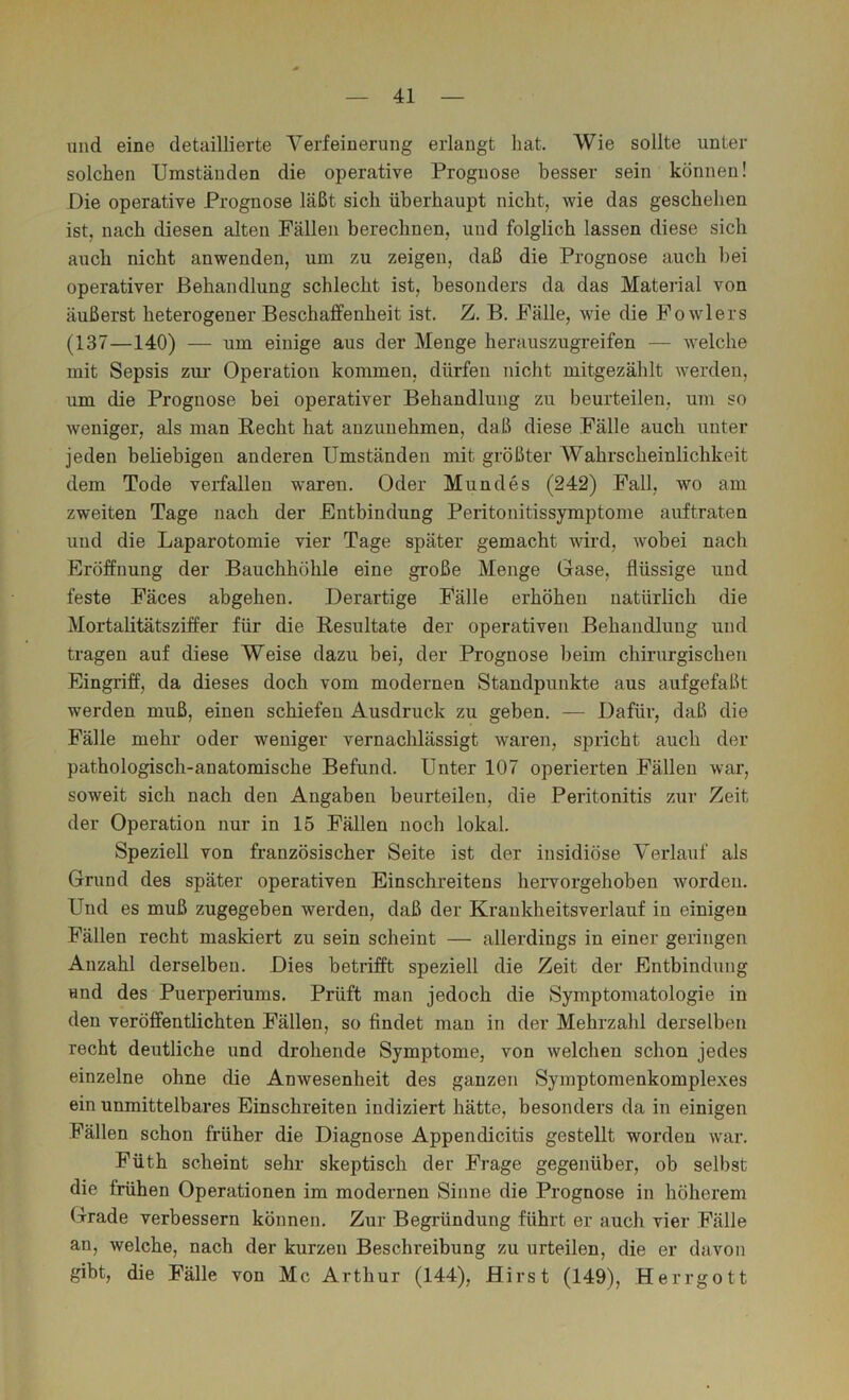 und eine detaillierte Verfeinerung erlangt hat. Wie sollte unter solchen Umständen die operative Prognose besser sein können! Die operative Prognose läßt sich überhaupt nicht, wie das geschehen ist, nach diesen alten Fällen berechnen, und folglich lassen diese sich auch nicht anwenden, um zu zeigen, daß die Prognose auch l)ei operativer Behandlung schlecht ist, besonders da das Material von äußerst heterogener Beschaffenheit ist, Z, B, Fälle, wie die Fowlers (137—140) — um einige aus der Menge herauszugreifen — welche mit Sepsis zui’ Operation kommen, dürfen nicht mitgezählt werden, um die Prognose bei operativer Behandlung zu beurteilen, um so weniger, als man Recht hat auzuuehmen, daß diese Fälle auch unter jeden beliebigen anderen Umständen mit größter Wahrscheinlichkeit dem Tode verfallen waren. Oder Mundes (242) Fall, wo am zweiten Tage nach der Entbindung Peritonitissymptome auftraten und die Laparotomie vier Tage später gemacht wird, wobei nach Eröffnung der Bauchhöhle eine große Menge Gase, flüssige und feste Fäces abgehen. Derartige Fälle erhöhen natürlich die Mortalitätsziffer für die Resultate der operativen Behandlung und tragen auf diese Weise dazu bei, der Prognose beim chirurgischen Eingriff, da dieses doch vom modernen Standpunkte aus aufgefaßt werden muß, einen schiefen Ausdruck zu geben. — Dafür, daß die Fälle mehr oder weniger vernachlässigt waren, spricht auch der pathologisch-anatomische Befund. Unter 107 operierten Fällen war, soweit sich nach den Angaben beurteilen, die Peritonitis zur Zeit der Operation nur in 15 Fällen noch lokal. Speziell von französischer Seite ist der insidiöse Verlauf als Grund des später operativen Einschreitens hervorgehoben worden. Und es muß zugegeben werden, daß der Kraukheitsverlauf in einigen Fällen recht maskiert zu sein scheint — allerdings in einer geringen Anzahl derselben. Dies betrifft speziell die Zeit der Entbindung and des Puerperiums. Prüft man jedoch die Symptomatologie in den veröffentlichten Fällen, so findet man in der Mehrzahl derselben recht deutliche und drohende Symptome, von welchen schon jedes einzelne ohne die Anwesenheit des ganzen Symptomenkomplexes ein unmittelbares Einschreiten indiziert hätte, besonders da in einigen Fällen schon früher die Diagnose Appendicitis gestellt worden war, Füth scheint sehr skeptisch der Frage gegenüber, ob selbst die frühen Operationen im modernen Sinne die Prognose in höherem (4rade verbessern können. Zur Begründung führt er auch vier Fälle an, welche, nach der kurzen Beschreibung zu urteilen, die er davon gibt, die Fälle von Mc Arthur (144), Hirst (149), Herrgott