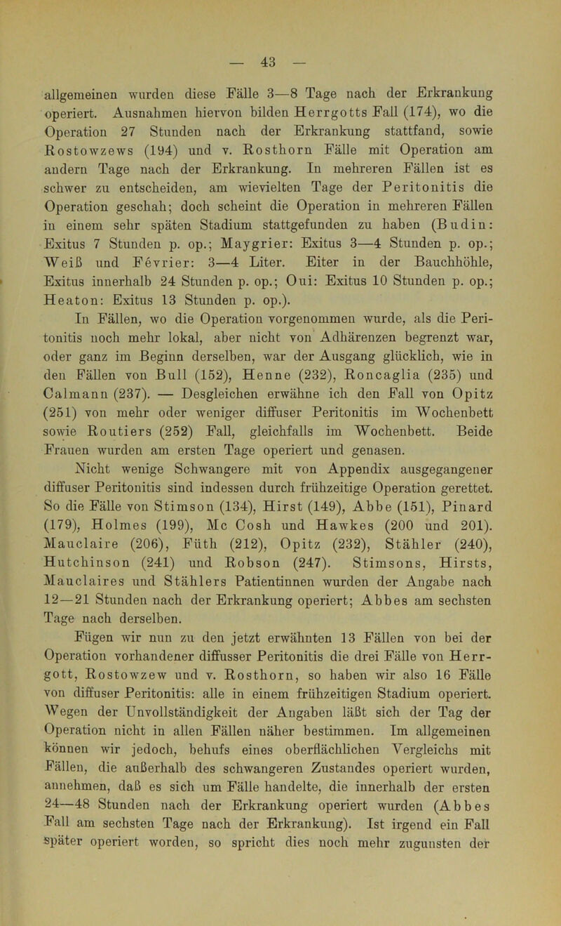 allgemeinen wurden diese Fälle 3—8 Tage nach der Erkrankung operiert. Ausnahmen hiervon bilden Herrgotts Fall (174), wo die Operation 27 Stunden nach der Erkrankung stattfand, sowie Kostowzews (194) und v. Rosthorn Fälle mit Operation am andern Tage nach der Erkrankung. In mehreren Fällen ist es schwer zu entscheiden, am wievielten Tage der Peritonitis die Operation geschah; doch scheint die Operation in mehreren Fällen in einem sehr späten Stadium stattgefunden zu haben (Budin: Exitus 7 Stunden p. op.; Maygrier: Exitus 3—4 Stunden p. op.; Weiß und Fevrier: 3—4 Liter. Eiter in der Bauchhöhle, > Exitus innerhalb 24 Stunden p. op.; Oui: Exitus 10 Stunden p. op.; Heaton: Exitus 13 Stunden p. op.). In Fällen, wo die Operation vorgenommen wurde, als die Peri- tonitis noch mehr lokal, aber nicht von Adhärenzen begrenzt war, oder ganz im Beginn derselben, war der Ausgang glücklich, wie in den Fällen von Bull (152), Henne (232), Roncaglia (235) und Calmann (237). — Desgleichen erwähne ich den Fall von Opitz (251) von mehr oder weniger diffuser Peritonitis im Wochenbett sowie Routiers (252) Fall, gleichfalls im Wochenbett. Beide Frauen wurden am ersten Tage operiert und genasen. Nicht wenige Schwangere mit von Appendix ausgegangener diffuser Peritonitis sind indessen durch frühzeitige Operation gerettet. So die Fälle von Stimson (134), Hirst (149), Abbe (151), Pinard (179), Holmes (199), Mc Cosh und Hawkes (200 und 201). Mauclaire (206), Füth (212), Opitz (232), Stähler (240), Hutchinson (241) und Robson (247). Stimsons, Hirsts, Mauclaires und Stählers Patientinnen wurden der Angabe nach 12—21 Stunden nach der Erkrankung operiert; Abbes am sechsten Tage nach derselben. Fügen wir nun zu den jetzt erwähnten 13 Fällen von bei der Operation vorhandener diffusser Peritonitis die drei Fälle von Herr- gott, Rostowzew und v. Rosthorn, so haben wir also 16 Fälle von diffuser Peritonitis; alle in einem frühzeitigen Stadium operiert. Wegen der Unvollständigkeit der Angaben läßt sich der Tag der Operation nicht in allen Fällen näher bestimmen. Im allgemeinen können wir jedoch, behufs eines oberflächlichen Vergleichs mit Fällen, die außerhalb des schwangeren Zustandes operiert wurden, annehmen, daß es sich um Fälle handelte, die innerhalb der ersten 24—48 Stunden nach der Erkrankung operiert wurden (Abbes Fall am sechsten Tage nach der Erkrankung). Ist irgend ein Fall später operiert worden, so spricht dies noch mehr zugunsten der