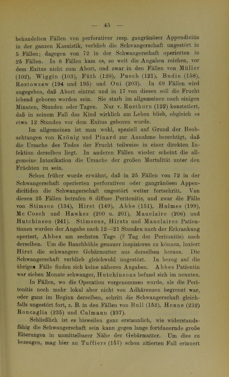 behandelten Fällen von perforativer resp. gangränöser Appendicitis in der ganzen Kasnistik, verblieb die Schwangerschaft ungestört in 5 Fällen; dagegen von 72 in der Schwangerschaft operierten in 25 Fällen. In 8 Fällen kam es, so weit die Angaben reichen, vor dem Exitus nicht zum Abort, und zwar in den Fällen von Müller (102), Wiggin (103), Füth (120), Puech (121), Budin (158), Rostowzew (194 und 195) und Oui (203). In 69 Fällen wird angegeben, daß Abort eintrat und in 17 von diesen soll die Frucht lebend geboren worden sein. Sie starb im allgemeinen nach einigen Minuten, Stunden oder Tagen. Nur v. Rosthorn (122) konstatiert, daß in seinem Fall das Kind wirklich am Leben blieb, obgleich es etwa 12 Ständen vor dem Exitus geboren wurde. Im allgemeinen ist man w'ohl, speziell auf Grund der Beob- achtungen von Krönig und Pinard zur Annahme berechtigt, daß die Ursache des Todes der Frucht teilweise in einer direkten In- fektion derselben liegt. In anderen Fällen wieder scheint die all- gemeine Intoxikation die Ursache der großen Mortalität unter den Früchten zu sein. Schon früher wurde erwähnt, daß in 25 Fällen von 72 in der Schwangerschaft operierten perforativen oder gangränösen Appen- dicitiden die ScJiwangerschaft ungestört weiter fortschritt. Von diesen 26 Fällen betrafen 8 diffuse Peritonitis, und zwar die Fälle von Stimson (134), Hirst (149), Abbe (151), Holmes (199), Mc Gosch und Hawkes (200 u. 201), Mauclaire (206) und Hutchinson (241). Stimsons, Hirsts und Mauclaires Patieu^ tinnen wurden der Angabe nach 12—21 Stunden nach der Erkrankung operiert, Abbes am sechsten Tage (? Tag der Peritonitis) nach derselben. Um die Bauchhöhle genauer inspizieren zu können, Fixiert Hirst die schwangere Gebärmutter aus derselben heraus. Die Schwangerschaft verblieb gleichwohl ungestört. In bezng auf die übriges Fälle finden sich keine näheren Angaben. Abbes Patientin war sieben Monate schwanger, Hutchinsons befand sich im nennten. In Fällen, wo die Operation vorgenommen wurde, als die Peri- tonitis noch mehr lokal aber nicht von Adhärenzen begrenzt war, oder ganz im Beginn derselben, schritt die Schwangerschaft gleich- falls ungestört fort, z. B. in den Fällen von Bull (152), Henne (232) Roncaglia (235) und Calmann (237). Schließlich ist es bisweilen ganz erstaunlich, wie widerstands- fähig die Schwangerschaft sein kann gegen lange fortdauernde große Eiterungen in unmittelbarer Nähe der Gebärmutter. Um dies zu bezeugen, mag hier an Tuffiers (157) schon zitierten Fall erinnert