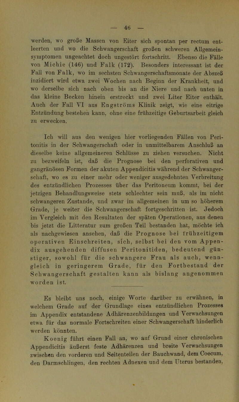 werden, wo große Massen von Eiter sich spontan per rectum ent- leerten und wo die Schwangerschaft großen schweren Allgemein- symptomen ungeachtet doch ungestört fortschritt. Ebenso die Fälle von Michie (146) und Falk (172). Besonders interessant ist der Fall von Falk, wo im sechsten Schwangerschaftsmonate der Abszeß inzidiert wird etwa zwei Wochen nach Beginn der Krankheit, und wo derselbe sich nach oben bis an die Niere und nach unten in das kleine Becken hinein erstreckt und zwei Liter Eiter enthält. Auch der Fall VI aus Engströms Klinik zeigt, wie eine eitrige Entzündung bestehen kann, ohne eine frühzeitige Gehurtsarbeit gleich zu erwecken. Ich will aus den wenigen hier vorliegenden Fällen von Peri- tonitis in der Schwangerschaft oder in unmittelbarem Anschluß an dieselbe keine allgemeineren Schlüsse zu ziehen versuchen. Nicht zu bezweifeln ist, daß die Prognose bei den perforativen und gangränösen Formen der akuten Appendicitis während der Schwanger- schaft, wo es zu einer mehr oder weniger ausgedehnten Verbreitung des entzündlichen Prozesses über das Peritoneum kommt, bei der jetzigen Behandlungsweise stets schlechter sein muß. als im nicht schwangeren Zustande, und zwar im allgemeinen in um so höherem Grade, je weiter die Schwangerschaft fortgeschritten ist. Jedoch im Vergleich mit den Resultaten der späten Operationen, aus denen bis jetzt die Litteratur zum großen Teil bestanden hat, möchte ich als nachgewiesen ansehen, daß die Prognose hei frühzeitigem operativen Einschreiten, sich, selbst bei den vom Appen- dix ausgehenden diffusen Peritonitiden, bedeutend gün- stiger, sowohl für die schwangere Frau als auch, wenn- gleich in geringerem Grade, für den Fortbestand der Schwangerschaft gestalten kann als bislang angenommen worden ist. Es bleibt uns noch, einige Worte darüber zu erwähnen, in welchem Grade auf der Grundlage eines entzündlichen Prozesses im Appendix entstandene Adhärenzenbildungen und Verwachsungen etwa für das normale Fortschreiteu einer Schwangerschaft hinderlich werden könnten. Koenig führt einen Fall an, wo auf Grund einer chronischen Appendicitis äußerst feste Adhärenzen und breite Verwachsungen zwischen den vorderen und Seitenteilen der Bauchwand, dem Coecum, den Darmschlingen, den rechten Adnexen und dem Uterus bestanden.