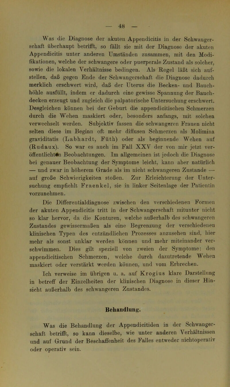 AV as die Diagnose der akuten Appeudicitis in der Schwanger- schaft überhaupt betrifft, so fällt sie mit der Diagnose der akuten Appeudicitis unter anderen Umständen zusammen, mit den Modi- fikationen, welche der schwangere oder puerperale Zustand als solcher, sowie die lokalen Verhältnisse bedingen. Als Regel läßt sich auf- stellen, daß gegen Ende der Schwangerschaft die Diagnose dadurch merklich erschwert wird, daß der Uterus die Becken- und Bauch- höhle ausfüllt, indem er dadurch eine gewisse Spannung der Bauch- decken erzeugt und zugleich die palpatorische Untersuchung erschwert. Desgleichen können bei der Geburt die appendicitischen Schmerzen durch die Wehen maskiert oder, besonders anfangs, mit solchen verwechselt werden. Subjektiv fassen die schwangeren Frauen nicht selten diese im Beginn oft mehr diffusen Schmerzen als Molimina graviditatis (Lab har dt, Füth) oder als beginnende AVehen auf (Rudaux). So war es auch im Fall XXA^ der von mir jetzt ver- öffentlichttn Beobachtungen. Im allgemeinen ist jedoch die Diagnose bei genauer Beobachtung der Symptome leicht, kann aber natürlich — und zwar in höherem Grade als im nicht schwangeren Zustande — auf große Schwierigkeiten stoßen. Zur Erleichterung der Unter- suchung empfiehlt Fraenkel, sie in linker Seitenlage der Patientin vorzunehmen. Die Differentialdiagnose' zwischen den verschiedenen Formen der akuten Appeudicitis tritt in der Schwangerschaft mitunter nicht so klar hervor, da die Konturen, welche außerhalb des schwangeren Zustandes gewissermaßen als eine Begrenzung der verschiedenen klinischen Typen des entzündlichen Prozesses anzusehen sind, hier mehr als sonst unklar werden können und mehr miteinander ver- sch^vimmen. Dies gilt speziell von zweien der Symptome: den appendicitischen Schmerzen, welche durch dazutretende Wehen maskiert oder verstärkt werden können, und vom Erbrechen. Ich verweise im übrigen u. a. auf Krogius klare Darstellung in betreff der Einzelheiten der Idinischeu Diagnose in dieser Hin- sicht außerhalb des schwangeren Zustandes. Behandlung. Was die Behandlung der Appendicitiden in der Schwanger- schaft betrifft, so kann dieselbe, wie unter anderen Verhältnissen und auf Grund der Beschaffenheit des Falles entweder nichtoperativ oder operativ sein.