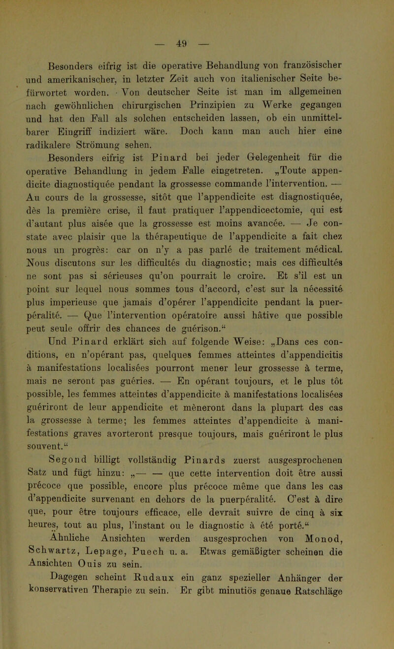Besonders eifrig ist die operative Behandlung von französischer und amerikanischerj in letzter Zeit auch von italienischer Seite be- fürwortet worden. • Von deutscher Seite ist man im allgemeinen nach gewöhnlichen chirurgischen Prinzipien zu Werke gegangen und hat den Pall als solchen entscheiden lassen, ob ein unmittel- barer Eingriff indiziert wäre. Doch kann man auch hier eine radikalere Strömung sehen. Besonders eifrig ist Pinard bei jeder Gelegenheit für die operative Behandlung in jedem Palle eingetreten. „Toute appen- dicite diagnostiquee pendant la grossesse commande l’inteiwention. — Au cours de la grossesse, sitot que l’appendicite est diagnostiquee, des la premiöre crise, il faut pratiquer l’appendicectomie, qui est d’autant plus aisee que la grossesse est moins avancee. — Je con- state avec plaisir que la therapeutique de l’appendicite a fait chez nous un progres: car on n’y a pas parle de traitement medical. Nous discutons sur les difficultes du diagnostic; mais ces difficultes ne sont pas si serieuses qu’on pourrait le croire. Et s’il est un point sur lequel nous sommes tous d’accord, c’est sur la necessite plus imperieuse que jamais d’operer l’appendicite pendant la puer- peralite. — Que l’intervention operatoire aussi hätive que possible peut seule offrir des chances de guerison.“ Und Pinard erklärt sich auf folgende Weise: „Dans ces con- ditions, en n’operant pas, quelques femmes atteintes d’appendicitis ä manifestations localisees pourront mener leur grossesse ä terme, mais ne seront pas gueries. — En operant toujours, et le plus tot possible, les femmes atteintes d’appendicite ä manifestations localisees gueriront de leur appendicite et meneront dans la plupart des cas la grossesse ä tenne; les femmes atteintes d’appendicite ä mani- festations graves avorteront presque toujours, mais gueriront le plus souvent.“ Segond billigt vollständig Pinards zuerst ausgesprochenen Satz und fügt hinzu: „— — que cette intervention doit etre aussi precoce que possible, encore plus precoce meme que dans les cas d’appendicite survenant en dehors de la puerperalite. C’est k dire que, pour etre toujours efficace, eile devrait suivre de cinq ä six heures, tout au plus, l’instant ou le diagnostic ä ete porte.“ Ähnliche Ansichten werden ausgesprochen von Monod, Schwartz, Lepage, Puech u. a. Etwas gemäßigter scheinen die Ansichten Ouis zu sein. Dagegen scheint Rudaux ein ganz spezieller Anhänger der konservativen Therapie zu sein. Er gibt minutiös genaue Ratschläge