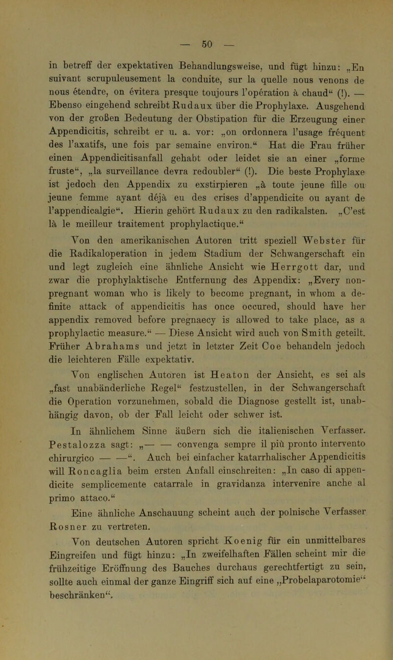 in betreff der expektativen Behandlungsweise, und fügt hinzu: ,.Eu suivant scrupuleusement la conduite, sur la quelle nous venons de nous etendre, on evitera presque toujours l’operation ä chaud“ (!). — Ebenso eingehend schreibt Budaux über die Prophylaxe. Ausgehend von der großen Bedeutung der Obstipation für die Erzeugung einer Appendicitis, schreibt er u. a. vor: „on ordonnera l’usage frequent des l’axatifs, une fois par semaine environ.“ Hat die Frau früher einen Appendicitisanfall gehabt oder leidet sie an einer „forme fruste“, „la surveillance devra redoubler“ (!). Die beste Prophylaxe ist jedoch den Appendix zu exstirpieren „ä toute jeune fiUe ou jeune femme ayant dejh eu des crises d’appendicite ou ayant de l’appendicalgie“. Hierin gehört Budaux zu den radikalsten. „C’est lä le meilleur traitement prophylactique.“ Von den amerikanischen Autoren tritt speziell Webster für die Badikaloperation in jedem Stadium der Schwangerschaft ein und legt zugleich eine ähnliche Ansicht wie Herrgott dar, und zwar die prophylaktische Entfernung des Appendix: „Every non- pregnant woman who is likely to become pregnant, in whom a de- finite attack of appendicitis has once occured, should have her appendix removed before pregnaecy is allowed to take place, as a prophylactic measure.“ — Diese Ansicht wird auch von Smith geteilt. Früher Abrahams und jetzt in letzter Zeit Coe behandeln jedoch die leichteren Fälle expektativ. Von englischen Autoren ist Heaton der Ansicht, es sei als „fast unabänderliche Begel“ festzustellen, in der Schwangerschaft die Operation vorzuuehmeu, sobald die Diagnose gestellt ist, unab- hängig davon, ob der Fall leicht oder schwer ist. In ähnlichem Sinne äußern sich die italienischen Verfasser. Pestalozza sagt: „— — convenga sempre il piü pronto intervento chirurgico “. Auch bei einfacher katarrhalischer Appendicitis will Boncaglia beim ersten Anfall einschreiten: „In caso di appen- dicite semplicemente catarrale in gravidanza intervenire anche al primo attaco.“ Eine ähnliche Anschauung scheint auch der polnische Verfasser Bosner zu vertreten. Von deutschen Autoren spricht Koenig für ein unmittelbares Eingreifen und fügt hinzu: „In zweifelhaften Fällen scheint mir die frühzeitige Eröffnung des Bauches durchaus gerechtfertigt zu sein, sollte auch einmal der ganze Eingriff sich auf eine „Probelaparotomie^^ beschränken“'.