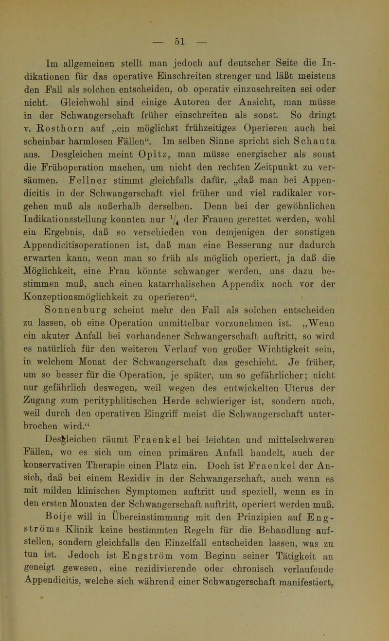 Im allgemeinen stellt man jedoch auf deutscher Seite die In- dikationen für das operative Einschreiten strenger und läßt meistens den Fall als solchen entscheiden, ob operativ einzuschreiten sei oder nicht. Gleichwohl sind einige Autoren der Ansicht, man müsse in der Schwangerschaft früher einschreiten als sonst. So dringt V. Rosthorn auf „ein möglichst frühzeitiges Operieren auch bei scheinbar harmlosen Fällen“. Im selben Sinne spricht sich Schauta aus. Desgleichen meint Opitz, man müsse energischer als sonst die Frühoperation machen, um nicht den rechten Zeitpunkt zu ver- säumen. Fellner stimmt gleichfalls dafür, „daß man bei Appen- dicitis in der Schwangerschaft viel früher und viel radikaler ver- gehen muß als außerhalb derselben. Denn bei der gewöhnlichen Indikationsstellung konnten nur ^|^ der Frauen gerettet werden, wohl ein Ergebnis, daß so verschieden von demjenigen der sonstigen Appendicitisoperationen ist, daß man eine Besserung nur dadurch erwarten kann, wenn man so früh als möglich operiert, ja daß die Möglichkeit, eine Frau könnte schwanger werden, uns dazu be- stimmen muß, auch einen katarrhalischen Appendix noch vor der Konzeptionsmöglichkeit zu operieren“. Sonnenburg scheint mehr den Fall als solchen entscheiden zu lassen, ob eine Operation unmittelbar vorzunehmen ist. „Wenn ein akuter Anfall bei vorhandener Schwangerschaft auftritt, so wird es natürlich für den weiteren Verlauf von großer Wichtigkeit sein, in welchem Monat der Schwangerschaft das geschieht. Je früher, um so besser für die Operation, je später, umso gefährlicher; nicht nur gefährlich deswegen, weil wegen des entwickelten Uterus der Zugang zum perityphlitischen Herde schwieriger ist, sondern auch, weil durch den operativen Eingriff meist die Schwangerschaft unter- brochen wird.“ Desgleichen räumt Fraenkel bei leichten und mittelschweren Fällen, wo es sich um einen primären Anfall handelt, auch der konservativen Therapie einen Platz ein. Doch ist Fraenkel der An- sich, daß bei einem Rezidiv in der Schwangerschaft, auch wenn es mit milden klinischen Symptomen auftritt und speziell, wenn es in den ersten Monaten der Schwangerschaft auftritt, operiert werden muß. Boije will in Übereinstimmung mit den Prinzipien auf Eng- ströms Klinik keine bestimmten Regeln für die Behandlung auf- stellen, sondern gleichfalls den Einzelfall entscheiden lassen, was zu tun ist. Jedoch ist Engström vom Beginn seiner Tätigkeit an geneigt gewesen, eine rezidivierende oder chronisch verlaufende Appendicitis, welche sich während einer Schwangerschaft manifestiert,