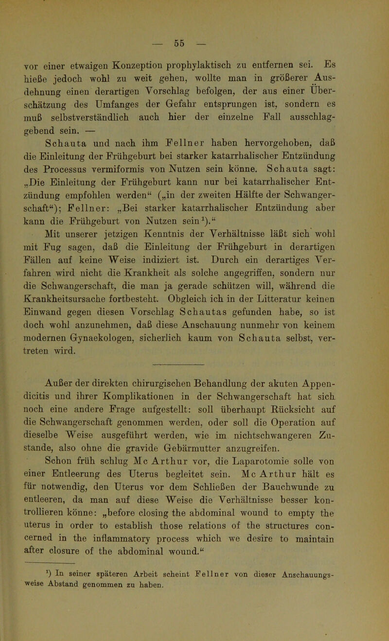 vor einer etwaigen Konzeption prophylaktisch zu entfernen sei. Es hieße jedoch wohl zu weit gehen, wollte man in größerer Aus- dehnung einen derartigen Vorschlag befolgen, der aus einer Über- schätzung des Umfanges der Gefahr entsprungen ist, sondern es muß selbstverständlich auch hier der einzelne Fall ausschlag- gebend sein. — Schauta und nach ihm Fellner haben hervorgehoben, daß die Einleitung der Frühgeburt bei starker katarrhalischer Entzündung des Processus vermiformis von Nutzen sein könne. Schauta sagt: „Die Einleitung der Frühgeburt kann nur bei katarrhalischer Ent- zündung empfohlen werden“ („in der zweiten Hälfte der Schwanger- schaft“); Fellner: „Bei starker katarrhalischer Entzündung aber kann die Frühgeburt von Nutzen sein^).“ Mit unserer jetzigen Kenntnis der Verhältnisse läßt sich wohl mit Fug sagen, daß die Einleitung der Frühgeburt in derartigen Fällen auf keine Weise indiziert ist. Durch ein derartiges Ver- fahren wird nicht die Krankheit als solche angegriffen, sondern nur die Schwangerschaft, die man ja gerade schützen will, während die Krankheitsursache fortbesteht. Obgleich ich in der Litteratur keinen Einwand gegen diesen Vorschlag Schautas gefunden habe, so ist doch wohl anzunehmen, daß diese Anschauung nunmehr von keinem modernen Gynaekologen, sicherlich kaum von Schauta selbst, ver- treten wird. Außer der direkten chirurgischen Behandlung der akuten Appen- dicitis und ihrer Komplikationen in der Schwangerschaft hat sich noch eine andere Frage aufgestellt: soll überhaupt Rücksicht auf die Schwangerschaft genommen werden, oder soll die Operation auf dieselbe Weise ausgeführt werden, wie im nichtschwangeren Zu- stande, also ohne die gravide Gebärmutter anzugreifen. Schon früh schlug Mc Arthur vor, die Laparotomie solle von einer Entleerung des Uterus begleitet sein. Mc Arthur hält es für notwendig, den Uterus vor dem Schließen der Bauchwunde zu entleeren, da man auf diese Weise die Verhältnisse besser kon- trollieren könne: „before closing the abdominal wound to empty the Uterus in Order to establish those relations of the structures con- cerned in the inflammatory process which we desire to maintain after closure of the abdominal wound.“ ') In seiner späteren Arbeit scheint Fellner von dieser Anschauungs- weise Abstand genommen zu haben.