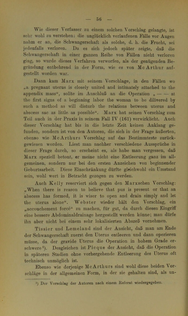 Wie dieser Verfasser za einem solchen Vorschlag gelangte, ist sehr wohl zu verstehen: die unglücklich verlaufenen Fälle vor Augen nahm er an, die Schwangerschaft als solche, d. h. die Frucht, sei jedenfalls verloren. Da es sich jedoch später zeigte, daß die Schwangerschaft in einer ganzen Reihe von Fällen nicht verloren ging, so wurde dieses Verfahren verworfen, als der genügenden Be- gründung entbehrend in der Form, wie es von Mc Arthur auf- gestellt worden war. Dann kam Marx mit seinem Vorschläge, in den Fällen wo ,,a pregnant uterus is closely united and intimately attached to the appendix mass“, sollte im Anschluß an die Operation „ at the first signs of a beginning labor the woman to be dilivered by such a method as will disturb the relatious between uterus and abscess sac as little as possible“. Marx hat seinen Vorschlag zum Teil auch in der Praxis in seinem Fall IV (161) verwirklicht. Auch dieser Vorschlag hat bis in die letzte Zeit keinen Anklang ge- funden, sondern ist von den Autoren, die sich in der Frage äußerten, ebenso wie McArthurs Vorschlag auf das Bestimmteste zurück- gewiesen worden. Liest man nachher verschiedene Aussprüche in dieser Frage durch, so erscheint es, als habe man vergessen, daß Marx speziell betont, er meine nicht eine Entleerung ganz im all- gemeinen, sondern nur bei den ersten Anzeichen von beginnender Geburtsarbeit. Diese Einschränkung dürfte gleichwohl ein Umstand sein, wohl wert in Betracht gezogen zu werden. Auch Kelly reserviert sich gegen den Marxschen Vorschlag: „When there is reason to believe that pus is present or that an abscess has formed, it is wiser to open and drain simply and let the uterus alone“. Webster wieder hält den Vorschlag, ein „accouchement force“ zu machen, für gut, da durch diesen Eingriff eine bessere Abdominaldrainage hergestellt werden könne; man dürfe ihn aber nicht bei einem sehr lokalisierten Abszeß vornehmen. Tissier und Lemeland sind der Ansicht, daß man am Ende der Schwangerschaft zuerst den Uterus entleeren und dann operieren müsse, da der gravide Uterus die Operation in hohem Grade er- schwere^). Desgleichen istPicque der Ansicht, daß die Operation in späteren Stadien ohne vorhergehende Entleerung des Uterus oft technisch unmöglich ist. Ebenso wie derjenige McArthurs sind wohl diese beiden Vor- schläge in der allgemeinen Form, in der sie gehalten sind, als un- Der Vorschlag der Autoren nach einem Referat wiedergegeben.