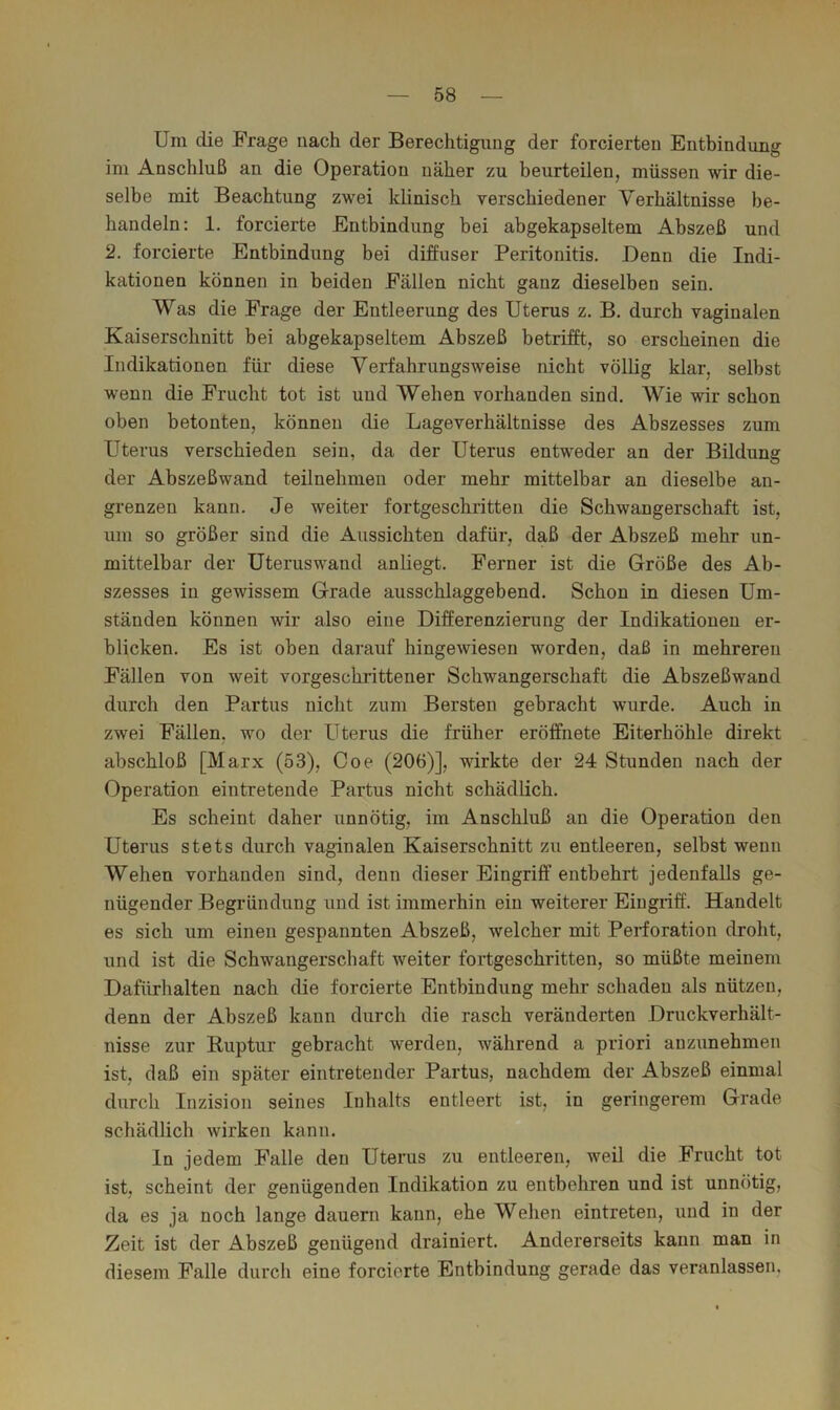 Um die Frage nach der Berechtigung der forcierten Enthindung im Anschluß an die Operation näher zu beurteilen, müssen wir die- selbe mit Beachtung zwei klinisch verschiedener Verhältnisse be- handeln: 1. forcierte Entbindung bei abgekapseltem Abszeß und 2. forcierte Entbindung bei diffuser Peritonitis. Denn die Indi- kationen können in beiden Fällen nicht ganz dieselben sein. Was die Frage der Entleerung des Uterus z. B. durch vaginalen Kaiserschnitt bei abgekapseltem Abszeß betrifft, so erscheinen die Indikationen für diese Verfahrungsweise nicht völbg klar, selbst wenn die Frucht tot ist und Wehen vorhanden sind. Wie wir schon oben betonten, können die Lageverhältnisse des Abszesses zum Uterus verschieden sein, da der Uterus entweder an der Bildung der Abszeßwand teilnehmeu oder mehr mittelbar an dieselbe an- grenzen kann. Je weiter fortgeschritten die Schwangerschaft ist, um so größer sind die Aussichten dafür, daß der Abszeß mehr un- mittelbar der Uteruswand anliegt. Ferner ist die Größe des Ab- szesses in gewissem Grade ausschlaggebend. Schon in diesen Um- ständen können wir also eine Differenzierung der Indikationen er- blicken. Es ist oben darauf hingewiesen worden, daß in mehreren Fällen von weit vorgeschrittener Schwangerschaft die Abszeßwand durch den Partus nicht zum Bersten gebracht wurde. Auch in zwei Fällen, wo der Uterus die früher eröffnete Eiterhöhle direkt abschloß [Marx (53), Coe (206)], wirkte der 24 Stunden nach der Operation eintretende Partus nicht schädlich. Es scheint daher unnötig, im Anschluß an die Operation den Uterus stets durch vaginalen Kaiserschnitt zu entleeren, selbst wenn Wehen vorhanden sind, denn dieser Eingriff entbehrt jedenfalls ge- nügender Begründung und ist immerhin ein weiterer Eingriff. Handelt es sich um einen gespannten Abszeß, welcher mit Perforation droht, und ist die Schwangerschaft weiter fortgeschritten, so müßte meinem Dafürhalten nach die forcierte Entbindung mehr schaden als nützen, denn der Abszeß kann durch die rasch veränderten Druckverhält- nisse zur Ruptur gebracht werden, während a priori auzunehmen ist, daß ein später eintretender Partus, nachdem der Abszeß einmal durch Inzision seines Inhalts entleert ist, in geringerem Grade schädlich wirken kann. In jedem Falle den Uterus zu entleeren, weil die Frucht tot ist, scheint der genügenden Indikation zu entbehren und ist unnötig, da es ja noch lange dauern kann, ehe Wehen eintreten, und in der Zeit ist der Abszeß genügend drainiert. Andererseits kann man in diesem Falle durch eine forcierte Entbindung gerade das veranlassen.