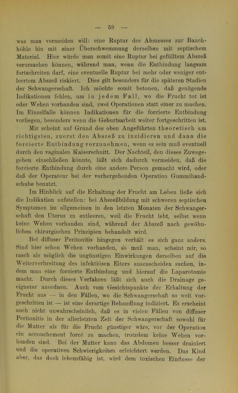 was man vermeiden will: eine Ruptur des Abszesses zur Bauch- höhle hin mit einer Überschwemmung derselben mit septischem Material. Hier würde man somit eine Ruptur hei gefülltem Abszeß verursachen können, während man, wenn die Entbindung langsam fortschreiten darf, eine eventuelle Ruptur hei mehr oder weniger ent- leertem Abszeß riskiert. Dies gilt besonders für die späteren Stadien der Schwangerschaft. Ich möchte somit betonen, daß genügende Indikationen fehlen, um in jedem Fall, wo die Frucht tot ist oder Wehen vorhanden sind, zwei Operationen statt einer zu machen. Im EinzelfaUe können Indikationen für die forcierte Entbindung vorliegen, besonders wenn die Geburtsarbeit weiter fortgeschritten ist. Mir scheint auf Grund des oben Angeführten theoretisch am richtigsten, zuerst den Abszeß zu inzidieren und dann die forcierte Entbindung vorzunehmen, wenn es sein muß eventuell durch den vaginalen Kaiserschnitt. Der Nachteil, den dieses Zuwege- gehen einschließen könnte, läßt sich dadurch vermeiden, daß die forcierte Entbindung durch eine andere Person gemacht wird, oder daß der Operateur bei der vorhergehenden Operation Gummihand- schuhe benutzt. Im Hinblick auf die Erhaltung der Frucht am Leben ließe sich die Indikation aufstellen: bei Abszeßbildung mit schweren septischen Symptomen im allgemeinen in den letzten Monaten der Schwanger- schaft den Utenis zu entleeren, weil die Frucht lebt, selbst wenn keine Wehen vorhanden sind, während der Abszeß nach gewöhn- lichen chirurgischen Prinzipien behandelt wird. Bei diffuser Peritonitis hingegen verhält es sich ganz anders. Sind hier schon Wehen vorhanden, so muß man, scheint mir, so rasch als möglich die ungünstigen Einwirkungen derselben auf die Weiterverbreitung des infektiösen Eiters auszuscheiden suchen, in- dem man eine forcierte Entbindung und hierauf die Laparotomie macht. Durch dieses Verfahren läßt sich auch die Drainage ge- eigneter anordnen. Auch vom Gesichtspunkte der Erhaltung der Frucht aus — in den Fällen, wo die Schwangerschaft so weit vor- geschritten ist — ist eine derartige Behandlung indiziert. Es erscheint auch nicht unwahrscheinlich, daß es in vielen Fällen von diffuser Peritonitis in der allerletzten Zeit der Schwangerschaft sowohl für die Mutter als für die Frucht günstiger wäre, vor der Operation ein accouchement force zu machen, trotzdem keine Wehen vor- handen sind. Bei der Mutter kann das Abdomen besser drainiert und die operativen Schwierigkeiteü erleichtert werden. Das Kind aber, das doch lebensfähig ist, wird dem toxischen Einflüsse der V