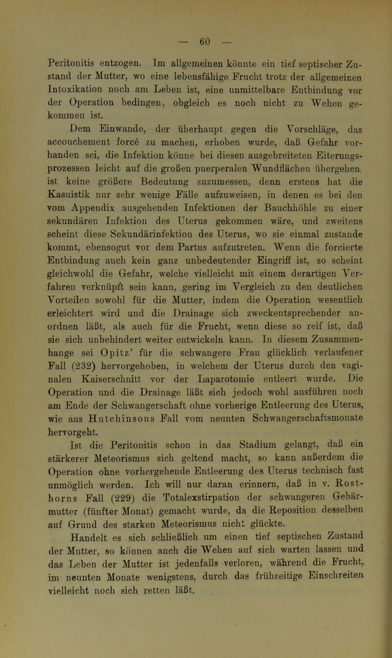 Peritouitis entzogen. Im allgemeinen könnte ein tief septischer Zu- stand der Mutter, wo eine lebensfähige Frucht trotz der allgemeinen Intoxikation noch am Leben ist, eine unmittelbare Entbindung vor der Operation bedingen, obgleich es noch nicht zu Wehen ge- kommen ist. Dem Einwande, der überhaupt gegen die Vorschläge, das accouchement force zu machen, erhoben wurde, daß Gefahr vor- handen sei, die Infektion könne bei diesen ausgebreiteten Eiterungs- prozessen leicht auf die großen puerperalen Wundflächen übergehen, ist keine größere Bedeutung zuzumessen, denn erstens hat die Kasuistik nur sehr wenige FäUe aufzuweisen, in denen es bei den vom Appendix ausgehenden Infektionen der Bauchhöhle zu einer sekundären Infektion des Uterus gekommen wäre, und zweitens scheint diese Sekundärinfektion des Uterus, wo sie einmal zustande kommt, ebensogut vor dem Partus aufzutreten. Wenn die forcierte Entbindung auch kein ganz unbedeutender Eingriff ist, so scheint gleichwohl die Gefahr, welche vielleicht mit einem derartigen Ver- fahren verknüpft sein kann, gering im Vergleich zu den deutlichen Vorteilen sowohl für die Mutter, indem die Operation wesentlich erleichtert wird und die Drainage sich zweckentsprechender an- ordnen läßt, als auch für die Frucht, wenn diese so reif ist, daß sie sich unbehindert weiter entwickeln kann. In diesem Zusammen- hänge sei Opitz’ für die schwangere Frau glückhch verlaufener Fall (232) hervorgehoben, in welchem der Uterus durch den vagi- nalen Kaiserschnitt vor der Laparotomie entleert wurde. Die Operation und die Drainage läßt sich jedoch wohl ausführen noch am Ende der Schwangerschaft ohne vorherige Entleerung des Uterus, wie aus Hutchinsons Fall vom neunten Schwangerschaftsmonate hervorgeht. Ist die Peritonitis schon in das Stadium gelangt, daß ein stärkerer Meteorismus sich geltend macht, so kann außerdem die Operation ohne vorhergehende Entleerung des Uterus technisch fast unmöglich werden. Ich will nur daran erinnern, daß in v. Rost- horns Fall (229) die Totalexstirpation der schwangeren Gebär- mutter (fünfter Monat) gemacht wurde, da die Reposition desselben auf Grund des starken Meteorismus nicht glückte. Handelt es sich schließlich um einen tief septischen Zustand der Mutter, so können auch die Wehen auf sich warten lassen und das Leben der Mutter ist jedenfalls verloren, während die Frucht, im neunten Monate wenigstens, durch das frühzeitige Einschreiten vielleicht noch sich retten läßt.