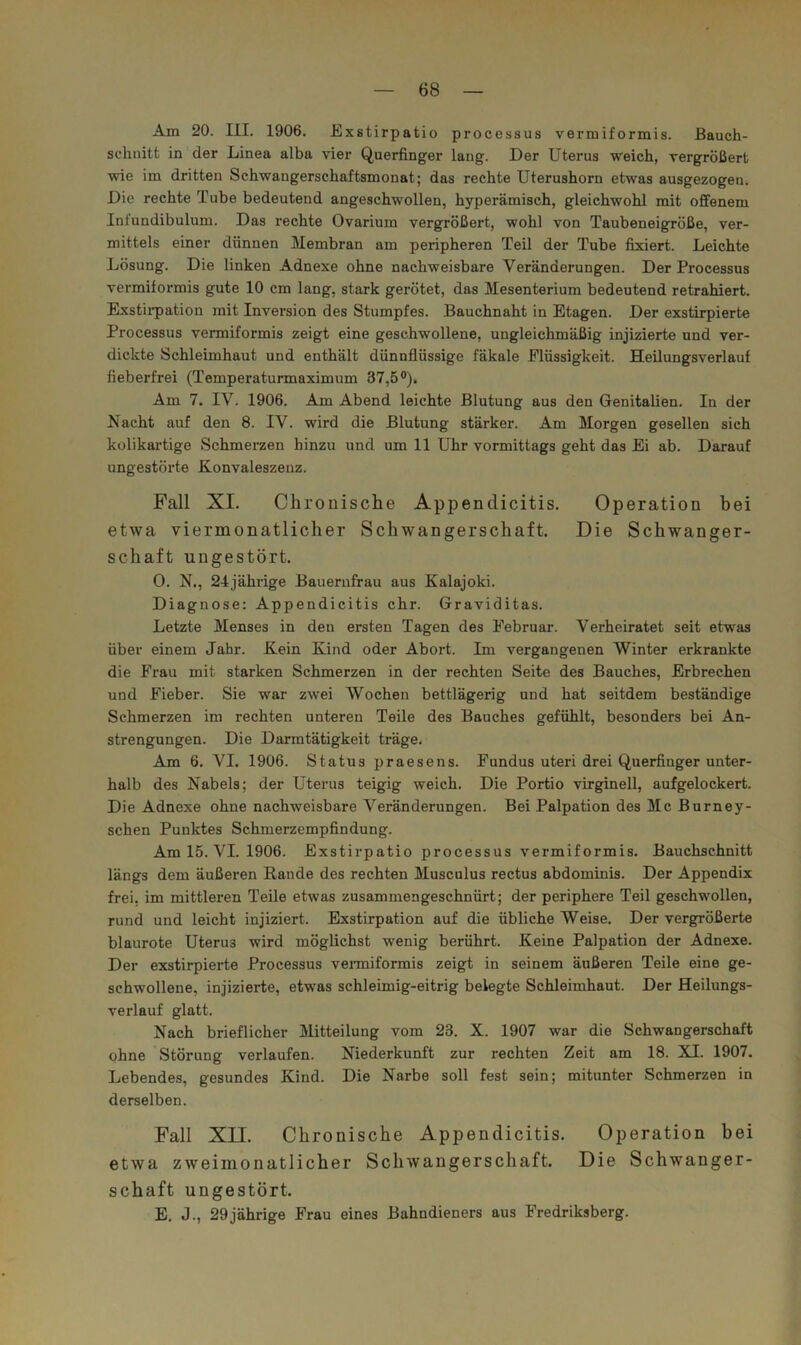 Am 20. III. 1906. Exstirpatio processus vermiformis, ßauch- sclinitt in der Linea alba vier Querfinger lang. Der Uterus weich, vergrößert wie im dritten Schwangerschaftsmonat; das rechte Uterushorn etwas ausgezogen. Die rechte Tube bedeutend angeschwollen, hyperämisch, gleichwohl mit offenem Infundibulum. Das rechte Ovarium vergrößert, wohl von Taubeneigröße, ver- mittels einer dünnen Membran am peripheren Teil der Tube fixiert. Leichte Lösung. Die linken Adnexe ohne nachweisbare Veränderungen. Der Processus vermiformis gute 10 cm lang, stark gerötet, das Mesenterium bedeutend retrahiert. Exstii-pation mit Inversion des Stumpfes. Bauchnaht in Etagen. Der exstirpierte Processus vermiformis zeigt eine geschwollene, ungleichmäßig injizierte und ver- dickte Schleimhaut und enthält dünnflüssige fäkale Flüssigkeit. Heilungsverlauf fieberfrei (Temperaturmaximum 37,5 °)> Am 7. IV. 1906. Am Abend leichte Blutung aus den Genitalien. In der Nacht auf den 8. IV. wird die Blutung stärker. Am Morgen gesellen sich kolikartige Schmerzen hinzu und um 11 Uhr vormittags geht das Ei ab. Darauf ungestörte Konvaleszenz. Fall XI. Chronische Appendicitis. Operation bei etwa viermonatlicher Schwangerschaft. Die Schwanger- schaft ungestört. 0. N., 24jährige Bauernfrau aus Kalajoki. Diagnose: Appendicitis ehr. Graviditas. Letzte Menses in den ersten Tagen des Februar. Verheiratet seit etwas über einem Jahr. Kein Kind oder Abort. Im vergangenen Winter erkrankte die Frau mit starken Schmerzen in der rechten Seite des Bauches, Erbrechen und Fieber. Sie war zwei Wochen bettlägerig und hat seitdem beständige Schmerzen im rechten unteren Teile des Bauches gefühlt, besonders bei An- strengungen. Die Darratätigkeit träge. Am 6. VI. 1906. Status praesens. Fundus uteri drei Querfinger unter- halb des Nabels; der Uterus teigig weich. Die Portio virginell, aufgelockert. Die Adnexe ohne nachweisbare Veränderungen. Bei Palpation des Mc Burney- schen Punktes Schmerzempfindung. Am 15. VI. 1906. Exstirpatio processus vermiformis. Bauchschnitt längs dem äußeren Rande des rechten Musculus rectus abdominis. Der Appendix frei, im mittleren Teile etwas zusammengeschnürt; der periphere Teil geschwollen, rund und leicht injiziert. Exstirpation auf die übliche Weise. Der vergrößerte blaurote Uterus wird möglichst wenig berührt. Keine Palpation der Adnexe. Der exstirpierte Processus venniformis zeigt in seinem äußeren Teile eine ge- schwollene, injizierte, etwas schleimig-eitrig belegte Schleimhaut. Der Heilungs- verlauf glatt. Nach brieflicher Mitteilung vom 23. X. 1907 war die Schwangerschaft ohne Störung verlaufen. Niederkunft zur rechten Zeit am 18. XI. 1907. Lebendes, gesundes Kind. Die Narbe soll fest sein; mitunter Schmerzen in derselben. Fall XII. Chronische Appendicitis. Operation bei etwa zweimonatlicher Schwangerschaft. Die Schwanger- schaft ungestört. E. J., 29jährige Frau eines Bahndieners aus Fredriksberg.