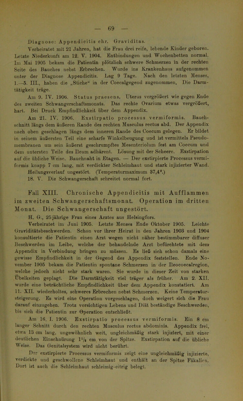 Diaguose: Appendicitis ehr. Graviditas. Verheiratet mit 21 Jahren, hat die Frau drei reife, lebende Kinder geboren. Letzte Niederkunfe am 12. V. 1904. Entbindungen und Wochenbetten normal. Im Mai 1905 bekam die Patientin plötzlich schwere Schmerzen in der rechten Seite des Bauches nebst Erbrechen. AVurde ins Krankenhaus aufgenommen unter der Diagnose Appendicitis. Lag 9 Tage. Nach den letzten Menses, I. —5. III., haben die „Stiche“ in der Coecalgegeud zugenommen. Die Darm- tätigkeit träge. Am 9. IV. 1906. Status praesens. Uterus vergrößert wie gegen Ende des zweiten Schwangerschaftsmonats. Das rechte Ovarium etwas vergrößert, hart. Bei Druck Empfindlichkeit über dem Appendix. Am 21. IV. 1906. Exstirpatio processus vermiformis. Bauch- schnitt längs dem äußeren Rande des rechten Musculus rectus abd. Der Appendix nach oben geschlagen längs dem inneren Rande des Ooecum gelegen. Er bildet in seinem äußersten Teil eine scharfe Winkelbeugung und ist vermittels Pseudo- membranen um sein äußerst geschrumpftes Mesenteriolum fest am Coecum und dem untersten Teile des Ileum adhärent. Lösung mit der Scheere. Exstirpation auf die übliche AVeise. Bauchnaht in Etagen. — Der exstirpierte Processus vermi- formis knapp 7 cm lang, mit verdickter Schleimhaut und stark injizierter Wand. Heilungsverlauf ungestört. (Temperaturmaximum 37,4®.) 18. A’^. Die Schwangerschaft schreitet normal fort. Fall XIII. Chronisclie Appendicitis mit Aufflammen im zweiten Schwangerschaftsmonat. Operation im dritten Monat. Die Schwangerschaft ungestört. H. G., 25 jährige Frau eines Arztes aus Helsingfors. Verheiratet im Juni 1905. Letzte Menses Ende Oktober 1905. Leichte Graviditätsbeschwerden. Schon vor ihrer Heirat in den Jahren 1903 und 1904 konsultierte die Patientin einen Arzt wegen nicht näher bestimmbarer diffuser Beschwerden im Leibe, welche der behandelnde Arzt befürchtete mit dem Appendix in Verbindung bringen zu müssen. Es ließ sich schon damals eine gewisse Empfindlichkeit in der Gegend des Appendix feststellen. Ende No- vember 1905 bekam die Patientin spontane Schmerzen in der Ileocoecalregion, welche jedoch nicht sehr stark waren. Sie wurde in dieser Zeit von starken Übelkeiten geplagt. Die Darmtätigkeit viel träger als früher. Am 2. XII. wurde eine beträchtliche Empfindlichkeit über dem Appendix konstatiert. Am II. XII. wiederholtes, schweres Erbrechen nebst Schmerzen. Keine Temperatur- steigerung. Es wird eine Operation vorgeschlagen, doch weigert sich die Frau darauf einzugehen. Trotz vorsichtigen Lebens und Diät beständige Beschwerden, bis sich die Patientin zur Operation entschließt. Am 16. I. 1906. Exstirpatio processus vermiformis. Ein 8 cm langer Schnitt durch den rechten Musculus rectus abdominis. Appendix frei, etwa 13 cm lang, ungewöhnlich weit, ungleichmäßig stark injiziert, mit einer deutlichen Einschnürung 1*/* cm von der Spitze. Exstirpation auf die übliche AA^eise. Das Genitalsystem wird nicht berührt. Der exstirpierte Processus vermiformis zeigt eine ungleichmäßig injizierte, verdickte und geschwollene Schleimhaut und enthält an der Spitze Fäkalien. Dort ist auch die Schleimhaut schleimig-eitrig belegt.