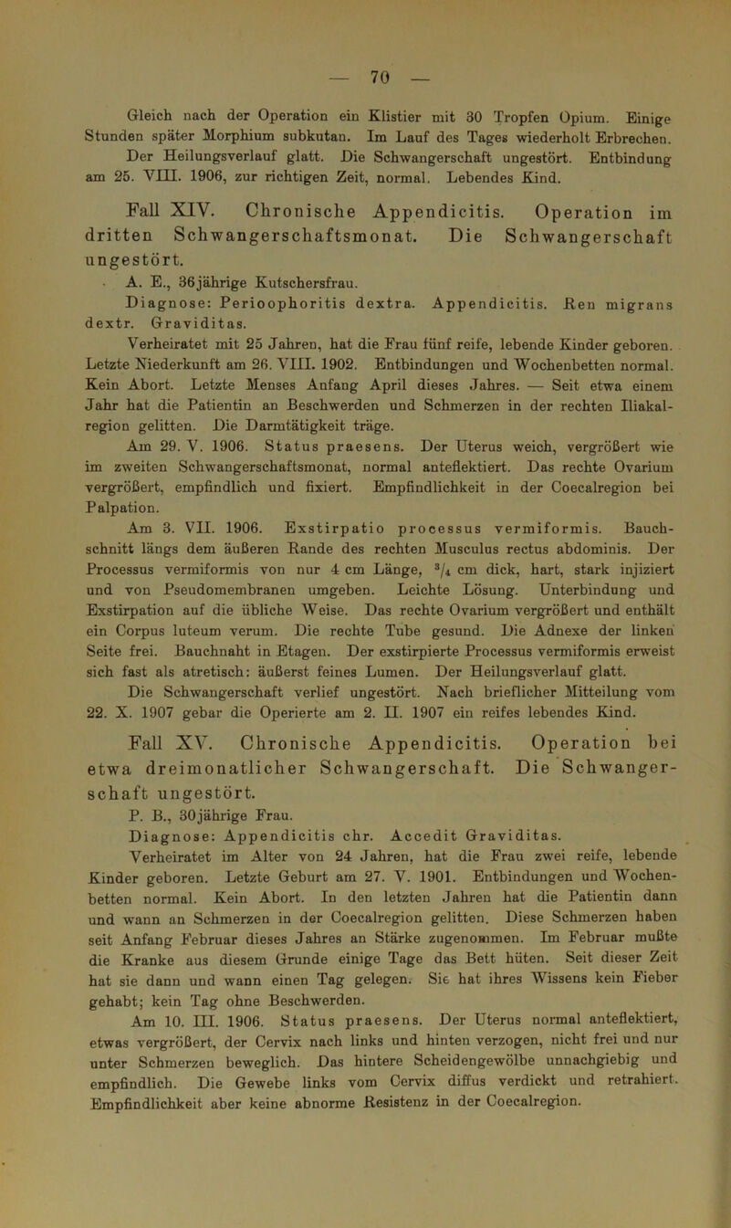 Gleich nach der Operation ein Klistier mit 30 Tropfen Opium. Einige Stunden später Morphium subkutan. Im Lauf des Tages wiederholt Erbrechen. Der Heilungsverlauf glatt. Die Schwangerschaft ungestört. Entbindung am 25. VIII. 1906, zur richtigen Zeit, normal. Lebendes Kind. Fall XIV. Chronische Appendicitis. Operation im dritten Schwangerschaftsmonat. Die Schwangerschaft ungestört. A. E., 36jährige Kutschersfi’au. Diagnose: Perioophoritis dextra. Appendicitis. Ken migrans dextr. Graviditas. Verheiratet mit 25 Jahren, hat die Frau fünf reife, lebende Kinder geboren. Letzte Niederkunft am 26. VIII. 1902. Entbindungen und Wochenbetten normal. Kein Abort. Letzte Menses Anfang April dieses .Jahres. — Seit etwa einem Jahr hat die Patientin an Beschwerden und Schmerzen in der rechten Iliakal- region gelitten. Die Darmtätigkeit träge. Am 29. V. 1906. Status praesens. Der Uterus weich, vergrößert wie im zweiten Schwangerschaftsmonat, normal anteflektiert. Das rechte Ovarium vergrößert, empfindlich und fixiert. Empfindlichkeit in der Coecalregion bei Palpation. Am 3. VII. 1906. Exstirpatio processus vermiformis. Bauch- schnitt längs dem äußeren Rande des rechten Musculus rectus abdominis. Der Processus vermiformis von nur 4 cm Länge, ®/4 cm dick, hart, stark injiziert und von Pseudomembranen umgeben. Leichte Lösung. Unterbindung und Exstirpation auf die übliche Weise. Das rechte Ovarium vergrößert und enthält ein Corpus luteum verum. Die rechte Tube gesund. Die Adnexe der linken Seite frei. Bauchnaht in Etagen. Der exstirpierte Processus vermiformis erweist sich fast als atretisch: äußerst feines Lumen. Der Heilungsverlauf glatt. Die Schwangerschaft verlief ungestört. Nach brieflicher Mitteilung vom 22. X. 1907 gebar die Operierte am 2. II. 1907 ein reifes lebendes Kind. Fall XV. Chronische Appendicitis. Operation bei etwa dreimonatlicher Schwangerschaft. Die Schwanger- schaft ungestört. P. B., 30jährige Frau. Diagnose: Appendicitis ehr. Accedit Graviditas. Verheiratet im Alter von 24 Jahren, hat die Frau zwei reife, lebende Kinder geboren. Letzte Geburt am 27. V. 1901. Entbindungen und Wochen- betten normal. Kein Abort. In den letzten Jahren hat die Patientin dann und wann an Schmerzen in der Coecalregion gelitten. Diese Schmerzen haben seit Anfang Februar dieses Jahres an Stärke zugenommen. Im Februar mußte die Kranke aus diesem Grunde einige Tage das Bett hüten. Seit dieser Zeit hat sie dann und wann einen Tag gelegen. Sie hat ihres Wissens kein Fieber gehabt; kein Tag ohne Beschwerden. Am 10. III. 1906. Status praesens. Der Uterus normal anteflektiert, etwas vergrößert, der Cervix nach links und hinten verzogen, nicht frei und nur unter Schmerzen beweglich. Das hintere Scheidengewölbe unnachgiebig und empfindlich. Die Gewebe links vom Cervix diffus verdickt und retrahiert. Empfindlichkeit aber keine abnorme Resistenz in der Coecalregion.