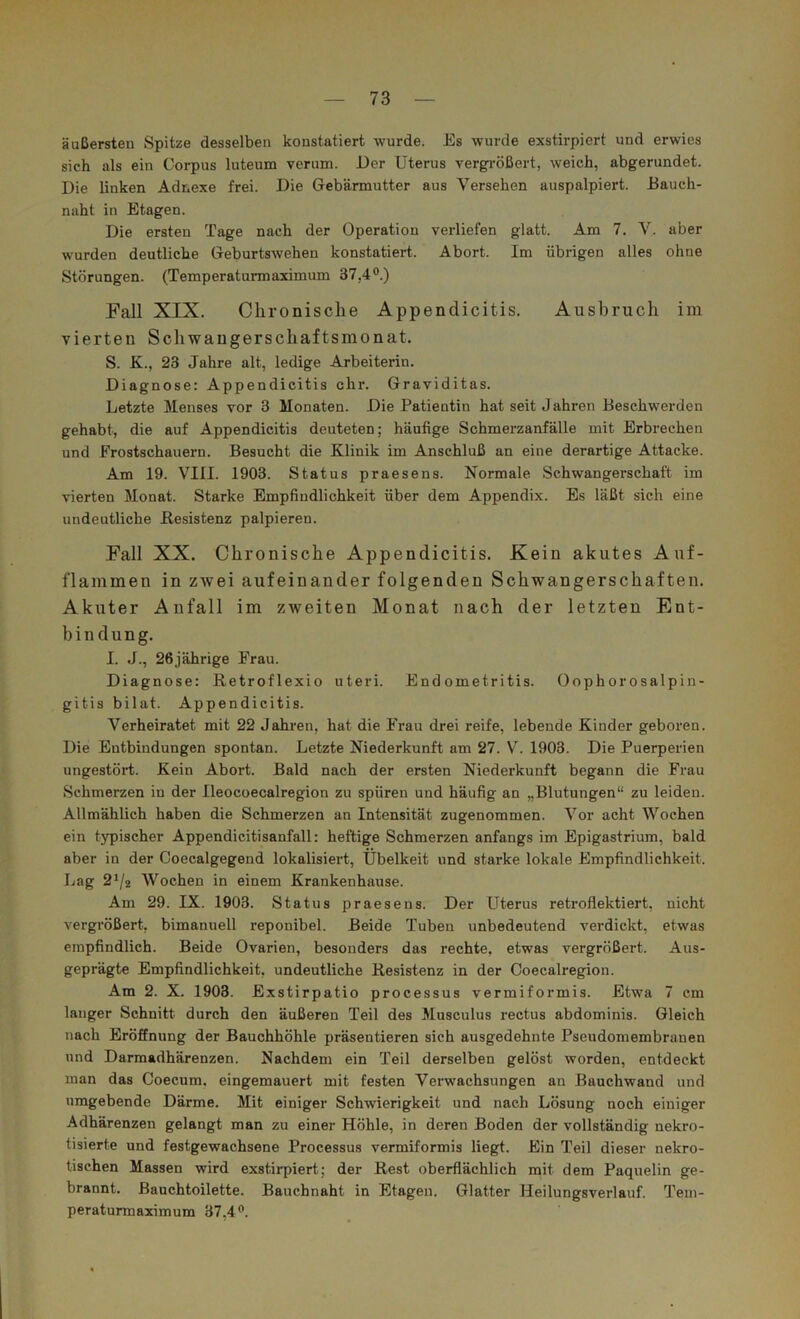 äußersten Spitze desselben konstatiert wurde. Es wurde exstirpiert und erwies sich als ein Corpus luteum verum. Der Uterus vergrößert, weich, abgerundet. Die linken Adnexe frei. Die Gebärmutter aus Versehen auspalpiert. Bauch- naht in Etagen. Die ersten Tage nach der Operation verliefen glatt. Am 7. V. aber wurden deutliche Geburtswehen konstatiert. Abort. Im übrigen alles ohne Störungen. (Temperaturmaximum 37,4®.) Fall XIX. Chronische Appendicitis. Ausbruch im vierten Schwaugerschaftsmonat. S. K., 23 Jahre alt, ledige Arbeiterin. Diagnose: Appendicitis ehr. Graviditas. Letzte Menses vor 3 Monaten. Die Patientin hat seit Jahren Beschwerden gehabt, die auf Appendicitis deuteten; häufige Schmerzanfälle mit Erbrechen und Frostschauern. Besucht die Klinik im Anschluß an eine derartige Attacke. Am 19. VIII. 1903. Status praesens. Normale Schwangerschaft im vierten Monat. Starke Empfindlichkeit über dem Appendix. Es läßt sich eine undeutliche Besistenz palpieren. Fall XX. Chronische Appendicitis. Kein akutes Auf- flammen in ZAvei aufeinander folgenden Schwangerschaften. Akuter Anfall im zweiten Monat nach der letzten Ent- bindung. I. J., 26jährige Frau. Diagnose: Retroflexio uteri. Endometritis. Oophorosalpin- gitis bilat. Appendicitis. Verheiratet mit 22 Jahren, hat die Frau drei reife, lebende Kinder geboren. Die Entbindungen spontan. Letzte Niederkunft am 27. V. 1903. Die Puerperien ungestört. Kein Abort. Bald nach der ersten Niederkunft begann die Frau Schmerzen in der Ileocoecalregion zu spüren und häufig an „Blutungen“ zu leiden. Allmählich haben die Schmerzen an Intensität zugenommen. Vor acht Wochen ein typischer Appendicitisanfall: heftige Schmerzen anfangs im Epigastrium, bald aber in der Coecalgegend lokalisiert, Übelkeit und starke lokale Empfindlichkeit. Lag 2^2 Wochen in einem Krankenhause. Am 29. IX. 1903. Status praesens. Der Uterus retroflektiert, nicht vergrößert, bimanuell reponibel. Beide Tuben unbedeutend verdickt, etwas empfindlich. Beide Ovarien, besonders das rechte, etwas vergrößert. Aus- geprägte Empfindlichkeit, undeutliche Resistenz in der Coecalregion. Am 2. X. 1903. Exstirpatio processus vermiformis. Etwa 7 cm langer Schnitt durch den äußeren Teil des Musculus rectus abdominis. Gleich nach Eröffnung der Bauchhöhle präsentieren sich ausgedehnte Pseudomembranen und Darmadhärenzen. Nachdem ein Teil derselben gelöst worden, entdeckt man das Coecum. eingemauert mit festen Verwachsungen an Bauchwand und umgebende Därme. Mit einiger Schwierigkeit und nach Lösung noch einiger Adhärenzen gelangt man zu einer Höhle, in deren Boden der vollständig nekro- tisierte und festgewachsene Processus vermiformis liegt. Ein Teil dieser nekro- tischen Massen wird exstirpiert; der Rest oberflächlich mit dem Paquelin ge- brannt. ßauchtoilette. Bauchnaht in Etagen. Glatter Heilungsverlauf. Tem- peraturmaximum 37,4®.