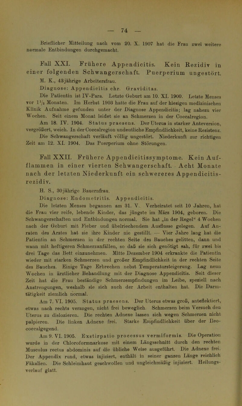 Brieflicher Mitteilung nach vom 20. X. 1907 hat die Frau zwei weitere normale Entbindungen durchgemacht. Fall XXI. Frühere Appendicitis. Kein Rezidiv in einer folgenden Schwangerschaft, Puerperium ungestört, M. K., 43jährige Arbeitersfrau. Diagnose: Appendicitis ehr. Graviditas. Die Patientin ist IV-Para. Letzte Geburt am 10. XI. 1900. Letzte Menses vor D/2 Monaten. Im Herbst 1903 hatte die Frau auf der hiesigen medizinischen Klinik Aufnahme gefunden unter der Diagnose Appendicitis; lag nahezu vier Wochen. Seit einem Monat leidet sie an Schmerzen in der Coecalregion. Am 18. IV. 1904. Status praesens. Der Uterus in starker Anteversion, vergrößert, weich. In der Coecalregion undeutliche Empfindlichkeit, keine Resistenz. Die Schwangerschaft verläuft völlig ungestört. Niederkunft zur richtigen Zeit am 12. XI. 1904. Das Puerperium ohne Störungen. Fall XXII. Frühere Appendicitissymptome, Kein Auf- flammen in einer vierten Schwangerschaft. Acht Monate nach der letzten Niederkunft ein schwereres Appendicitis- rezidiv. H. S., 30jährige Bauernfrau. Diagnose: Endometritis. Appendicitis. Die letzten Menses begannen am 31. V. Verheiratet seit 10 Jahren, hat die Frau vier reife, lebende Kinder, das jüngste im März 1904, geboren. Die Schwangerschaften und Entbindungen normal. Sie hat „in der Regel“ 4 Wochen nach der Geburt mit Fieber und übelriechendem Ausflusse gelegen. Auf An- raten des Arztes hat sie ihre Kinder nie gestillt. — Vier Jahre lang hat die Patientin an Schmerzen in der rechten Seite des Bauches gelitten, dann und wann mit heftigeren Schmerzanfällen, so daß sie sich genötigt sah, für zwei bis drei Tage das Bett einzunehmen. Mitte Dezember 1904 erkrankte die Patientin wieder mit starken Schmerzen und großer Empfindlichkeit in der rechten Seite des Bauches. Einige Tage Erbrechen nebst Temperatursteigerung. Lag neun Wochen in ärztlicher Behandlung mit der Diagnose Appendicitis. Seit dieser Zeit hat die Frau beständige Schmerzempfindungen Lm Leibe, speziell nach Anstrengungen, weshalb sie sich auch der Arbeit enthalten hat. Die Darm- tätigkeit ziemlich normal. Am7. VI. 1905. Status praesens. Der Uterus etwas groß, anteflektiert, etwas nach rechts verzogen, nicht frei beweglich. Schmerzen beim Versuch den Uterus zu dislozieren. Die rechten Adnexe lassen sich wegen Schmerzen nicht palpieren. Die linken Adnexe frei. Starke Empfindlichkeit über der Ileo- coecalgegend. Am 9. VI. 1905. Exstirpatio processus vermiformis. Die Operation wurde in der Chloroformnarkose mit einem Längsschnitt durch den rechten Muscnlus rectus abdominis auf die übliche Weise ausgeführt. Die Adnexe frei. Der Appendix rund, etwas injiziert, enthält in seiner ganzen Länge reichlich Fäkalien. Die Schleimhaut geschwollen und ungleichmäßig injiziert. Heilungs- verlauf glatt.