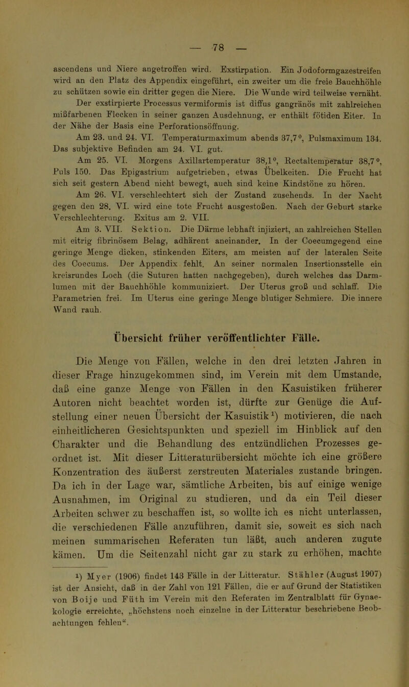 ascendens und Niere angetroffen wird. Exstirpation. Ein Jodoformgazestreifen wird an den Platz des Appendix eingeführt, ein zweiter um die freie Bauchhöhle zu schützen sowie ein dritter gegen die Niere. Die Wunde wird teilweise vernäht. Der exstirpierte Processus vermiformis ist diffus gangränös mit zahlreichen mißfarbenen Flecken in seiner ganzen Ausdehnung, er enthält fötiden Eiter, ln der Nähe der Basis eine Perforationsöffnurig. Am 23. und 24. VI. Temperaturmaximum abends 37,7®, Pulsmaximum 134. Das subjektive Befinden am 24. VI. gut. Am 25. VI. Morgens Axillartemperatur 38,1®, Rectaltempetatur 38,7®, Puls 150. Das Epigastrium aufgetrieben, etwas Übelkeiten. Die Frucht hat sich seit gestern Abend nicht bewegt, auch sind keine Kindstöne zu hören. Am 26. VI. verschlechtert sich der Zustand zusehends. In der Nacht gegen den 28. VI. wird eine tote Frucht ausgestoßen. Nach der Geburt starke Verschlechterung. Exitus am 2. VII. Am 3. VII. Sektion. Die Därme lebhaft injiziert, an zahlreichen Stellen mit eitrig fibrinösem Belag, adhärent aneinander. In der Coecumgegend eine geringe Menge dicken, stinkenden Eiters, am meisten auf der lateralen Seite des Coecums. Der Appendix fehlt. An seiner normalen Insertionsstelle ein kreisrundes Loch (die Suturen hatten nachgegeben), durch welches das Darm- lumen mit der Bauchhöhle kommuniziert. Der Uterus groß und schlaff. Die Parametrien frei. Im Uterus eine geringe Menge blutiger Schmiere. Die innere Wand x’auh. Übersicht früher veröffentlichter Fälle. Die Menge von Fällen, welche in den drei letzten Jahren in dieser Frage hinzugekommen sind, im Verein mit dem Umstande, daß eine ganze Menge von Fällen in den Kasuistiken früherer Autoren nicht beachtet worden ist, dürfte zur Genüge die Auf- stellung einer neuen Übersicht der Kasuistik motivieren, die nach einheitlicheren Gesichtspunkten und speziell im Hinblick auf den Charakter und die Behandlung des entzündlichen Prozesses ge- ordnet ist. Mit dieser Litteraturübersicht möchte ich eine größere Konzentration des äußerst zerstreuten Materiales zustande bringen. Da ich in der Lage war, sämtliche Arbeiten, bis auf einige wenige Ausnahmen, im Original zu studieren, und da ein Teil dieser Arbeiten schwer zu beschaffen ist, so wollte ich es nicht unterlassen, die verschiedenen Fälle anzuführen, damit sie, soweit es sich nach meinen summarischen Keferaten tun läßt, auch anderen zugute kämen. Um die Seitenzahl nicht gar zu stark zu erhöhen, machte 1) Myer (1906) findet 143 Fälle in der Litteratur. Stähler (August 1907) ist der Ansicht, daß in der Zahl von 121 Fällen, die er auf Grund der Statistiken von Boije und Füth im Verein mit den Referaten im Zentralblatt für Gynae- kologie erreichte, „höchstens noch einzelne in der Litteratur beschriebene Beob- achtungen fehlen“.