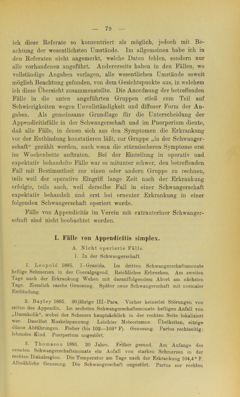 ich diese Referate so konzentriert als möglich, jedoch mit Be- achtung der wesentlichsten Umstände. Im allgemeinen habe ich in den Referaten nicht angemerkt, welche Daten fehlen, sondern nur alle vorhandenen angeführt. Andererseits haben in den Fällen, wo vollständige Angaben Vorlagen, alle wesentlichen Umstände soweit möglich Beachtung gefunden, von dem Gesichtspunkte aus, in welchem ich diese Übersicht zusammenstellte. Die Anordnung der betreffenden Fälle in die unten angeführten Gruppen stieß zum Teil auf Schwierigkeiten wegen Unvollständigkeit und diffuser Form der An- gaben. Als gemeinsame Grundlage für die Unterscheidung der Appendicitisfälle in der Schwangerschaft und im Puerperium diente, daß alle Fälle, in denen sich aus den Symptomen die Erkrankung vor der Entbindung konstatieren läßt, zur Gruppe „in der Schwanger- schaft“ gezählt werden, auch wenn die stürmischeren Symptome erst im Wochenbette auftraten. Bei der Einteilung in operativ und expektativ behandelte Fälle war es mitunter schwer, den betreffenden Fall mit Bestimmtheit zur einen oder andern Gruppe zu rechnen, teils weil der operative Eingriff lange Zeit nach der Erlcrankung erfolgte, teils auch, weil derselbe Fall in einer Schwangerschaft expektativ behandelt und erst bei erneuter Erkrankung in einer folgenden Schwangerschaft operiert wurde. Fälle von Appendicitis im Verein mit extrauteriner Schwanger- schaft sind nicht beobachtet worden. I. Fälle von Appendicitis Simplex. A. Nicht operiei-te Fälle. 1. In der Schwangerschaft. 1. Leopold 1885. I-Gravida. Im dritten Schwangerschaftsmonate hettige Schmei’zen in der Ooecalgegend. Reichliches Erbrechen. Am zweiten Tage nach der Erkrankung Wehen mit darauffolgendem Abort am nächsten Tage. Ziemlich rasche Genesung. Später neue Schwangerschaft mit normaler Entbindung. 2. Bayley 1895. 30jährige Ill-Para. Vorher keinerlei Störungen von seiten des Appendix. Im sechsten Schwangerschaftsmonate heftigen Anfall von „iJarmkolik“, wobei der Schmerz hauptsächlich in der rechten Seite lokalisiert war. Daselbst Muskelspannung. Leichter Meteorismus. Übelkeiten, eitrige dünne Abfülu’ungen. Fieber (bis 102—103® l’). Genesung. Partus rechtzeitig; lebendes Kind. Puerperium ungestört. 3. Thomasou 1895. 20 Jahre. Früher gesund. Am Anfänge des neunten Schwangerschaftsmonats ein Anfall von starken Schmerzen in der rechten Iliakalregion. Die Temperatur am Tage nach der Erkrankung 104,4® F. Allmähliche Genesung. Die Schwangerschaft ungestört. Partus zur rechten