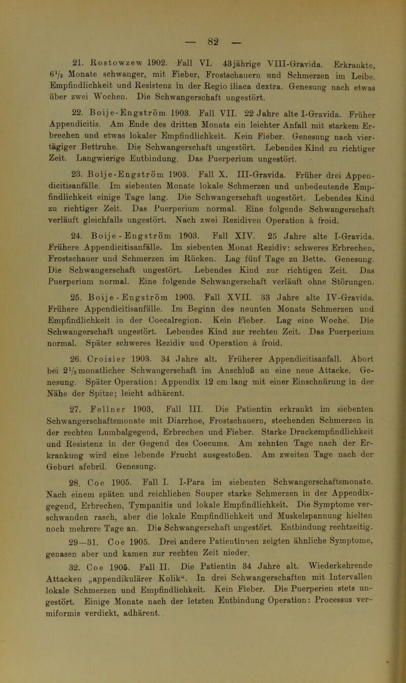 21. Eostowzew 1902. Fall VI. 43jährige Ylll-Gravida. Erkrankte, 6‘/2 Monate schwanger, mit Fieber, Frostschaueru und Schmerzen im Leibe. Empfindlichkeit und Resistenz in der Regio iliaca dextra. Genesung nach etwas über zwei Wochen. Die Schwangerschaft ungestört. 22. Boije-Engström 1903. Fall VII. 22 Jahre alte I-Gravida. Früher Appendicitis. Am Ende des dritten Monats ein leichter Anfall mit starkem Er- brechen und etwas lokaler Empfindlichkeit. Kein Fieber. Genesung nach vier- tägiger Bettruhe. Die Schwangerschaft ungestört. Lebendes Kind zu richtiger Zeit. Langwierige Entbindung. Das Puerperium ungestört. 23. Boije-Engström 1903. Fall X. III-Gravida. Fi'üher drei Appen- dicitisanfälle. Im siebenten Monate lokale Schmerzen und unbedeutende Emp- findlichkeit einige Tage lang. Die Schwangerschaft ungestört. Lebendes Kind zu richtiger Zeit. Das Puerperium normal. Eine folgende Schwangerschaft verläuft gleichfalls ungestört. Nach zwei Rezidiven Operation ä froid. 24. Boije-Engström 1903. Fall XIV. 25 Jahre alte I-Gravida. Frühere Appendicitisanfälle. Im siebenten Monat Rezidiv; schweres Erbrechen, Frostschauer und Schmerzen im Rücken. Lag fünf Tage zu Bette. Genesung. Die Schwangerschaft ungestört. Lebendes Kind zur richtigen Zeit. Das Puerperium normal. Eine folgende Schwangerschaft verläuft ohne Störungen. j 25. Boije-Engström 1903. Fall XVII. 33 Jahre alte IV-Gravida. Frühere Appendicitisanfälle. Im Beginn des neunten Monats Schmerzen und Empfindlichkeit in der Coecalregion. Kein Meber. Lag eine Woche. Die Schwangerschaft ungestört. Lebendes Kind zur rechten Zeit. Das Puerperium normal. Später schweres Rezidiv und Operation ä froid. 26. Croisier 1903. 34 Jahre alt. Früherer Appendicitisanfall. Abort bei 2^/2 monatlicher Schwangerschaft im Anschluß an eine neue Attacke. Ge- nesung. Später Operation: Appendix 12 cm lang mit einer Einschnürung in der Nähe der Spitze; leicht adhärent. 27. Fellner 1903. Fall III. Die Patientin erkrankt im siebenten Schwangerschaftsmonate mit Diarrhoe, Frostschauern, stechenden Schmerzen in der rechten Lumbalgegend, Erbrechen und Fieber. Starke Druckempfindlichkeit und Resistenz in der Gegend des Ooecums. Am zehnten Tage nach der Er- f krankung wird eine lebende Frucht ausgestoßen. Am zweiten Tage nach der f Geburt afebril. Genesung. I 28. Coe 1905. Fall I. I-Para im siebenten Schwangerschaftsmonate. J Nach einem späten und reichlichen Souper starke Schmerzen in der Appendix- t gegend, Erbrechen, Tympanitis und lokale Empfindlichkeit. Die Symptome ver- schwanden rasch, aber die lokale Empfindlichkeit und Muskelspannung hielten f noch mehrere Tage an. Die Schwangerschaft ungestört. Entbindung rechtzeitig. ] 29—31. Coe 1905. Drei andere Patientinnen zeigten ähnliche Symptome, ; genasen aber und kamen zur rechten Zeit nieder. ‘ i 32. Coe 1906. Fall II. Die Patientin 34 Jahre alt. Wiederkehrende ; Attacken „appendikulärer Kolik“. In drei Schwangerschaften mit Intervallen lokale Schmerzen und Empfindlichkeit. Kein Fieber. Die Puerperien stets un- gestört. Einige Monate nach der letzten Entbindung Operation: Processus ver- miformis verdickt, adhärent.