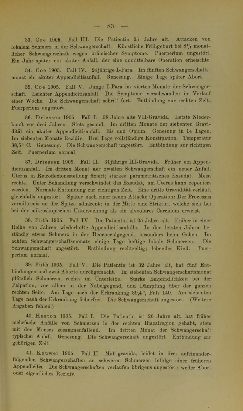 33. Coe 1905. Fall III. Die Patientin 25 Jahre alt. Attacken von lokalem Schmerz in der Schwangerschaft. Künstliche Frühgeburt bei 8^/* monat- licher Schwangerschaft wegen urämischer Symptome. Puerperium ungestört. Ein Jahr später ein akuter Anfall, der eine unmittelbare Operation erheischtel 34. Coe 1905. Fall IV. 24jährige I-Para. Im fünften Schwangerschafts- monat ein akuter Appendicitisanfall. Genesung. Einige Tage später Abort. 35. Coe 1905. Fall Y. Junge I-Para im vierten Monate der Schwanger- schaft. Leichter Appendicitisanfall. Die Symptome verschwanden im Verlauf einer Woche. Die Schwangerschaft schritt fort. Entbindung zur rechten Zeit; Puerperium ungestört. 36. Driessen 1905. Fall I. 38 Jahre alte VII-Gravida. Letzte Nieder- kunft vor drei Jahren. Stets gesund. Im dritten Monate der siebenten Gravi- dität ein akuter Appendicitisanfall. Eis und Opium. Genesung in 14 Tagen. Im siebenten Monate Rezidiv. Drei Tage vollständige Konstipation. Temperatur 38,5® C. Genesung. Die Schwangerschaft ungestört. Entbindung zur richtigen Zeit. Puerperium normal. 37. Driessen 1905. Fall II. 31jährige lU-Gravida. Früher ein Appen- dicitisanfall. Im dritten Monat der zweiten Schwangerschaft ein neuer Anfall. Uterus in Retroflexionsstellung fixiert; starkes pararaetritisches Exsudat. Meist rechts. Unter Behandlung verschwindet das Exsudat, um Uterus kann reponiert werden. Normale Entbindung zur richtigen Zeit. Eine dritte Gravidität verläuft gleichfalls ungestört. Später nach einer neuen Attacke Operation: Der Processus vermiformis an der Spitze adhärent; in der Mitte eine Striktur, welche sich bei bei der mikroskopischen Untersuchung als ein alveolares Carcinom erweist. 38. Füth 1905. Fall IV. Die Patientin ist 25 Jahre alt. Früher in einer Reihe von Jahren wiederholte Appendicitisanfälle. In den letzten Jahren be- ständig etwas Schmerz in der Ileocoecalgegend, besonders beim Gehen. Ira achten Schwangerschaftsmonate einige Tage heftige lokale Schmerzen. Die Schwangerschaft ungestört. Entbindung rechtzeitig; lebendes Kind. Puer- perium normal. 39. Füth 1905. Fall V. Die Patientin ist 32 Jahre alt, hat fünf Ent- bindungen und zwei Aborte durchgemacht. Im siebenten Schwangerschaftsmonat plötzlich Schmerzen rechts im Unterleibe. Starke Empfindlichkeit bei der Palpation, vor allem in der Nabelgegend, und Dämpfung über der ganzen rechten Seite. Am Tage nach der Erkrankung 39,4®, Puls 140. Ara siebenten Tage nach der Erkrankung fieberfrei. Die Schwangerschaft ungestört. (Weitere Angaben fehlen.) 40. Heaton 1905. Fall I. Die Patientin ist 26 Jahre alt, hat früher mehrfache Anfälle von Schmerzen in der rechten Iliacalregion gehabt, stets mit den Menses zusammenfallend. Im dritten Monat der Schwangerschaft typischer Anfall. Genesung. Die Schwangerschaft ungestört. Entbindung zur gehörigen Zeit. 41. Kouwer 1905. Fall II. Multigravida, leidet in drei aufeinander- folgenden Schwangerschaften an schweren Schmerzen infolge einer früheren Appendicitis. Die Schwangerschaften verlaufen übrigens ungestört: weder Abort oder eigentliches Rezidiv.