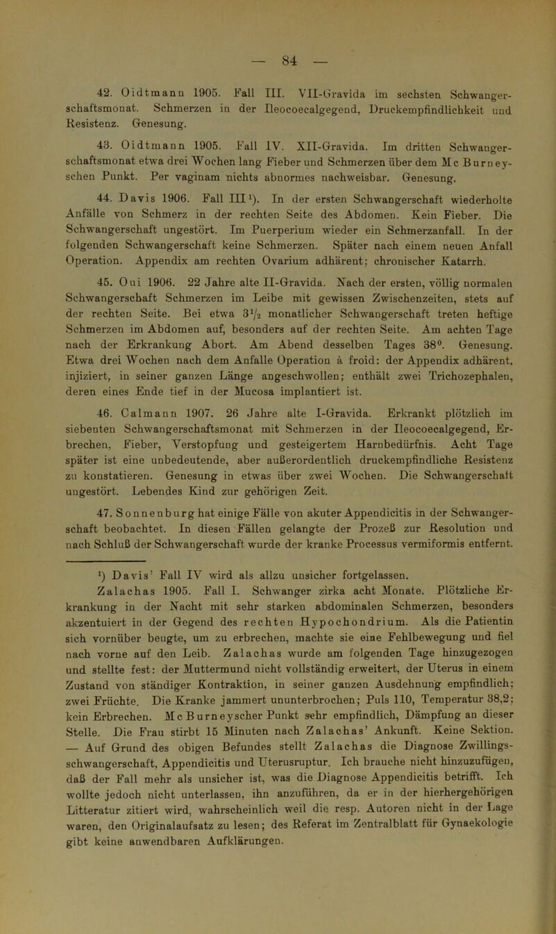 42. Oi dt mann 1905. Fall III. VII-Gravida im sechsten Schwanger- schaftsmonat. Schmerzen in der Ileocoecalgegend, Druckempfindlichkeit und Resistenz. Genesung. 43. Oidtmann 1905. Fall IV. XII-Gravida. Im dritten Schwanger- schaftsmonat etwa drei Wochen lang Fieber und Schmerzen über dem Mc Burney- schen Punkt. Per vaginam nichts abnormes nachweisbar. Genesung. 44. Davis 1906. Fall III^). In der ersten Schwangerschaft wiederholte Anfälle von Schmerz in der rechten Seite des Abdomen. Kein Fieber. Die Schwangerschaft ungestört. Im Puerperium wieder ein Schmerzanfall. In der folgenden Schwangerschaft keine Schmerzen. Später nach einem neuen Anfall Operation. Appendix am rechten Ovarium adhärent; chronischer Katarrh. 45. Oui 1906. 22 Jahre alte II-Gravida. Kach der ersten, völlig normalen Schwangerschaft Schmerzen im Leibe mit gewissen Zwischenzeiten, stets auf der rechten Seite. Bei etwa 8^/2 monatlicher Schwangerschaft treten heftige Schmerzen im Abdomen auf, besonders auf der rechten Seite. Am achten Tage nach der Erkrankung Abort. Am Abend desselben Tages 38®. Genesung. Etwa drei Wochen nach dem Anfalle Operation ä froid: der Appendix adhärent, injiziert, in seiner ganzen Länge angeschwollen; enthält zwei Trichozephalen, deren eines Ende tief in der Mucosa implantiert ist. 46. Calmann 1907. 26 Jakre alte I-Gravida. Erkrankt plötzlich im siebenten Schwangerschaftsmonat mit Schmerzen in der Ileocoecalgegend, Er- brechen, Fieber, Verstopfung und gesteigertem Harnbedürfnis. Acht Tage später ist eine unbedeutende, aber außerordentlich druckempfindliche Resistenz zu konstatieren. Genesung in etwas über zwei Wochen. Die Schwangerschatt ungestört. Lebendes Kind zur gehörigen Zeit. 47. Sonnenburg hat einige Fälle von akuter Appendicitis in der Schwanger- schaft beobachtet, ln diesen Fällen gelangte der Prozeß zur Resolution und nach Schluß der Schwangerschaft wurde der kranke Processus vermiformis entfernt. *) Davis’ Fall IV wird als allzu unsicher fortgelassen. Zalachas 1905. Fall I. Schwanger zirka acht 3Ionate. Plötzliche Er- krankung in der Nacht mit sehr starken abdominalen Schmerzen, besonders akzentuiert in der Gegend des rechten Hypochondrium. Als die Patientin sich vornüber beugte, um zu erbrechen, machte sie eine Fehlbewegung und fiel nach vorne auf den Leib. Zalachas wurde am folgenden Tage hinzugezogen und stellte fest: der Muttermund nicht vollständig erweitert, der Uterus in einem Zustand von ständiger Kontraktion, in seiner ganzen Ausdehnung empfindlich; zwei Früchte. Die Kranke jammert ununterbrochen; Puls 110, Temperatur 38,2; kein Erbrechen. Mc B urneyscher Punkt sehr empfindlich, Dämpfung an dieser Stelle. Die Frau stirbt 15 Minuten nach Zalachas’ Ankunft. Keine Sektion. — Auf Grund des obigen Befundes stellt Zalachas die Diagnose Zwillings- schwangerschaft, Appendicitis und Uterusruptur. Ich brauche nicht hinzuzufügen, daß der Fall mehr als unsicher ist, was die Diagnose Appendicitis betrifft. Ich wollte jedoch nicht unterlassen, ihn anzuführen, da er in der hierhergehörigen Litteratur zitiert wird, wahrscheinlich weil die resp. Autoren nicht in der Lage waren, den Originalaufsatz zu lesen; des Referat im Zentralblatt für Gynaekologie gibt keine anwendbaren Aufklärungen.