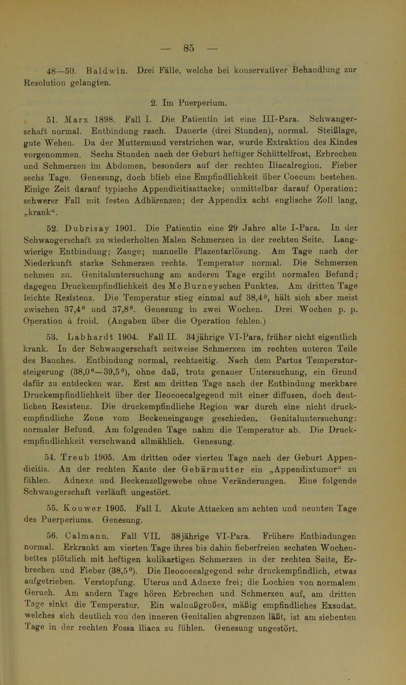 48—50. Baldwin. Drei Fälle, welche bei konservativer Behandlung zur Resolution gelangten. 2. Im Puerperium. 51. Marx 1898. Fall I. Die Patientin ist eine Ill-Para. Schwanger- schaft normal. Entbindung rasch. Dauerte (drei Stunden), normal. Steißlage, gute Wehen. Da der Muttermund verstrichen war, wurde Extraktion des Edndes vorgenommen. Sechs Stunden nach der Geburt heftiger Schüttelfrost, Erbrechen und Schmerzen im Abdomen, besonders auf der rechten Iliacalregion. Fieber sechs Tage. Genesung, doch blieb eine Empfindlichkeit über Coecum bestehen. Einige Zeit darauf typische Appendicitisattacke; unmittelbar darauf Operation: schwerer Fall mit festen Adhärenzen; der Appendix acht englische Zoll lang, „krank“. 52. Dubrisay 1901. Die Patientin eine 29 Jahre alte I-Para. In der Schwangerschaft zu wiederholten Malen Schmerzen in der rechten Seite, Lang- wierige Entbindung; Zange; manuelle Plazentarlösung. Am Tage nach der Niederkunft starke Schmerzen i’echts. Temperatur normal. Die Schmerzen nehmen zu. Genitaluntersuchimg am anderen Tage ergibt normalen Befund; dagegen Druckempfindlichkeit des Mc Burneyschen Punktes. Am dritten Tage leichte Resistenz. Die Temperatur stieg einmal auf 38,4°, hält sich aber meist zwischen 37,4® und 37,8®. Genesung in zwei Wochen. Drei Wochen p. p. Operation ä froid. (Angaben über die Operation fehlen.) 53. Labharclt 1904. Fall II. 34jährige Vl-Para, früher nicht eigentlich krank. In der Schwangerschaft zeitweise Schmerzen im rechten unteren Teile des Bauches. Entbindung normal, rechtzeitig. Nach dem Partus Temperatur- steigerung (38,0®—39,5®), ohne daß, trotz genauer Untersuchung, ein Grund dafür zu entdecken war. Erst am dritten Tage nach der Entbindung merkbare Druckempfindlichkeit über der Ueocoecalgegend mit einer diffusen, doch deut- lichen Resistenz. Die druckempfindliche Region war durch eine nicht druck- empfindliche Zone vom Beckeneingange geschieden. Genitaluntersuchung: normaler Befund. Am folgenden Tage nahm die Temperatur ab. Die Druck- empfindlichkeit verschwand allmählich. Genesung. 54. Treub 1905. Am dritten oder vierten Tage nach der Geburt Appen- dicitis. An der rechten Kante der Gebärmutter ein „Appendixtumor“ zu fühlen. Adnexe und ßeckenzeUgewebe ohne Veränderungen. Eine folgende Schwangerschaft verläuft ungestört. 55. Kouwer 1905. Fall I. Akute Attacken am achten und neunten Tage des Puerperiums. Genesung. 56. Calmann. Fall VII. 38jährige Vl-Para. Frühere Entbindungen normal. Erkrankt am vierten Tage ihres bis dahin fieberfreien sechsten Wochen- bettes plötzlich mit heftigen kolikartigen Schmerzen in der rechten Seite, Er- brechen und Fieber (38,5®). Die Ueocoecalgegend sehr druckempfindlich, etwas aufgetrieben. Verstopfung. Uterus und Adnexe frei; die Lochien von normalem Geruch. Am andern Tage hören Erbrechen und Schmerzen auf, am dritten Tage sinkt die Temperatur. Ein walnußgroßes, mäßig empfindliches Exsudat, welches sich deutlich von den inneren Genitalien abgrenzen läßt, ist am siebenten Tage in der rechten Fossa iliaca zu fühlen. Genesung ungestört.