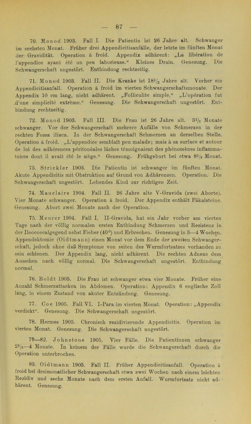 70. Jlonod 1903. Fall I. Die Patientin ist 26 Jahre alt. Schwanger im sechsten Monat. Früher drei Appendicitisanfälle, der letzte im fünften Monat der Gravidität. Operation ä froid. Appendix adhärent: „La liberation de l’appendice ayant ete un peu laborieuse.“ Kleines Drain. Genesung. Die Schwangerschaft ungestört. Entbindung rechtzeitig. 71. Monod 1903. Fall II. Die Kranke ist I81/2 Jahre alt. Vorher ein Appendicitisanfall. Operation ä froid im vierten Schwangerschaftsmonate. Der Appendix 10 cm lang, nicht adhärent. „Folliculite simple.“ „L’operation fut d’une simplicite extröme.“ Genesung. Die Schwangerschaft ungestört. Ent- bindung rechtzeitig. 72. Monod 1903. Fall III. Die Frau ist 26 Jahre alt. 31/2 Monate schwanger. Vor der Schwangerschaft mehrere Anfälle von Schmerzen in der rechten Fossa iliaca. In der Schwangerschaft Schmerzen an derselben Stelle. Operation ä froid. „L’appendice semblait peu malade; mais ä sa surface et autour de lui des adherences peritoneales läches temoignaient des phenomönes inflamma- toires dont il avait ete le siöge.“ Genesung. Frühgeburt bei etwa 8^/2 Monat. 73. Strickler 1903. Die Patientin ist schwanger im fünften Monat. Akute Appendicitis mit Obstruktion auf Grund von Adhärenzen. Operation. Die Schwangerschaft ungestört. Lebendes Kind zur richtigen Zeit. 74. Mauclaire 1904. Fall II. 26 Jahre alte V-Gravida (zwei Aborte). Vier Monate schwanger. Operation ä froid. Der Appendix enthält Fäkalsteine. Genesung. Abort zwei Monate nach der Operation. 75. Meurer 1904. Fall I. II-Gravida, hat ein Jahr vorher am vierten Tage nach der völlig normalen ersten Entbindung Schmerzen und Resistenz in der lleocoecalgegend nebst Fieber (40®) und Erbrechen. Genesung in 3—4 Wochen. Appendektomie (Oidtmann) einen Monat vor dem Ende der zweiten Schwanger- schaft, jedoch ohne daß Symptome von seiten des Wurmfortsatzes vorhanden zu sein schienen. Der Appendix lang, nicht adhärent. Die rechten Adnexe dem Aussehen nach völlig normal. Die Schwangerschaft ungestört. Entbindung normal. 76. Boldt 1905. Die Frau ist schwanger etwa vier Monate. Früher eine Anzahl Schmerzattacken im Abdomen. Operation: Appendix 6 englische Zoll läng, in einem Zustand von akuter Entzündung. Genesung. 77. Coe 1905. Fall VI. I-Para im vierten Monat. Operation: „Appendix verdickt“. Genesung. Die Schwangerschaft ungestört. 78. Hermes 1905. Chronisch rezidivierende Appendicitis. Operation im vierten Monat. Genesung. Die Schwangerschaft ungestört. 79—82. Johnstone 1905. Vier Fälle. Die Patientinnen schwanger 2i/g—4 Monate. In keinem der Fälle wurde die Schwangerschaft durch die Operation unterbrochen. 83. Oidtmann 1905. Fall II. Früher Appendicitisanfall. Operation ä froid bei dreimonatlicher Schwangerschaft etwa zwei Wochen nach einem leichten Rezidiv und sechs Monate nach dem ersten Anfall. Wurmfortsatz nicht ad- • härent. Genesung.