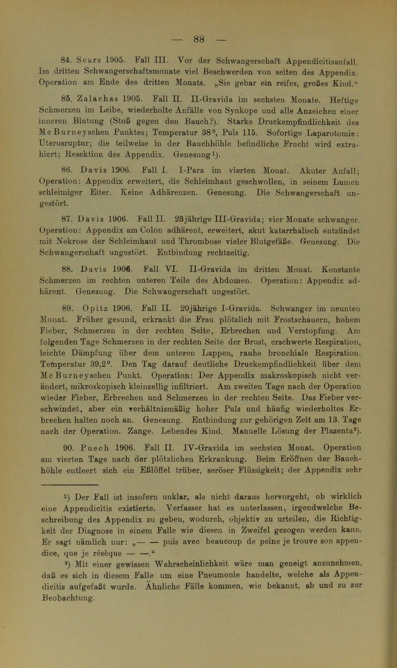 84. Sears 1905. Fall III. Vor der Schwangerschaft Appendicitisanfall. Iin dritten Schwangerschaftsmonate viel Beschwerden von seiten des Appendix. Operation am Ende des dritten Monats. „Sie gebar ein reifes, großes K,ind.-‘ 86. Zalachas 1905. Fall II. II-Gravida im sechsten Monate. Heftige Schmerzen im Leibe, wiederholte Anfälle von Synkope und alle Anzeichen einer inneren Blutung (Stoß gegen den Bauch?). Starke Druckempfindlichkeit des Mc Burneyschen Punktes; Temperatur 38®, Puls 115. Sofortige Laparotomie; Uterusruptur; die teilweise in der Bauclihöhle befindliche Frucht wird extra- hiert; Resektion des Appendix. Genesung i). 86. Davis 1906. Fall I. I-Para im vierten Monat. Akuter Anfall; Operation: Appendix erweitert, die Schleimhaut geschwollen, in seinem Lumen schleimiger Eiter. Keine Adhärenzen. Genesung. Die Schwangerschaft un- gestört. 87. Davis 1906. Fall II. 23jähiige III-Gravida; vier Monate schwanger. Operation: Appendix am Colon adhärent, erweitert, akut katarrhalisch entzündet mit Nekrose der Schleimhaut und Thrombose vieler Blutgefäße. Genesung. Die Schwangerschaft ungestört. Entbindung rechtzeitig. 88. Davis 1906. Fall VI. II-Gravida im dritten Monat. Konstante Schmerzen im rechten unteren Teile des Abdomen. Operation: Appendix ad- härent. Genesung. Die Schwangerschaft ungestört. 89. Opitz 1906. Fall II. 20jährige I-Gravida. Schwanger im neunten Monat. Früher gesund, erkrankt die Frau plötzlich mit Frostschauem, hohem Fieber, Schmerzen in der rechten Seite, Erbrechen und Verstopfung. Am folgenden Tage Schmerzen in der rechten Seite der Brust, erschwerte Respiration, leichte Dämpfung über dem unteren Lappen, rauhe bronchiale Respiration. Temperatur 39,2®. Den Tag darauf deutliche Druckempfindlichkeit über dem Mc Burneyschen Punkt. Operation: Der Appendix makroskopisch nicht ver- ändert, mikroskopisch kleinzellig infiltriert. Am zweiten Tage nach der Operation wieder Fieber, Erbrechen und Schmerzen in der rechten Seite. Das Fieber ver- schwindet, aber ein verhältnismäßig hoher Puls und häufig wiederholtes Er- brechen halten noch an. Genesung. Entbindung zur gehörigen Zeit am 13. Tage nach der Operation. Zange. Lebendes Kind. Manuelle Lösung der Plazenta®). 90. Puech 1906. Fall II. IV-Gravida im sechsten Monat. Operation am vierten Tage nach der plötzlichen Erkrankung. Beim Eröffnen der Bauch- höhle entleert sich ein Eßlöffel trüber, seröser Flüssigkeit; der Appendix sehr U Der Fall ist insofern unklar, als nicht daraus hervorgeht, ob wirklich eine Appendicitis existierte. Verfasser hat es unterlassen, irgendwelche Be- schreibung des Appendix zu geben, wodurch, objektiv zu urteilen, die Richtig- keit der Diagnose in einem Falle wie diesen in Zweifel gezogen werden kann. Er sagt nämlich nur: „ puis avec beaucoup de peine je trouve son appen- dice, que je resöque — —.“ ®) 3Iit einer gewissen Wahrscheinlichkeit wäre man geneigt anzunehmen, daß es sich in diesem Falle um eine Pneumonie handelte, welche als Appen- dicitis aufgefaßt wurde. Ähnliche Fälle kommen, wie bekannt, ab und zu zur Beobachtung.