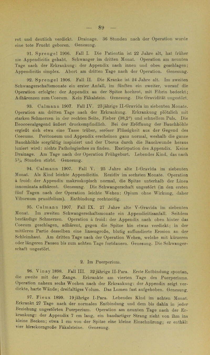 rot und deutlich verdickt. Drainage. 36 Stunden nach der Operation wurde eine tote Frucht geboren. Genesung. 91. Sprengel 1906. Fall I. Die Patientin ist 22 Jahre alt, hat iriiher nie Appendicitis gehabt. Schwanger im dritten Monat. Operation am neunten Tage nach der Erkrankung: der Appendix nach innen und oben geschlagen; Appendicitis simplex. Abort am dritten Tage nach der Operation. Genesung. 92. Sprengel 1906. Fall II. Die Kranke ist 24 Jahre alt. Im zweiten Schwangerschaftsmonate ein erster Anfall, im fünften ein zweiter, worauf die Operation erfolgte: der Appendix an der Spitze hochrot, mit Fibrin bedeckt; Adhärenzen zum Goecum. Kein Fäkalstein. Genesung. Die Gravidität ungestört. 93. Calmann 1907. Fall IV. 23jährige II-Gravida im siebenten Monate. Operation am dritten Tage nach der Erkrankung. Erkrankung plötzlich mit starken Schmerzen in der rechten Seite, Fieber (38,2'^) und schnellem Puls. Die Ileocoecalgegend äußert druckempfindlich. Bei der Eröffnung der Bauchhöhle ergießt sich etwa eine Tasse trüber, seröser Flüssigkeit aus der Gegend des Goecums. Peritoneum und Appendix erscheinen ganz normal, weshalb die ganze Bauchhöhle sorgfältig inspiziert und der Uterus durch die Bauchwunde heraus luxiert wird: nichts Pathologisches zu finden. Exstirpation des Appendix. Keine Drainage. Am Tage nach der Operation Frühgeburt. Lebendes Kind, das nach Stunden stirbt. Genesung. 94. Oalmann 1907. Fall V. 25 Jahre alte I-Gi’avida im siebenten Monat. Als Kind leichte Appendicitis. Rezidiv im sechsten Monate. Operation ä froid: der Appendix makroskopisch normal, die Spitze unterhalb der Linea innominata adhärent. Genesung. Die Schwangerschaft ungestört (in den ersten fünf Tagen nach der Operation leichte Wehen: Opium ohne Wirkung, daher Viburnum prunifolium). Entbindung rechtzeitig. 95. Galmann 1907. Fall IX. 27 Jahre alte V-Gravida im siebenten Monat. Im zweiten Schwangerschaftsmonate ein Appendicitisanfäll. Seitdem beständige Schmerzen. Operation ä froid: der Appendix nach oben hinter das Goecum geschlagen, adhärent, gegen die Spitze hin etwas verdickt; in der mittleren Partie desselben eine linsengroße, blutig suffundierte Erosion an der Schleimhaut. Am dritten Tage nach der Operation Wehen, welche mit kürzeren oder längeren Pausen bis zum achten Tage fortdauern. Genesung. Die Schwanger- schaft ungestört. 2. Im Puerperium. 96. Vinayl898. Fall III. 32 jährige Il-Para. Erste Entbindung spontan, die zweite mit der Zange. Erkrankte am vierten Tage des Puerperiums. Operation nahezu sechs Wochen nach der Erkrankung: der Appendix zeigt ver- dickte, harte Wände; dreifältiges Volum. Das Lumen fast aufgehoben. Genesung. 97. Fieux 1899. 19jährige I-Para. Lebendes Kind im achten Monat. Erkrankt 27 Tage nach der normalen Entbindung und dem bis dahin in jeder Beziehung ungestörten Puerperium. Operation am neunten Tage nach der Er- krankung: der Appendix 7 cm lang, ein bandartiger Strang zieht von ihm ins kleine Becken; etwa 1 cm von der Spitze eine kleine Einschnürung; er enthält vier hirsekorngroße Fäkalsteine. Genesung.