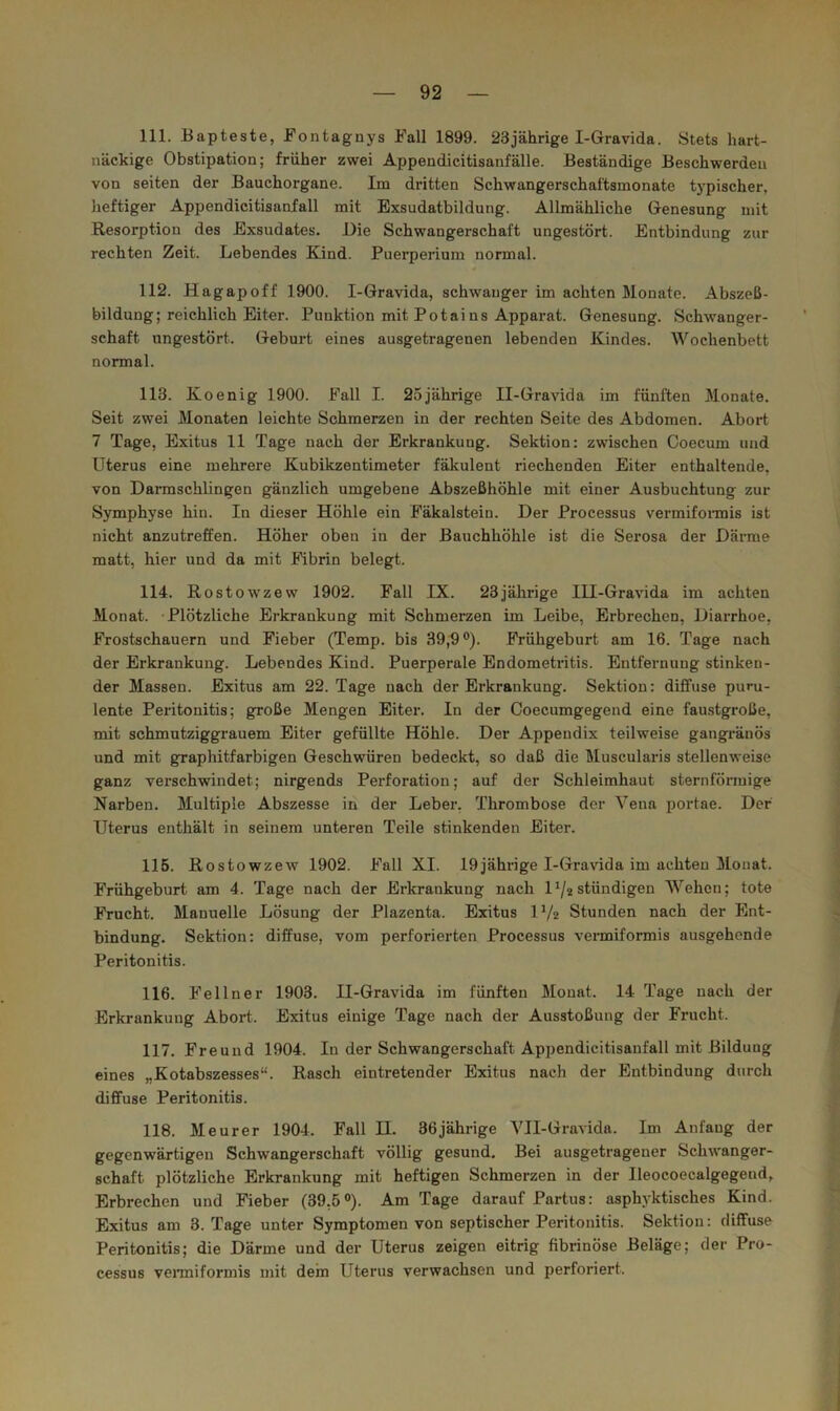 111. Bapteste, Fontagnys Fall 1899. 23jährige I-Gravida. Stets hart- näckige Obstipation; früher zwei Appendieitisanfälle. Beständige Beschwerden von seiten der Bauchorgane. Im dritten Schwangerschaftsmonate typischer, heftiger Appendicitisanfall mit Exsudatbildung. Allmähliche Genesung mit Resorption des Exsudates. Eie Schwangerschaft ungestört. Entbindung zur rechten Zeit. Lebendes Kind. Puerperium normal. 112. Hagapoff 1900. I-Gravida, schwanger im achten Monate. Abszeß- bildung; reichlich Eiter. Punktion mit Potains Apparat. Genesung. Schwanger- schaft ungestört. Geburt eines ausgetragenen lebenden Kindes. Wochenbett normal. 113. Koenig 1900. Fall I. 25jährige II-Gravida im fünften Monate. Seit zwei Monaten leichte Schmerzen in der rechten Seite des Abdomen. Abort 7 Tage, Exitus 11 Tage nach der Erkrankung. Sektion: zwischen Ooecum und Uterus eine mehrere Kubikzentimeter fäkulent riechenden Eiter enthaltende, von Darmschlingen gänzlich umgebene Abszeßhöhle mit einer Ausbuchtung zur Symphyse hin. In dieser Höhle ein Fäkalstein. Der Processus vermifonnis ist nicht anzutreffen. Höher oben in der Bauchhöhle ist die Serosa der Därme matt, hier und da mit Mbrin belegt. 114. Rostowzew 1902. Fall IX. 23jährige IH-Gravida im achten Monat. Plötzliche Erkrankung mit Schmerzen im Leibe, Erbrechen, Diarrhoe, Frostschauern und Fieber (Temp. bis 39,9®). Frühgeburt am 16. Tage nach der Erkrankung. Lebendes Kind. Puerperale Endometritis. Entfernung stinken- der Massen. Exitus am 22. Tage nach der Erkrankung. Sektion: diffuse puru- lente Peritonitis; große Mengen Eiter. In der Coecumgegend eine faustgroße, mit schmutziggrauem Eiter gefüllte Höhle. Der Appendix teilweise gangränös und mit graphitfarbigen Geschwüren bedeckt, so daß die Muscularis stellenweise ganz verschwindet; nirgends Perforation; auf der Schleimhaut sternförmige Narben. Multiple Abszesse in der Leber, Thrombose der Vena portae. Der Uterus enthält in seinem unteren Teile stinkenden Eiter. 115. Rostowzew 1902. Fall XI. 19jährige I-Gravida im achten Monat. Frühgeburt am 4. Tage nach der Erkrankung nach D/2stündigen Wehen; tote Frucht. Manuelle Lösung der Plazenta. Exitus IV2 Stunden nach der Ent- bindung. Sektion: diffuse, vom perforierten Processus vermiformis ausgehende Peritonitis. 116. Fellner 1903. II-Gravida im fünften Monat. 14 Tage nach der Erkrankung Abort. Exitus einige Tage nach der Ausstoßung der Frucht. 117. Freund 1904. In der Schwangerschaft Appendicitisanfall mit Bildung eines „Kotabszesses“. Rasch eintretender Exitus nach der Entbindung durch diffuse Peritonitis. 118. Meurer 1904. Fall II. 36jährige VII-Gravida. Im Anfang der gegenwärtigen Schwangerschaft völlig gesund. Bei ausgetragener Schwanger- schaft plötzliche Erkrankung mit heftigen Schmerzen in der Ileocoecalgegend, Erbrechen und Fieber (39,5°). Am Tage darauf Partus: asphyktisches Kind. Exitus am 3. Tage unter Symptomen von septischer Peritonitis. Sektion: diffuse Peritonitis; die Därme und der Uterus zeigen eitrig fibrinöse Beläge; der Pro- cessus veiTniformis mit dein Uterus verwachsen und perforiert.