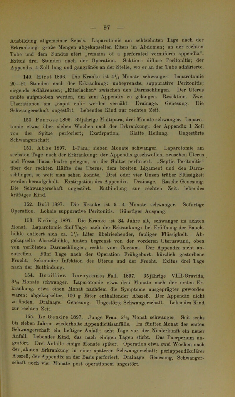 Ausbildung allgemeiner Sepsis. Laparotomie am achtzehnten Tage nach der Erkrankung: große Mengen abgekapselten Eiters im Abdomen; an der rechten Tube und dem Fundus uteri „remains of a perforated vermiform appendix“. Exitus drei Stunden nach der Operation. Sektion: diffuse Peritonitis; der Appendix 4 Zoll lang und gangränös an der Stelle, wo er an der Tube adhärierte. 149. Hirst 189ö. Die Kranke ist 4^2 Monate schwanger. Laparotomie 20—21 Stunden nach der Erkrankung: unbegrenzte, suppurative Peritonitis; nirgends Adhärenzen; „Eiterlachen“ zwischen den Darmschlingen. Der Uterus mußte aufgehoben werden, um zum Appendix zu gelangen. Resektion. Zwei Ulzerationen am „caput coli“ werden vernäht. Drainage. Genesung. Die Schwangerschaft ungestört. Lebendes Kind zur rechten Zeit. 150. Pen rose 1896. 32 jährige Multipara, drei Monate schwanger. Laparo- tomie etwas über sieben Wochen nach der Erkrankung: der Appendix 1 Zoll von der Spitze perforiert; Exstirpation. Glatte Heilung. Ungestörte Schwangerschaft. 151. Abbe 1897. I-Para; sieben Monate schwanger. Laparotomie am sechsten Tage nach der Erkrankung: der Appendix geschwollen, zwischen Uterus und Fossa iliaca dextra gelegen, an der Spitze perforiert. „Septic Peritonitis“ über der rechten Hälfte des Uterus, dem breiten Ligament und den Darm- schlingen, so weit man sehen konnte. Drei oder vier Unzen trüber Flüssigkeit werden heraufgeholt. Exstirpation des Appendix. Drainage. Rasche Genesung. Die Schwangerschaft ungestört. Entbindung zur rechten Zeit: lebendes kräftiges Kind. 152. Bull 1897. Die Kranke ist 3—4 Monate schwanger. Sofortige Operation. Lokale suppurative Peritonitis. Günstiger Ausgang. 153. Krönig 1897. Die Kranke ist 34 Jahre alt, schwanger im achten Monat. Laparotomie fünf Tage nach der Erkrankung: bei Eröffnung der Bauch- höhle entleert sich ca. 1^/2 Liter übelriechender, fauliger Flüssigkeit. Ab- gekapselte Abszeßhöhle, hinten begrenzt von der vorderen Uteruswand, oben von verlöteten Darmschlingen, rechts vom Coecum. Der Appendix nicht an- zutrefien. Fünf Tage nach der Operation Frühgeburt: kürzlich gestorbene Frucht. Sekundäre Infektion des Uterus und der Frucht. Exitus drei Tage nach der Entbindung. 154. Bouillier. Laroyennes Fall. 1897. 35jährige VIH-Gravida, 3‘/2 Monate schwanger. Laparotomie etwa drei Monate nach der ersten Er- krankung, etwa einen Monat nachdem die Symptome ausgeprägter geworden waren: abgekapselter, 100 g Eiter enthaltender Abszeß. Der Appendix nicht zu finden. Drainage. Genesung. Ungestörte Schwangerschaft. Lebendes Kind zur rechten Zeit. 155. Le Gendre 1897. Junge Frau, 2*/2 Monat schwanger. Seit sechs bis sieben Jahren wiederholte Appendicitisanfälle. Im fünften Monat der ersten Schwangerschaft ein heftiger Anfall; acht Tage vor der Niederkunft ein neuer Anfall. Lebendes Kind, das nach einigen Tagen stirbt. Das Puerperium un- gestört. Drei Anfälle einige Monate später. Operation etwa zwei Wochen nach der jakuten Erkrankung in einer späteren Schwangerschaft: periappendikulärer Abszeß; der Appendix an der Basis perforiert. Drainage. Genesung. Schwanger- schaft noch vier Monate post operationem ungestört.