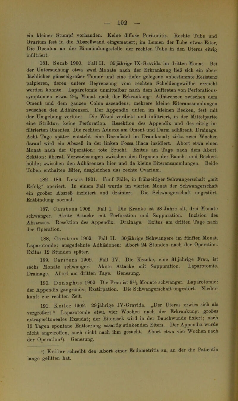 ein kleiner Stumpf vorhanden. Keine diffuse Peritonitis. Rechte Tube und Ovarium fest in die Abszeßwand eingemauert; im Lumen der Tube etwas Eiter. Die Decidua an der Einmündungsstelle der rechten Tube in den Uterus eitrig infiltriert. 181. Semb 1900. Eall II. 35jährige IX-Gravida im dritten Monat. Bei der Untersuchung etwa zwei Monate nach der Erkrankung ließ sich ein ober- flächlicher gänseeigroßer Tumor und eine tiefer gelegene unbestimmte Resistenz palpieren, deren untere Begrenzung vom rechten Scheidengewölbe erreicht werden konnte. Laparotomie unmittelbar nach dem Auftreten von Perforations- symptomen etwa 2^/2 Monat nach der Erkrankung: Adhärenzen zwischen dem Oment und dem ganzen Colon ascendens; mehrere kleine Eiteransammlungen zwischen den Adhärenzen. Der Appendix unten im kleinen Becken, fest mit der Umgebung verlötet. Die Wand verdickt und infiltriert, in der Mittelpartie eine Striktur; keine Perforation. Resektion des Appendix und des eitrig in- filtrierten Omentes. Die rechten Adnexe am Oment und Darm adhärent. Drainage. Acht Tage später entsteht eine Darmfistel im Drainkanal; zirka zwei Wochen darauf wird ein Abszeß in der linken Fossa iliaca inzidiert. Abort etwa einen Monat nach der Operation: tote Frucht. Exitus am Tage nach dem Abort. Sektion: überall Verwachsungen zwischen den Organen der Bauch- und Becken- höhle; zwischen den Adhärenzen hier und da kleine Eiteransammlungeu. Beide Tuben enthalten Eiter, desgleichen das rechte Ovarium. 182—186. Lewis 1901. Fünf Fälle, in frühzeitiger Schwangerschaft „mit Erfolg“ operiert. In einem Fall wurde im vierten Monat der Schwangerschaft ein großer Abszeß inzidiert und drainiert. Die Schwangerschaft ungestört. Entbindung normal. 187. Carstens 1902. Fall I. Die Kranke ist 28 Jahre alt, drei Monate schwanger. Akute Attacke mit Perforation und Suppuration. Inzision des Abszesses. Resektion des Appendix. Drainage. Exitus am dritteu Tage nach der Operation. 188. Carstens 1902. Fall II. 30jährige Schwangere im fünften Monat. Laparotomie: ausgedehnte Adhäsionen: Abort 24 Stunden nach der Operation. Exitus 12 Stunden später. 189. Carstens 1902. Fall IV. Die Kranke, eine 31jährige Frau, ist sechs Monate schwanger. Akute Attacke mit Suppuration. Laparotomie. Drainage. Abort am dritten Tage. Genesung. 190. Donoghue 1902. Die Frau ist 3‘/a Monate schwanger. Laparotomie: der Appendix gangränös; Exstirpation. Die Schwangerschaft ungestört. Nieder- kunft zur rechten Zeit. 191. Keiler 1902. 29jährige IV-Gravida. „Der Uterus erwies sich als vergrößert.“ Laparotomie etwa vier Wochen nach der Erkrankung: großes extraperitoneales Exsudat; der Eitersack wird in der Bauchwunde fixiert; nach 10 Tagen spontane Entleerung aasartig stinkenden Eiters. Der Appendix wurde nicht angetroffen, auch nicht nach ihm gesucht. Abort etwa vier Wochen nach der Operation^). Genesung. 1) Keiler schreibt den Abort einer Endometritis zu, an der die Patientin lange gelitten hat.