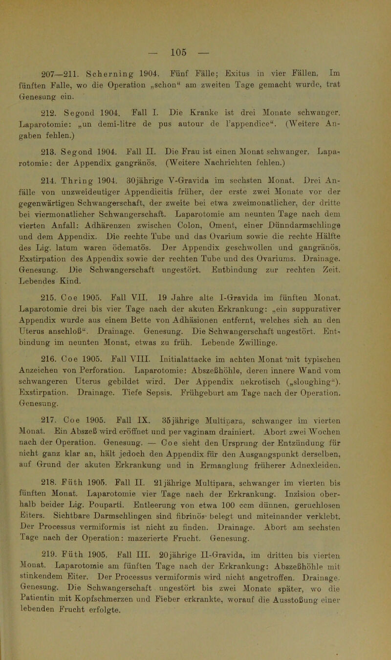 207—211. Scherning 1904. Fünf Fälle; Exitus in vier Fällen. Im fünften Falle, wo die Operation „schon“ am zweiten Tage gemacht wurde, trat Oenesung ein. 212. Segond 1904. Fall I. Die Kranke ist drei Monate schwanger. Laparotomie: „un demi-litre de pus autour de l’appendice“. (Weitere An- gaben fehlen.) 213. Segond 1904. Fall II. Die Frau ist einen Monat schwanger, Lapa-. rotomie: der Appendix gangränös. (Weitere Nachrichten fehlen.) 214. Thring 1904. 30jährige V-Gravida im sechsten Monat. Drei An- fälle von unzweideutiger Appendicitis früher, der erste zwei Monate vor der gegenwärtigen Schwangerschaft, der zweite bei etwa zweimonatlicher, der dritte bei viermonatlicher Schwangerschaft. Laparotomie am neunten Tage nach dem vierten Anfall: Adhärenzen zwischen Colon, Oment, einer Dünndarmschliuge und dem Appendix. Die rechte Tube und das Üvarium sowie die rechte Hälfte des Lig. latum waren ödematös. Der Appendix geschwollen und gangränös, Exstirpation des Appendix sowie der rechten Tube und des Ovariums. Drainage. Genesung. Die Schwangerschaft ungestört. Entbindung zur rechten Zeit. Lebendes Kind. 215. Coe 1905. Fall VII. 19 Jahre alte I-Gravida im fünften Monat. Laparotomie drei bis vier Tage nach der akuten Erkrankung: „ein suppurativer Appendix wurde aus einem Bette von Adhäsionen entfernt, welches sich an den Uterus anschloß“. Drainage. Genesung. Die Schwangerschaft ungestört. Ent-- bindung im neunten Monat, etwas zu früh. Lebende Zwillinge. 216. Coe 1905. Fall VIII. Initialattaeke im achten Monat‘mit typischen Anzeichen von Perforation. Laparotomie: Abszeßhöhle, deren innere Wand vom schwangeren Uterus gebildet wird. Der Appendix nekrotisch („sloughing“). Exstirpation. Drainage. Tiefe Sepsis. Frähgeburt am Tage nach der Operation. Genesung. 217. Coe 1905. Fall IX. 35jährige Jlultipara, schwanger im vierten Monat. Ein Abszeß wird eröffnet und per vaginam drainiert. Abort zwei AVochen nach der Operation. Genesung. — Coe sieht den Ursprung der Entzündung für nicht ganz klar an, hält jedoch den Appendix für den Ausgangspunkt derselben, auf Grund der akuten Erkrankung und in Ermanglung früherer Adnexleiden. 218. Füth 1905. Fall II. 21jährige Multipara, schwanger im vierten bis fünften Monat. Laparotomie vier Tage nach der Erkrankung. Inzision ober- halb beider Lig. Pouparti. Entleerung von etwa 100 ccm dünnen, geruchlosen Eiters. Sichtbare Darmschlingen sind fibrinös* belegt und miteinander verklebt. Der Processus vermiformis ist nicht zu finden. Drainage. Abort am sechsten Tage nach der Operation: mazerierte Frucht. Genesung. 219. Füth 1905. Fall III. 20jährige II-Gravida, im dritten bis vierten Alonat. Laparotomie am fünften Tage nach der Erkrankung: Abszeßhöhle mit stinkendem Eiter. Der Processus vermiformis wird nicht angetroffen. Drainage. Genesung. Die Schwangerschaft ungestört bis zwei Monate später, wo die Patientin mit Kopfschmerzen und Fieber erkrankte, worauf die Ausstoßung einer lebenden Frucht erfolgte.