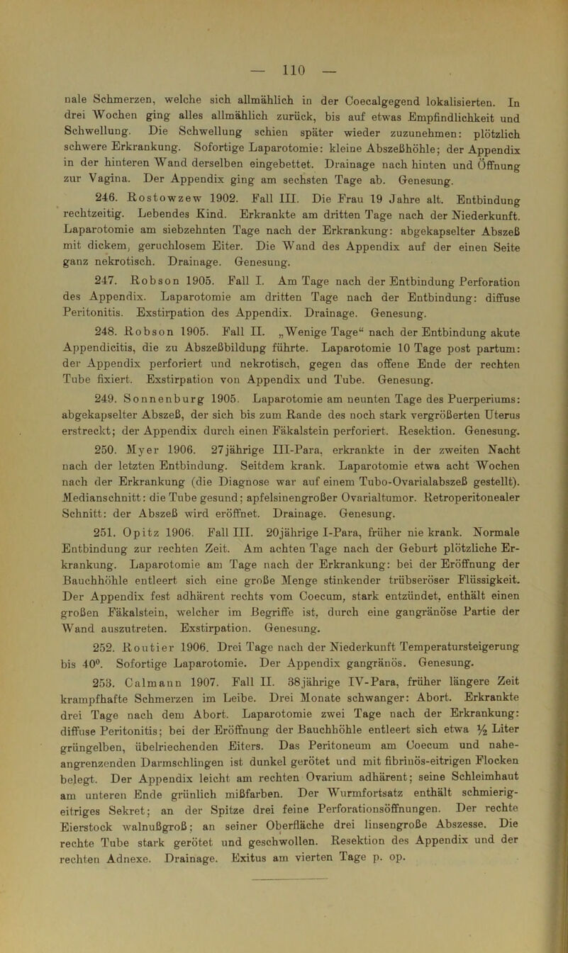 nale Schmerzen, welche sich allmählich in der Coecalgegend lokalisierten. In drei Wochen ging alles allmählich zurück, bis auf etwas Empfindlichkeit und Schwellung. Die Schwellung schien später wieder zuzunehmen: plötzlich schwere Erkrankung. Sofortige Laparotomie: kleine Abszelihöhle; der Appendix in der hinteren Wand derselben eingebettet. Drainage nach hinten und Öffnung zur Vagina. Der Appendix ging am sechsten Tage ab. Genesung. 246. Rostowzew 1902. Fall III. Die Frau 19 Jahre alt. Entbindung rechtzeitig. Lebendes Kind. Erkrankte am dritten Tage nach der Niederkunft. Laparotomie am siebzehnten Tage nach der Erkrankung: abgekapselter Abszeß mit dickem, geruchlosem Eiter. Die Wand des Appendix auf der einen Seite ganz nekrotisch. Drainage. Genesung. 247. Robson 1905. Fall I. Am Tage nach der Entbindung Perforation des Appendix. Laparotomie am dritten Tage nach der Entbindung: diffuse Peritonitis. Exstii-pation des Appendix. Drainage. Genesung. 248. Robson 1905. Fall II. „Wenige Tage“ nach der Entbindung akute Appendicitis, die zu Abszeßbildupg führte. Laparotomie 10 Tage post partum: der Appendix perforiert und nekrotisch, gegen das offene Ende der rechten Tube fixiert. Exstirpation von Appendix und Tube. Genesung. 249. Sonnenburg 1905. Laparotomie am neunten Tage des Puerperiums: abgekapselter Abszeß, der sich bis zum Rande des noch stark vergrößerten Uterus erstreckt; der Appendix durch einen Fäkalstein perforiert. Resektion. Genesung. 250. Myer 1906. 27jährige Ill-Para, erkrankte in der zweiten Nacht nach der letzten Entbindung. Seitdem krank. Laparotomie etwa acht Wochen nach der Erkrankung (die Diagnose war auf einem Tubo-Ovarialabszeß gestellt). Medianschnitt: die Tube gesund; apfelsinengroßer Ovarialtumor. Retroperitonealer Schnitt: der Abszeß wird eröffnet. Drainage. Genesung. 251. Opitz 1906. Fall III. 20jährige I-Para, früher nie krank. Normale Entbindung zur rechten Zeit. Am achten Tage nach der Geburt plötzliche Er- krankung. Laparotomie am Tage nach der Erkrankung: bei der Eröffnung der Bauchhöhle entleert sich eine große 3Ienge stinkender trübseröser Flüssigkeit. Der Appendix fest adhärent rechts vom Coecum, stark entzündet, enthält einen großen Fäkalstein, welcher im Begriffe ist, durch eine gangränöse Partie der Wand auszutreten. Exstirpation. Genesung. 252. Routier 1906. Drei Tage nach der Niederkunft Temperatursteigerung bis 40°. Sofortige Laparotomie. Der Appendix gangränös. Genesung, 253. Calmann 1907. Fall II. 38jährige IV-Para, früher längere Zeit krampfhafte Schmerzen im Leibe. Drei Monate schwanger: Abort. Erkrankte drei Tage nach dem Abort. Laparotomie zwei Tage nach der Erkrankung: diffuse Peritonitis; bei der Eröffnung der Bauchhöhle entleert sich etwa % Liter grüngelben, übelriechenden Eiters. Das Peiütoneum am Coecum und nahe- angrenzenden Darmschlingen ist dunkel gerötet und mit fibrinös-eitrigen Flocken belegt. Der Appendix leicht am rechten Ovarium adhärent; seine Schleimhaut am unteren Ende grünlich mißfarben. Der Wurmfortsatz enthält schmierig- eitriges Sekret; an der Spitze drei feine Perforationsöffnungen. Der rechte Eierstock walnußgroß; an seiner Oberfläche drei linsengroße Abszesse. Die rechte Tube stark gerötet und geschwollen. Resektion des Appendix und der rechten Adnexe. Drainage. Exitus am vierten Tage p. op.