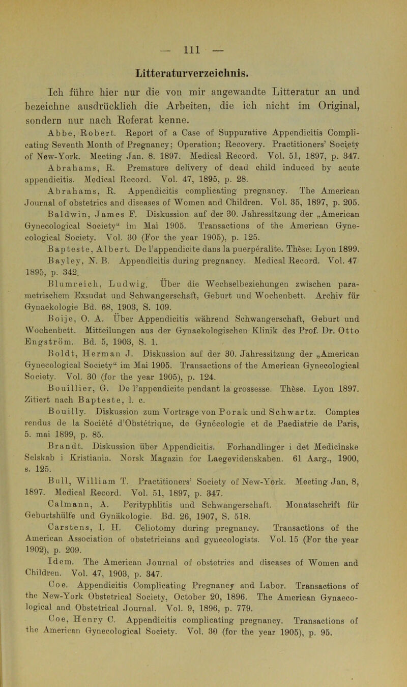 Litteraturverzeicimis. Ich führe hier nui- die von mir angewandte Litteratur an und bezeichne ausdrücklich die Arbeiten, die ich nicht im Original, sondern nur nach Referat kenne. Abbe, Robert. Report of a Oase of Suppurative Appendicitis Compli- cating Seventh Month of Pregnancy; Operation; Recovery. Practitioners’Soc\ety of New-York. Meeting Jan. 8. 1897. Medical Record. Vol. 51, 1897, p. 347. Abrahams, R. Prematiire delivery of dead child induced by acute appendicitis. Medical Record. Vol. 47, 1895, p. 28. Abrahams, R. Appendicitis complicating pregnancy. The American Journal of obstetrics and diseases of Women and Children. Vol. 35, 1897, p. 205. Baldwin, James F. Diskussion auf der 30. .lahressitzung der „American Gynecological Society“ im Mai 1905. Transactions of the American Gyne- cological Society. Vol. 30 (For the year 1905), p. 125. Rapteste, Albert. De l’appendicite dans la puerperalite. Thfeso: Lyon 1899. Bayley, N. B, Appendicitis during pregnancy. Medical Record. Vol. 47 1895, p. 342. Blumreich, Ludwig. Über die Wechselbeziehungen zwischen para- metrischem Exsudat und Schwangerschaft, Geburt und Wochenbett. Archiv für Gynaekologie Bd. 68, 1903, S. 109. Boije, 0. A. Über Appendicitis während Schwangerschaft, Geburt und Wochenbett. Mitteilungen aus der Gynaekologischen Klinik des Prof. Dr, Otto Engström. Bd. 5, 1903, S. 1. Boldt, Herrn an J. Diskussion auf der 30. Jahressitzung der „American Gynecological Society“ im Mai 1905. Transactions of the American Gynecological Society. Vol. 30 (for the year 1905), p. 124. Bouillier, G. De l’appendicite j)endant la grossesse. Thfese. Lyon 1897, Zitiert nach Bapteste, 1. c. Bouilly. Diskussion zum Vortrage von Porak und Schwartz. Comptes rendus de la Societe d’Obstetrique, de Gynecologie et de Paediatrie de Paris, 5. mai 1899, p. 85. Brandt. Diskussion über Appendicitis. Forhandlinger i det Medicinske Selskab i Kristiania. Norsk Magazin for Laegevidenskaben. 61 Aarg., 1900, s. 125. Bull, William T. Practitioners’ Society of New-Y^ork. Meeting Jan. 8, 1897. Medical Record. Vol. 51, 1897, p. 347. Calmann, A. Perityphlitis und Schwangerschaft. Monatsschrift für Geburtshülfe und Gynäkologie. Bd. 26, 1907, S. 518. Carstens, 1. H. Celiotomy during pregnancy. Transactions of the American Association of obstetricians and gynecologists. Vol. 15 (For the year 1902), p. 209. Idem. The American Journal of obstetrics and diseases of Women and Children. Vol. 47, 1903, p. 347. Coe. Appendicitis Complicating Pregnancy and Labor. Transactions of the New-York Obstetrical Society, October 20, 1896. The American Gynaeco- logical and Obstetrical Journal. Vol. 9, 1896, p. 779. Coe, Henry C. Appendicitis complicating pregnancy. Transactions of the American Gynecological Society. Vol. 30 (for the year 1905), p. 95.