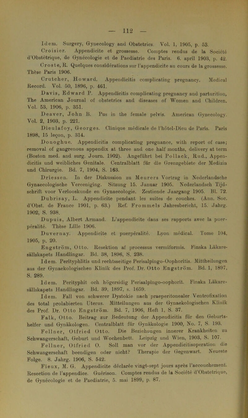 Idem. Surgery, Gynecology and Obstetrics, Vol. 1, 1905, p. 53. Croisier. Appendicite et gi’ossesse. Comptes rendus de la Societe d’Übstetrique, de Gynecologie et de Paediatrie des Paris. 6. april 1903, p. 42. Croste, B,. Quelques considerations sur l’axjpendicite au cours de la grossesse. Th^se Paris 1906. Crutcher, Howard. Appendicitis complicating pregnancy. Medical Record. Vol. 50, 1896, p. 461. Davis, Edward P. Appendicitis complicating pregnancy and parturition, The American Journal of obstetrics and diseases of Women and Children. Vol. 53, 1906, p. 351. Deaver, John B. Pus in the female jjelvis. American Gynecology. Vol. 2, 1903, p. 221. Dieulafoy, Georges. Clinique medicale de l’hotel-Dieu de Paris. Paris 1898, 15 legon, p. 314. Donoghue. Appendicitis complicating pregnanee, with report of case; removal of gangrenous appendix at three and one half months, delivery at term (Boston med. and surg. Journ. 1902). Angeführt bei Pollack, Rud., Appen- dicitis und weibliches Genitale. Centralblatt für die Grenzgebiete der Medizin und Chirurgie. Bd. 7, 1904, S. 163. Driessen. In der Diskussion zu Meurers Vortrag in Isederlandsche Gynaecologische Vereeniging. Sitzung 15. Januar 1905. Nederlandsch Tijd- schrift voor Verlooskunde en Gynaecologie. Zestiende Jaargang 1905. Bl. 72. Dubrisay, L. Appendicite pendant les suites de couches. (Ann. Soc. d’Obst. de France 1901, p. 63.) Ref. Frommeis Jahresbericht, 15. Jahrg. 1902, S. 938. Dupuis, Albert Armand. L’appendicite dans ses rapports avec la puer- peralite. Thfese Lille 1906. Duvernay. Appendicite et puerperalite. Lyon medical. Tome 104, 1905, p. 20. Engström, Otto. Resektion af processus vermiformis. Finska Läkare- sällskapets Handlingar. Bd. 38, 1896, S. 238. Idem. Perityphlitis und rechtsseitige Perisalpingo-Oophoritis. Mittheilungen aus der Gynaekologischen Klinik des Prof. Dr. Otto Engström. Bd. 1, 1897. S. 289. Idem. Perityphit och högersidig Perisalpingo-oophorit. Finska Läkare- sällskapets Handlingar. Bd. 39, 1897, s. 1659. Idem. Fall von schwerer Dystokie nach praeperitonealer Ventrotixation des total prolabierten Uterus. Mitteilungen aus der Gynaekologischen Klinik des Prof. Dr. Otto Engström. Bd. 7, 1906, Heft 1, S. 37. Falk, Otto. Beitrag zur Bedeutung der Appendicitis für den Geburts- helfer und Gynäkologen. Oentralblatt für Gynäkologie 1900, No. 7, S. 193. Fellner, Otfried Otto. Die Beziehungen innerer Krankheiten zu Schwangerschaft, Geburt und Wochenbett. Leipzig und AVien, 1903, S. 107. Fellner, Otfried 0. Soll man vor der Appendicitisoperation die Schwangerschaft beendigen oder nicht? Therapie der Gegenwart. Neueste Folge. 8. Jahrg. 1906, S. 542. Fieux, M. G. Appendicite declaree vingt-sept jours aprös l’accouchement. Resection de l’appendice. Guerison. Comptes rendus de la Societe d’Obstetrique, de Gynecologie et de Paediatrie, 5. mai 1899, p. 87.