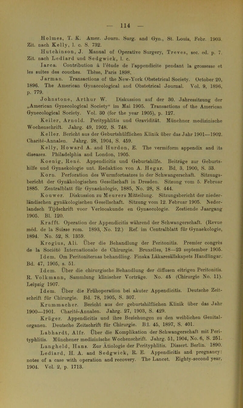 Holmes, T. £. Amer. Journ. Surg. and Gyn., St. Louis, Febr. 19011. Zit. nach Kelly, 1. c. S. 732. Hutchinson, J. Manual of Operative Surgery, Treves, sec. ed. p. 7. Zit. nach Lediard und Sedgwick, 1. c. larca. Contribution ä l’etude de l’appendicite pendant la grossesse et les suites des couches. Thöse, Paris 1898, Jarman. Transactions of the New-York Obstetrical Society, üctober 20, 1896. The American Gyuaecological and Obstetrical Journal. Vol. 9, 1896, p. 779. Johnstone, Arthur W. Diskussion auf der 30. Jahressitzung der „American Gynecological Society“ im Mai 1905. Transactions of the American Gynecological Society. Vol. 30 (for the year 1905), p. 127. Keiler, Arnold. Perityphlitis und Gravidität. Münchner medizinische Wochenschrift. Jahrg. 49, 1902, S. 748. Keller. Pericht aus der Geburtshülflichen Klinik über das Jahr 1901—1902. Charite-Annalen. Jahrg. 28, 1904, S. 459. Kelly, Howard A. and Hurdon, E. The vermiform appendix and its diseases. Philadelphia and London, 1905. Koenig, Rene. Appendicitis und Geburtshilfe. Beiträge zur Geburts- hilfe und Gynaekologie unt. Redaktion von A. Hegar. Bd. 3, 1900, S. 33. Korn. Perforation des Wurmfortsatzes in der Schwangerschaft. Sitzungs- bericht der Gynäkologischen Gesellschaft in Dresden. Sitzung vom 5. Februar 1885. Zentralblatt für Gynaekologie, 1885, No. 28, S. 444. Kouwer. Diskussion zu Meurers Mitteilung. Sitzungsbericht der nieder- ländischen gynäkologischen Gesellschaft. Sitzung vom 12. Februar 1905. Neder- landsch Tijdschrift voor Verlooskunde en Gynaecologie. Zestiende Jaargang 1905. Bl. 120. Kr afft. Operation der Appendicitis während der Schwangerschaft. (Revue med. de la Suisse rom. 1893, No. 12.) Ref. im Centralblatt für Gynaekologie, 1894. No. 52, S. 1359. Krogius, Ali. Über die Behandlung der Peritonitis. Premier congres de la Societe Internationale de Chirurgie. Bruxelles, 18—23 September 1905. Idem. Om Peritoniternas behandling. Finska Läkaresällskapets Handlingar. Bd. 47, 1905, s. 51. Idem. Über die chirurgische Behandlung der diffusen eitrigen Peritonitis. R. Volkmann, Sammlung klinischer Vorträge. No. 45 (Chirurgie No. 11). Leipzig 1907. Idem. Über die Frühoperation bei akuter Appendicitis. Deutsche Zeit- schrift für Chirurgie. Bd. 78, 1905, S. 307. Kr ummach er. Bericht aus der geburtshilflichen Klinik über das Jahr 1900—1901. Charite-Annalen. Jahrg. 27, 1903, S. 429. Krüger. Appendicitis und ihre Beziehungen zu den weiblichen Genital- organen. Deutsche Zeitschrift für Chirurgie. Bd. 45, 1897, S. 401. Labhardt, Alfr. Über die Komplikation der Schwangerschaft mit Peri- typhlitis. Münchener medizinische Wochenschrift. Jahrg. 51, 1904, No. 6, S. 261. Langheld, Hans. Zur Ätiologie der Perityphlitis. Dissert. Berlin. 1890. Lediard, H. A. and Sedgwick, R. E. Appendicitis and pregnancy: notes of a case with Operation and recovery. The Lancet. Eighty-second year, 1904. Vol. 2, p. 1713.