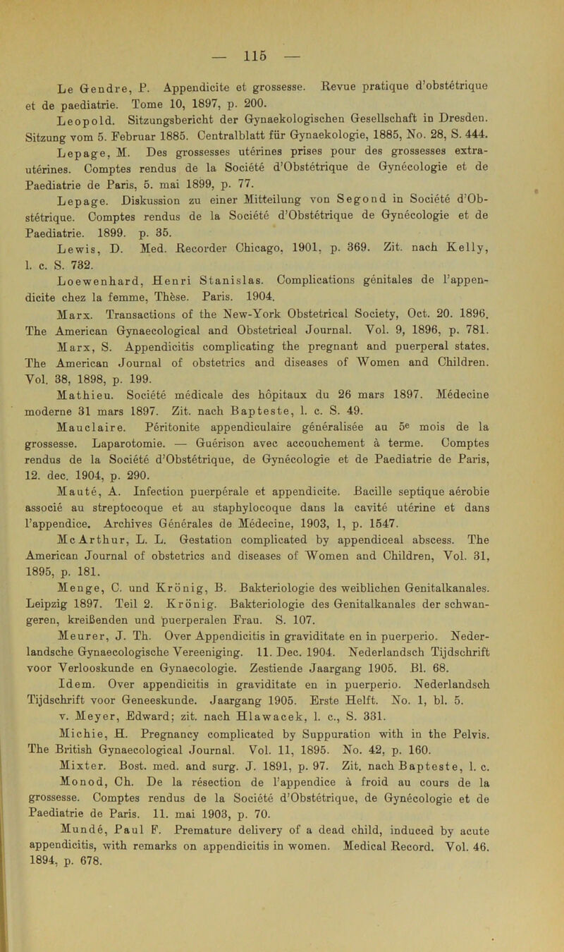 Le Gendre, P. Appendicite et grossesse. Revue pratique d’obstetrique et de paediatrie. Tome 10, 1897, p. 200. Leopold. Sitzungsbericht der Gynaekologischen Gesellschaft in Dresden. Sitzung vom 5. Februar 1885. Centralblatt für Gynaekologie, 1885, No. 28, S. 444. Lepage, 31. Des grossesses uterines prises pour des grossesses extra- uterines. Comptes rendus de la Societe d’Obstetrique de Gynecologie et de Paediatrie de Paris, 5. mai 1899, p. 77. Lepage. Diskussion zu einer Mitteilung von Segond in Societe d’Ob- stetrique. Comptes rendus de la Societe d’Obstetrique de Gynecologie et de Paediatrie. 1899. p. 35. Lewis, D. Med. Recorder Chicago, 1901, p. 369. Zit. nach Kelly, 1. c. S. 732. Loewenhard, Henri Stanislas. Complications genitales de l’appen- dicite chez la femme, Thfese. Paris. 1904. Marx. Transactions of the New-York Obstetrical Society, Oct. 20. 1896. The American Gynaecological and Obstetrical Journal. Vol. 9, 1896, p. 781. Marx, S. Appendicitis complicating the pregnant and puerperal states. The American Journal of obstetrics and diseases of Women and Children. Vol. 38, 1898, p. 199. Mathieu. Societe medicale des hopitaux du 26 mars 1897. Medecine moderne 31 mars 1897. Zit. nach Bapteste, 1. c. S. 49. Mauclaire. Peritonite appendiculaire generalisee au 5e mois de la grossesse. Laparotomie. — Guerison avec accouchement ä terme. Comptes rendus de la Societe d’Obstetrique, de Gynecologie et de Paediatrie de Paris, 12. dec. 1904, p. 290. Maute, A. Infeetion puerperale et appendicite. Bacille septique aerobie associe au streptocoque et au staphylocoque dans la cavite uterine et dans l’appendice. Archives Generales de Medecine, 1903, 1, p. 1647. McArthur, L. L. Gestation complicated by appendiceal abscess. The American Journal of obstetrics and diseases of Women and Children, Vol. 31, 1895, p. 181. Menge, C. und Krönig, B. Bakteriologie des weiblichen Genitalkanales. Leipzig 1897. Teil 2. Krönig. Bakteriologie des Genitalkanales der schwan- geren, kreißenden und puerperalen Frau. S. 107. Meurer, J. Th. Over Appendicitis in graviditate en in puerperio. Neder- landsche Gynaecologische Vereeniging. 11. Dec. 1904. Nederlandsch Tijdschrift voor Verlooskunde en Gynaecologie. Zestiende Jaargang 1905. Bl. 68. Idem. Over appendicitis in graviditate en in puerperio. Nederlandsch Tijdschrift voor Geneeskunde. Jaargang 1905. Erste Helft. No. 1, bl. 5. V. Meyer, Edward; zit. nach Hlawacek, 1. c., S. 331. Michie, H. Pregnancy complicated by Suppuration with in the Pelvis. The British Gynaecological Journal. Vol. 11, 1895. No. 42, p. 160. Mixter. Bost. med. and surg. J. 1891, p. 97. Zit. nach Bapteste, 1. c. Monod, Ch. De la resection de l’appendice ä froid au cours de la grossesse. Comptes rendus de la Societe d’Obstetrique, de Gynecologie et de Paediatrie de Paris. 11. mai 1903, p. 70. Munde, Paul F. Premature delivery of a dead child, induced by acute appendicitis, with remarks on appendicitis in women. Medical Record. Vol. 46. 1894, p. 678.