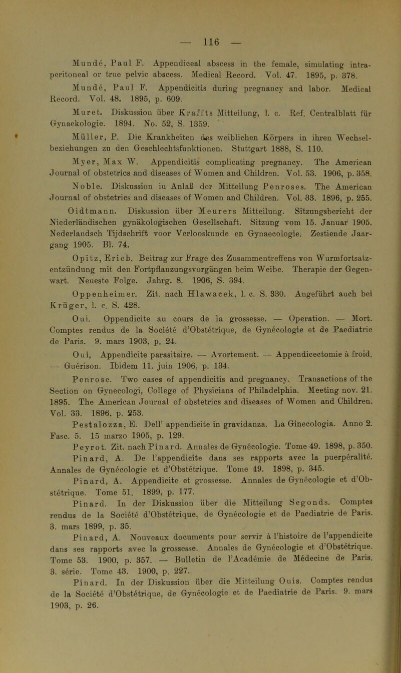 Munde, Paul F. Appendiceal abscess in the female, simulating intra- peritoneal or true pelvic abscess. Medical Record. Vol. 47. 1895, p. 378. Munde, Paul F. Appendicitis during pregnancy and labor. Medical Record. Vol. 48. 1895, p. 609. Mur et. Diskussion über JKraffts Mitteilung, 1. c. Ref. Centralblatt für Gynaekologie. 1894. No. 52, S. 1359. Müller, P. Die Krankheiten des weiblichen Körpers in ihren Wechsel- beziehungen zu den Geschlechtsfunktionen. Stuttgart 1888, S. 110. Myer, Max W. Appendicitis complicating pregnancy. The American Journal of obstetrics and diseases of Women and Children. Vol. 53. 1906, p. 358. Noble. Diskussion iu Anlaß der Mitteilung Penroses. The American Journal of obstetrics and diseases of Women and Children. Vol. 33. 1896, p. 255. Oidtmann. Diskussion über Meurers Mitteilung. Sitzungsbericht der Niederländischen gynäkologischen Gesellschaft. Sitzung vom 15. Januar 1905. Nederlandsch Tijdschrift voor Verlooskunde en Gynaecologie. Zestiende Jaar- gang 1905. Bl. 74. Opitz, Erich. Beitrag zur Frage des Zusammentreffens von Wurmfortsatz- entzündung mit den Fortpflanzungsvorgängen beim Weibe. Therapie der Gegen- wart. Neueste Folge. Jahrg. 8. 1906, S. 394. Oppenheimer. Zit. nach Hlawacek, 1. c. S. 330. Angeführt auch bei Krüger, 1. c. S. 428. Oui. Oppendicite au cours de la grossesse. — Operation. — Mort. Comptes rendus de la Societe d’Obstetrique, de Gynecologie et de Paediatrie de Paris. 9. mars 1903, p. 24. Oui, Appendicite parasitaire. — Avortement. — Appendicectomie ä froid. — Guerison. Ibidem 11. juin 1906, p. 134. Penrose. Two cases of appendicitis and pregnancy.. Transactions of the Section on Gynecologi, College of Physicians of Philadelphia. Meeting nov. 21. 1895. The American Journal of obstetrics and diseases of Women and Children. Vol. 33. 1896, p. 253. Pestalozza, E. Dell’ appendicite in gravidanza. La Ginecologia. Anno 2. Fase. 5. 15 marzo 1905, p. 129. Peyrot. Zit. nachPinard. Annales de Gynecologie. Tome 49. 1898, p. 350. Pinard, A. De l’appendicite dans ses rapports avec la puerperalite. Annales de Gynecologie et d’Obstetrique. Tome 49. 1898, p. 345. Pinard, A. Appendicite et grossesse. Annales de Gynecologie et d’Ob- stetrique. Tome 51. 1899, p. 177. Pinard. In der Diskussion über die Mitteilung Segonds. Comptes rendus de la Societe d’Obstetrique, de Gynecologie et de Paediatrie de Paris. 3. mars 1899, p. 35. Pinard, A. Nouveaux documents pour servir ä l’histoire de l’appendicite dans ses rapports avec la grossesse. Annales de Gynecologie et d’Obstetrique. Tome 53. 1900, p. 357. — Bulletin de l’Academie de Medecine de Paris. 3. Serie. Tome 43. 1900, p. 227. Pinard. In der Diskussion über die Mitteilung Ouis. Comptes rendus de la Societe d’Obstetrique, de Gynecologie et de Paediatrie de Paris. 9. mars 1903, p. 26.