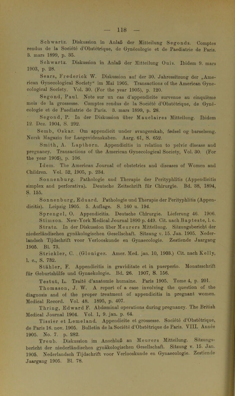 Schwärtz. Diskussion in Anlaß der Mitteilung Segonds. Comptes rendus de la Societe d’Obstetrique, de Gynecologie et de Paediatrie de Paris. 3. mars 1899, p. 35. Schwartz. Diskussion in Anlaß der Mitteilung Ouis. Ibidem 9. mars 1903, p. 28. Sears, Prederick W. Diskussion auf der 30. Jahressitzung der „Ame- rican Gynecological Society“ im Mai 1905. Transactions of the American Gyne- cological Society. Vol. 30. (For the year 1905), p. 120. Segond, Paul. Note sur un cas d’appendicite survenue au cinquifeme mois de la grossesse. Comptes rendus de la Societe d’Obstetrique, de Gyne- cologie et de Paediatrie de Paris. 3. mars 1899, p. 28. Segond, P. In der Diskussion über Mauclaires Mitteilung. Ibidem 12. Dez. 1904, S. 292. Semb, Oskar. Om appendicit under svangerskab, fodsel og barseiseng. Norsk Magazin for Laegevidenskaben. Aarg. 61, S. 652. Smith, A. Lapthorn. Appendicitis in relation to pelvic disease and pregnancy. Transactions of the American Gynecological Society, Vol. 30. (For the year 1905), p. 106. Idem. The American Journal of obstetrics and diseases of Women and Children. Vol. 52, 1905, p. 234. Sonnenburg. Pathologie und Therapie der Perityphlitis (Appendicitis Simplex and perforativa). Deutsche Zeitschrift für Chirurgie. Bd. 38, 1894, S. 155. Sonnenburg, Eduard. Pathologie und Therapie der Perityphlitis (Appen- dicitis). Leipzig 1905. 5. Auflage. S. 160 u. 194. Sprengel, 0. Appendicitis. Deutsche Chirurgie. Lieferung 46. 1906. Stimson. New-York MedicalJournal 1890 p. 449. Cit. nach Bapteste, 1. c. Stratz. In der Diskussion über Meurers Mitteilung. Sitzungsbericht der niederländischen gynäkologischen Gesellschaft. Sitzung v. 15. Jan. 1905. Neder- landsch Tijdschrift voor Verlooskunde en Gynaecologie. Zestiende Jaargang 1905. Bl. 73. Strickler, C. (Gloniger. Amer. Med. jan. 10, 1903.) Cit. nach Kelly, 1. c., S. 732. Stähler, F. Appendicitis in graviditate et in puerperio. Monatsschrift für Geburtshülfe und Gynaekologie. Bd. 26. 1907, S. 156. Testut, L. Traite d’anatomie humaine. Paris 1905. Tome 4, p. 201. Thomason, J. W. A report of a case involving the question of the diagnosis and of the proper treatment of appendicitis in pregnant women. Medical Record. Vol. 48. 1895, p. 407. Thring, Edward F. Abdominal operations duringpregnancy. The British Medical Journal 1904. Vol. 1, 9. jan. p. 64. Tissier et Lemeland. Appendicite et grossesse. Societe d’Obstetrique, de Paris 16. nov. 1905. Bulletin de la Societe d’Obstetrique de Paris. VIII. Annee 1905. No. 7. p. 282. Treub. Diskussion im Anschluß an Meurers Mitteilung. Sitzungs- bericht der niederländischen gynäkologischen Gesellschaft. Sitzung v. 15. Jan. 1906. Nederlandsch Tijdschrift voor Verlooskunde en Gynaecologie. Zestiende Jaargang 1905. Bl. 78.