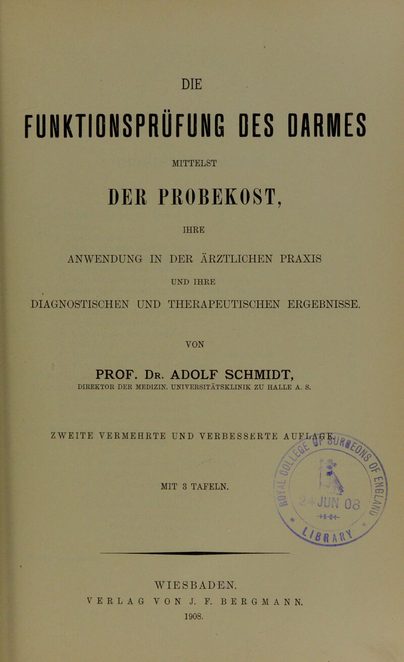 FUNKTIONSPRÜFUNG DES DARMES MITTELST DER PROBEKOST, IHRE ANWENDUNG IN DER ÄRZTLICHEN PRAXIS UND IHRE DIAGNOSTISCHEN UND THERAPEUTISCHEN ERGEBNISSE. VON PROF. Dr. ADOLF SCHMIDT, DIREKTOR DER MEDIZIN. UNIVERSITÄTSKLINIK ZU HALLE A. S. WIESBADEN. VERLAG VON J. P. BERGMANN. 1908.