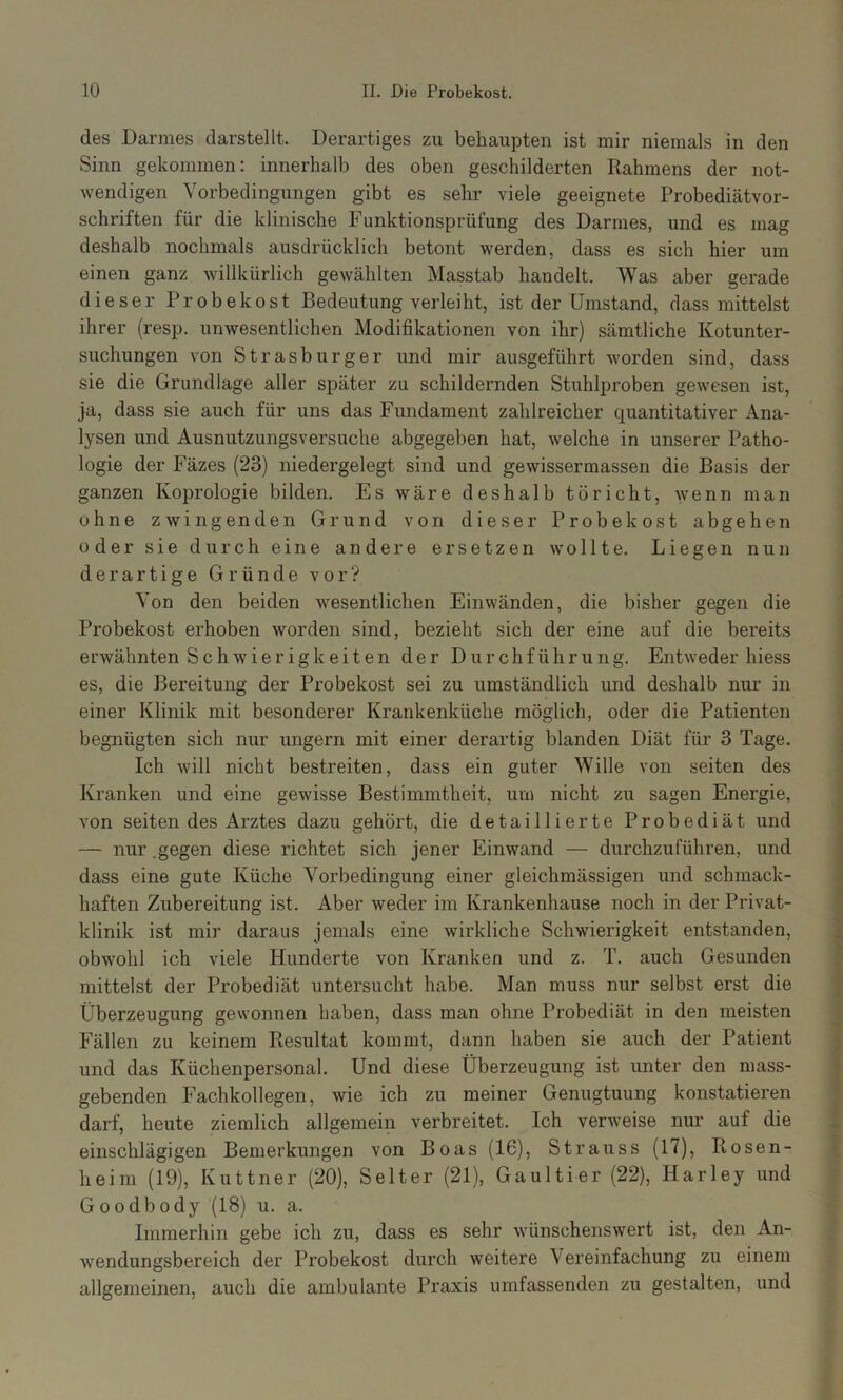 des Darmes clarstellt. Derartiges zu behaupten ist mir niemals in den Sinn gekommen; innerhalb des oben geschilderten Rahmens der not- wendigen Vorbedingungen gibt es sehr viele geeignete Probediätvor- schriften für die klinische Funktionsprüfung des Darmes, und es mag deshalb nochmals ausdrücklich betont werden, dass es sich hier um einen ganz willkürlich gewählten Masstab handelt. Was aber gerade dieser Probekost Bedeutung verleiht, ist der Umstand, dass mittelst ihrer (resp. unwesentlichen Modifikationen von ihr) sämtliche Kotunter- suchungen von Strasburger und mir ausgeführt worden sind, dass sie die Grundlage aller später zu schildernden Stuhlproben gewesen ist, ja, dass sie auch für uns das Fundament zahlreicher quantitativer Ana- lysen und Ausnutzungsversuche abgegeben hat, welche in unserer Patho- logie der Fäzes (23) niedergelegt sind und gewisserraassen die Basis der ganzen Koprologie bilden. Es wäre deshalb töricht, wenn man ohne zwingenden Grund von dieser Probekost abgehen oder sie durch eine andere ersetzen wollte. Liegen nun derartige Gründe vor? Von den beiden wesentlichen Einwänden, die bisher gegen die Probekost erhoben worden sind, bezieht sich der eine auf die bereits erwähnten Schwierigkeiten der Durchführung. Entweder hiess es, die Bereitung der Probekost sei zu umständlich und deshalb nur in einer Klinik mit besonderer Krankenküche möglich, oder die Patienten begnügten sich nur ungern mit einer derartig blanden Diät für 3 Tage. Ich will nicht bestreiten, dass ein guter Wille von seiten des Kranken und eine gewisse Bestimmtheit, um nicht zu sagen Energie, von seiten des Arztes dazu gehört, die detaillierte Probediät und — nur .gegen diese richtet sich jener Einwand — durchzuführen, und dass eine gute Küche Vorbedingung einer gleichmässigen und schmack- haften Zubereitung ist. Aber weder im Krankenhause noch in der Privat- klinik ist mir daraus jemals eine wirkliche Schwierigkeit entstanden, obwohl ich viele Hunderte von Kranken und z. T. auch Gesunden mittelst der Probediät untersucht habe. Man muss nur selbst erst die Überzeugung gewonnen haben, dass man ohne Probediät in den meisten Fällen zu keinem Resultat kommt, dann haben sie auch der Patient und das Küchenpersonal. Und diese Überzeugung ist unter den mass- gebenden Fachkollegen, wie ich zu meiner Genugtuung konstatieren darf, heute ziemlich allgemein verbreitet. Ich verweise nur auf die einschlägigen Bemerkungen von Boas (16), Strauss (17), Rosen- heim (19), Kuttner (20), Selter (21), Gaultier (22), Harley und Goodbody (18) u. a. Immerhin gebe ich zu, dass es sehr wünschenswert ist, den An- wendungsbereich der Probekost durch weitere Vereinfachung zu einem allgemeinen, auch die ambulante Praxis umfassenden zu gestalten, und